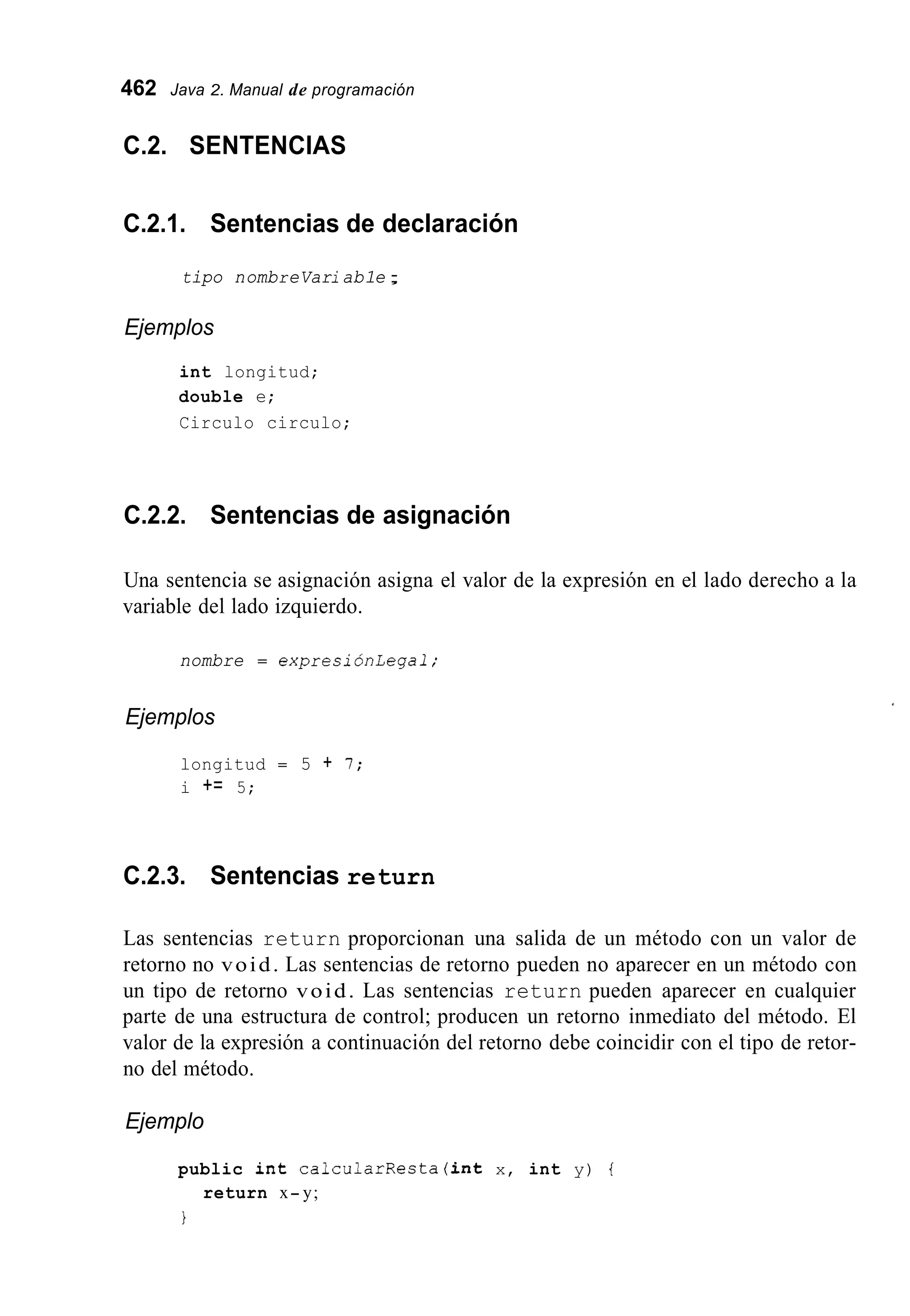 462 Java 2. Manual de programación
C.2. SENTENCIAS
C.2.1. Sentencias de declaración
tipo nombreVariab1e;
Ejemplos
int longitud;
double e;
Circulo circulo;
C.2.2. Sentencias de asignación
Una sentencia se asignación asigna el valor de la expresión en el lado derecho a la
variable del lado izquierdo.
nombre = expresiónlegal;
Ejemplos
longitud = 5 + I ;
i += 5;
C.2.3. Sentencias return
Las sentencias return proporcionan una salida de un método con un valor de
retorno no void. Las sentencias de retorno pueden no aparecer en un método con
un tipo de retorno void. Las sentencias return pueden aparecer en cualquier
parte de una estructura de control; producen un retorno inmediato del método. El
valor de la expresión a continuación del retorno debe coincidir con el tipo de retor-
no del método.
Ejemplo
public int calcularResta(int x, int y) {
I
return x- y;
 