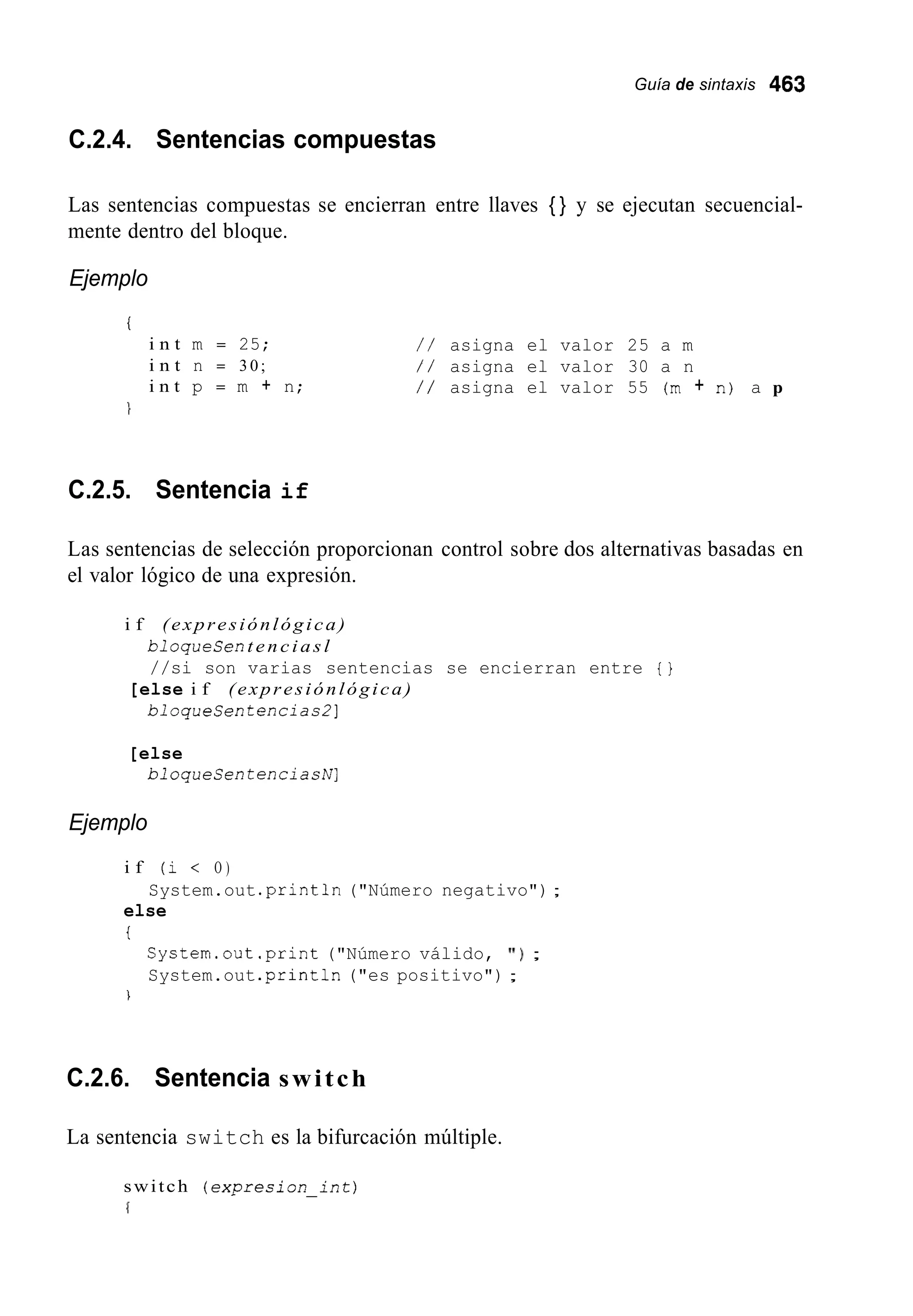 Guía de sintaxis 463
C.2.4. Sentencias compuestas
Las sentencias compuestas se encierran entre llaves { } y se ejecutan secuencial-
mente dentro del bloque.
Ejemplo
i
i n t m = 25;
i n t n = 30;
i n t p = m + n;
/ / asigna el valor 25 a m
/ / asigna el valor 30 a n
/ / asigna el valor 55 (m + n) a p
C.2.5. Sentencia if
Las sentencias de selección proporcionan control sobre dos alternativas basadas en
el valor lógico de una expresión.
i f (expresiónlógica)
bloqueCen t e n c i a s l
//si son varias sentencias se encierran entre { }
bloqueCen tencias21
[else i f (expresiónlógica)
[else
bloqueSen tenciashr]
Ejemplo
i f (i < O )
else
t
System.out .println("Número negativo") ;
System.out.print("Número válido, ' I ) ;
System.out .println("es positivo") ;
1
C.2.6. Sentencia switch
La sentencia switch es la bifurcación múltiple.
switch (expresion-int)
f
 