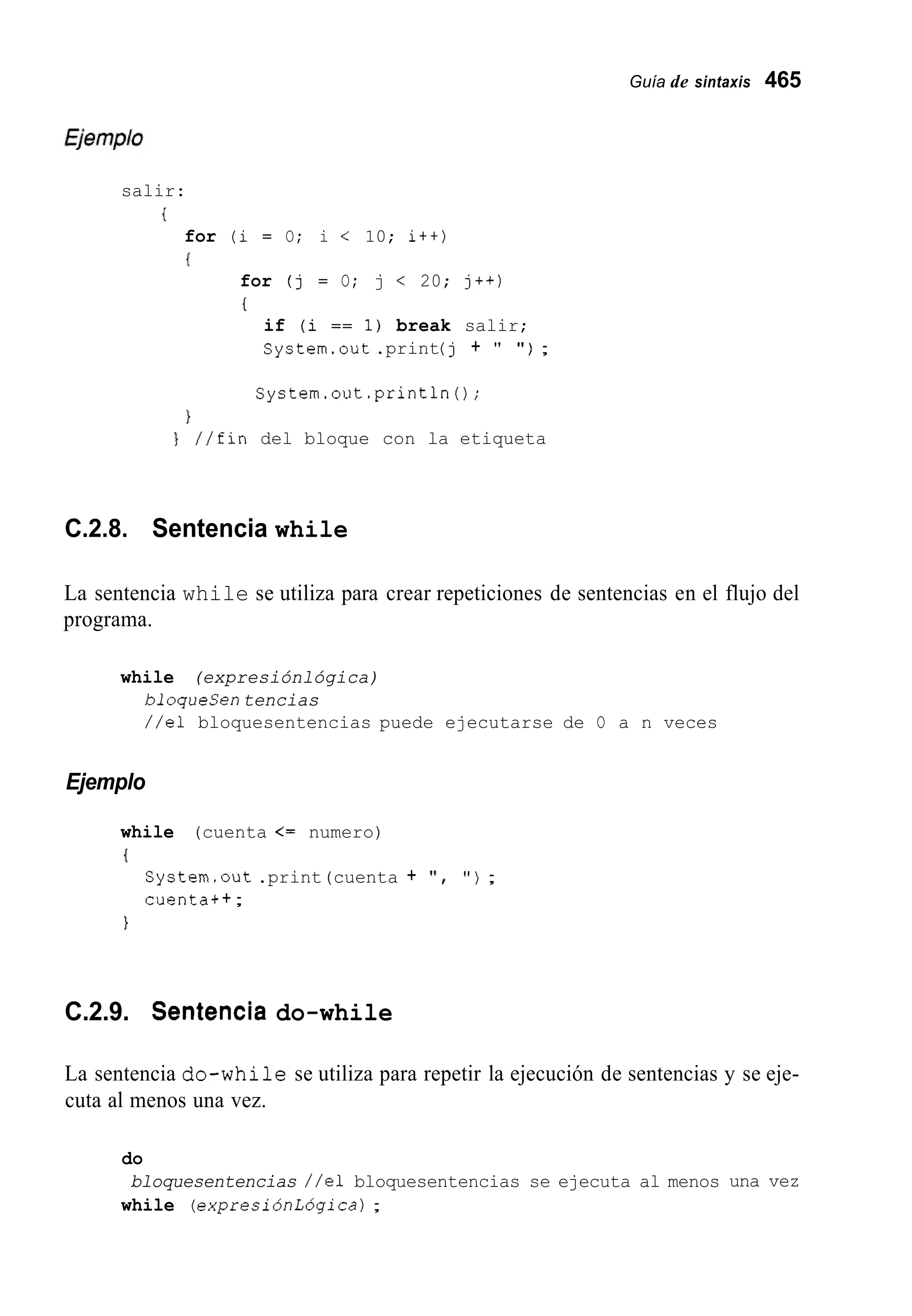 Guía de sintaxis 465
salir:
i
for (i = O; i < 10; i++)
{
for (j = O; j < 20; j++)
I
if (i == 1) break salir;
System.out.print(j + " " ) ;
System.out.println0;
1
} //fin del bloque con la etiqueta
C.2.8. Sentencia while
La sentencia while se utiliza para crear repeticiones de sentencias en el flujo del
programa.
while (expresiónlógica)
bloqueSentencias
//el bloquesentencias puede ejecutarse de O a n veces
Ejemplo
while (cuenta <= numero)
{
System.out .print(cuenta + ' I , " ) ;
cuenta++;
1
C.2.9. Sentencia do-while
La sentencia do-while se utiliza para repetir la ejecución de sentencias y se eje-
cuta al menos una vez.
do
while (expresiónLÓgica);
bloquesentencias //el bloquesentencias se ejecuta al menos una vez
 