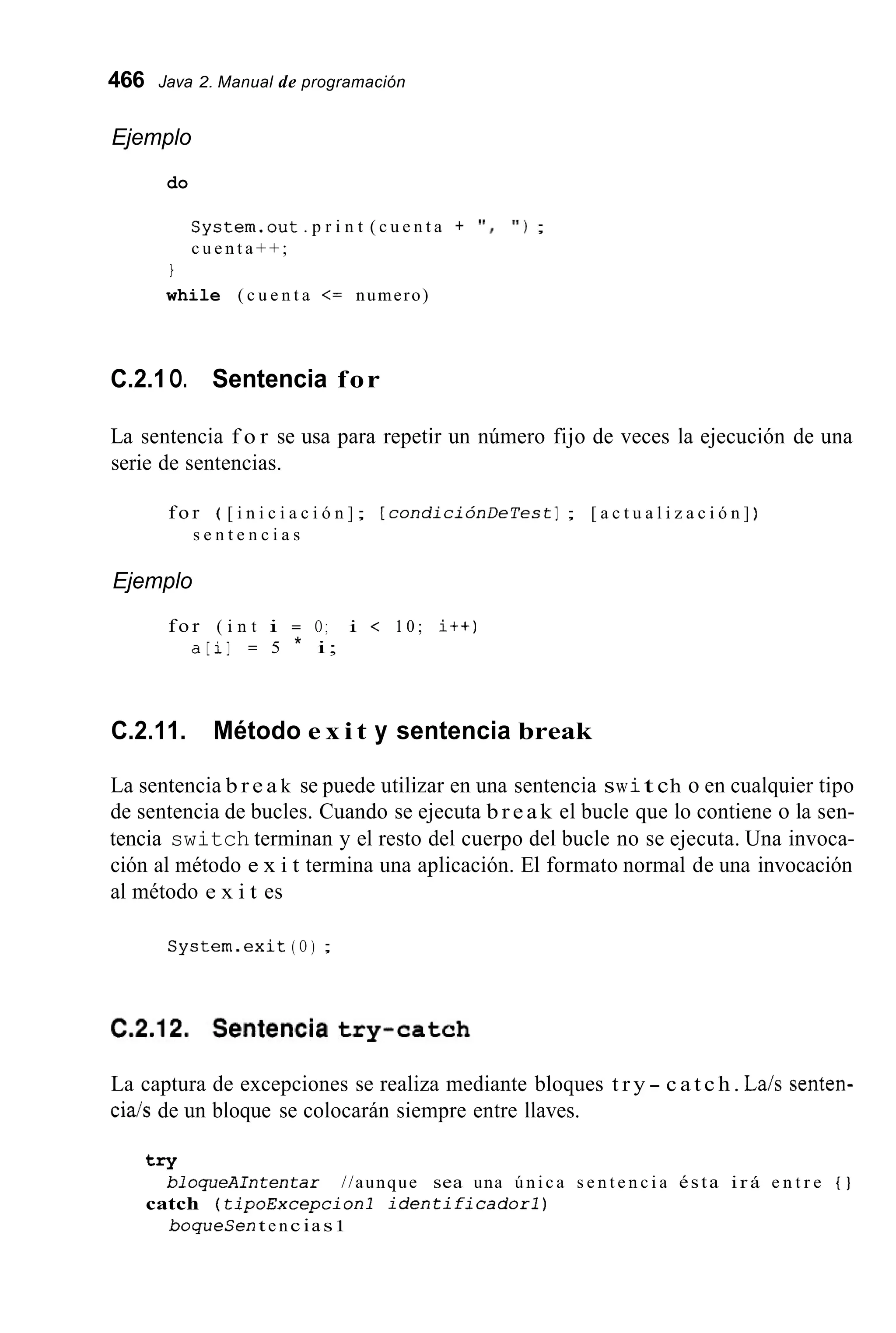 466 Java 2. Manual de programación
Ejemplo
do
S y s t e m . o u t . p r i n t ( c u e n t a + ' I , ' I ) ;
c u e n t a + + ;
I
while ( c u e n t a <= numero)
C.2.1O. Sentencia for
La sentencia f o r se usa para repetir un número fijo de veces la ejecución de una
serie de sentencias.
f o r ( [ i n i c i a c i ó n ]; [ c o n d i c i ó n D e T e s t ] ; [ a c t u a l i z a c i ó n ] )
s e n t e n c i a s
Ejemplo
f o r ( i n t i = O ; i < 1 0 ; it+)
a [ i ] = 5 * i;
C.2.11. Método e x i t y sentencia break
La sentencia b r e a k se puede utilizar en una sentencia swit ch o en cualquier tipo
de sentencia de bucles. Cuando se ejecuta b r e a k el bucle que lo contiene o la sen-
tencia switch terminan y el resto del cuerpo del bucle no se ejecuta. Una invoca-
ción al método e x i t termina una aplicación. El formato normal de una invocación
al método e x i t es
S y s t e m . e x i t ( O ) ;
La captura de excepciones se realiza mediante bloques t r y - c a t c h . La/s senten-
ciais de un bloque se colocarán siempre entre llaves.
try
bloqueAIntentar //aunque sea una ú n i c a s e n t e n c i a ésta i r á e n t r e { }
boqueCen t e nc ias1
catch ( t i p o E x c e p c i o n 1 i d e n t i f i c a d o r l )
 