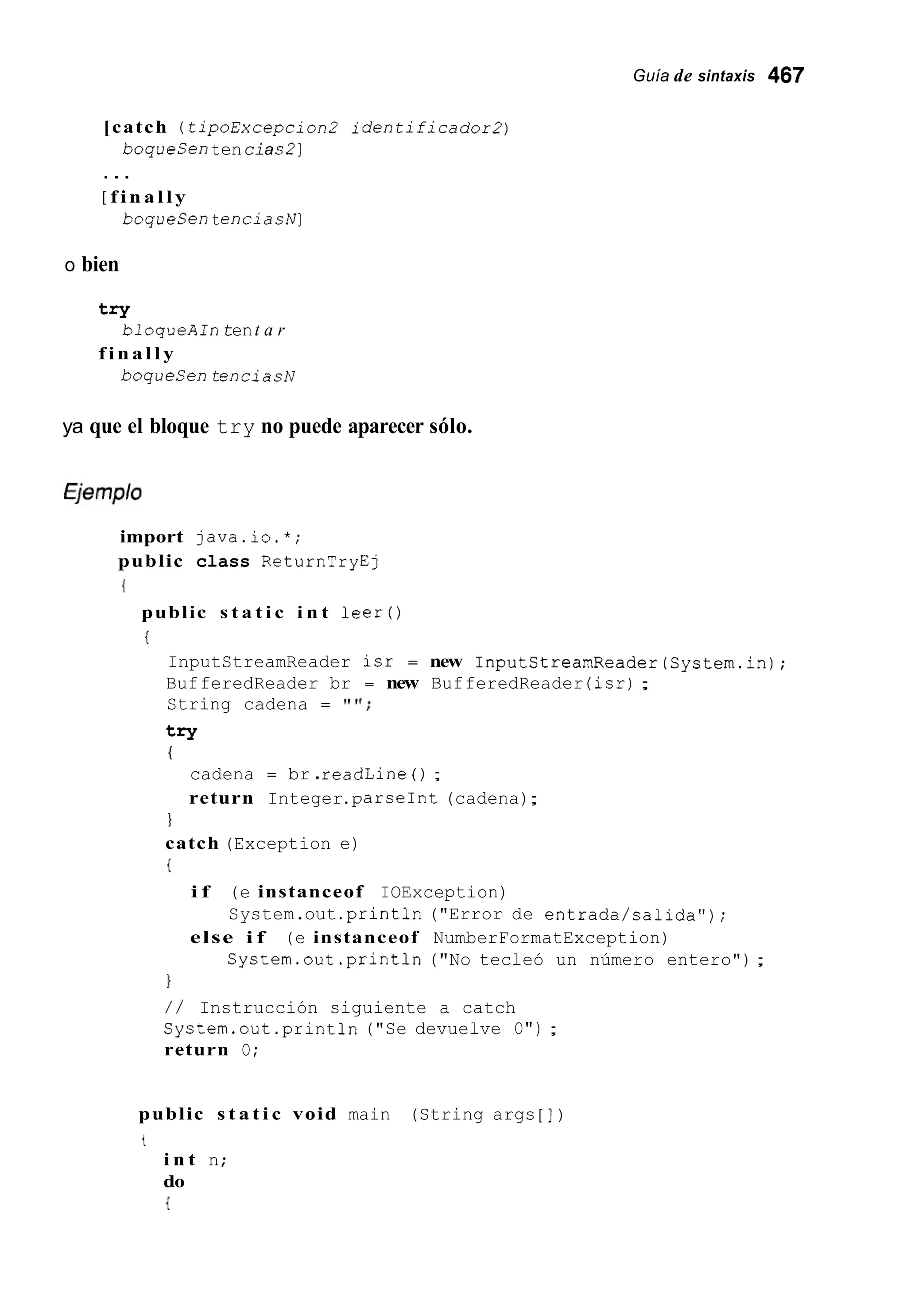 Guía de sintaxis 467
[catch (tipoExcepcion2 identificadoz-2)
boqueSentencias2]
. . .
[ f i n a l l y
boqueSentenciashr]
o bien
try
f i n a l l y
bloqueAintent a r
boquesentenciasN
ya que el bloque try no puede aparecer sólo.
import java.io.*;
public class ReturnTryEj
{
public s t a t i c i n t leer ( )
i
InputStreamReader isr = new InputStreamReader(System.in);
BufferedReader br = new BufferedReader (isr);
String cadena = ' I " ;
try
{
cadena = br .readLine ( ) ;
return Integer.parseInt(cadena);
1
catch (Exception e)
{
i f (e instanceof IOException)
else i f (e instanceof NumberFormatException)
System.out .print111("Error de entrada/salida") ;
System.out .println("No tecleó un número entero");
1
/ / Instrucción siguiente a catch
System.out .print111("Se devuelve O") ;
return O;
public s t a t i c void main (String args [ ] )
t
i n t n;
do
{
 