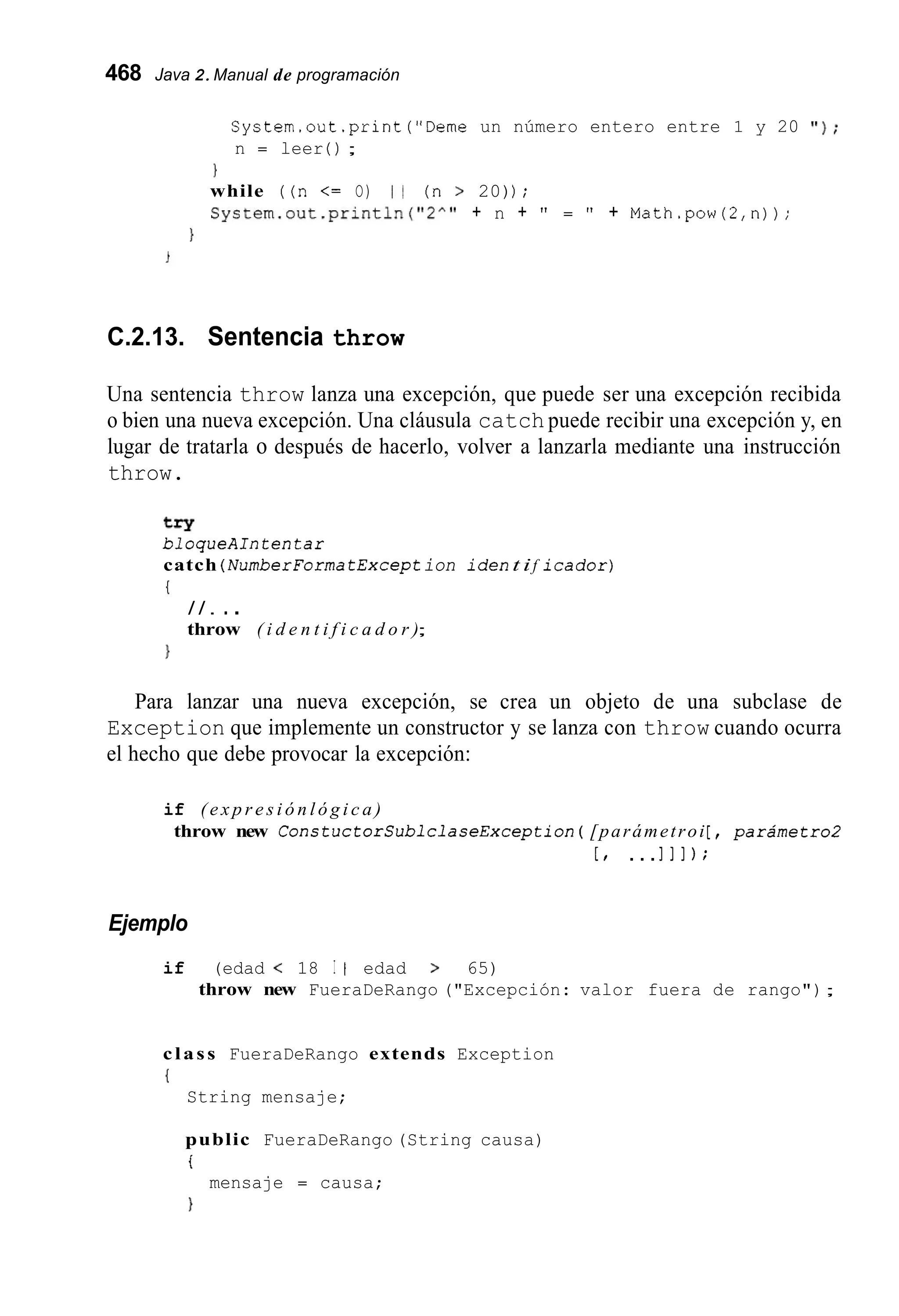 468 Java 2.Manual de programación
System.out.print("Deme un número entero entre 1 y 20 ' I ) ;
n = leer ( ) ;
1
while ((n <= O) I 1 (n > 20)) ;
System.out.println("2A'' + n + " = " + Math.pow(2,n));
1
C.2.13. Sentencia throw
Una sentencia throw lanza una excepción, que puede ser una excepción recibida
o bien una nueva excepción. Una cláusula catch puede recibir una excepción y, en
lugar de tratarla o después de hacerlo, volver a lanzarla mediante una instrucción
throw.
try
bloqueAIntentar
catch ( NumberForma tException i d e nt if icador)
{
/ / . ..
throw ( i d e n t i f i c a d o r );
1
Para lanzar una nueva excepción, se crea un objeto de una subclase de
Exception que implemente un constructor y se lanza con throw cuando ocurra
el hecho que debe provocar la excepción:
if ( e x p r e s i ó n l ó g i c a )
throw new ConstuctorSublclaseException( [parámetroi[ , parámetro2
[ , ...I l l ) ;
Ejemplo
if (edad < 18 I I edad > 65)
throw new FueraDeRango ("Excepción: valor fuera de rango");
class FueraDeRango extends Exception
{
String mensaje;
public FueraDeRango (String causa)
i
mensaje = causa;
 