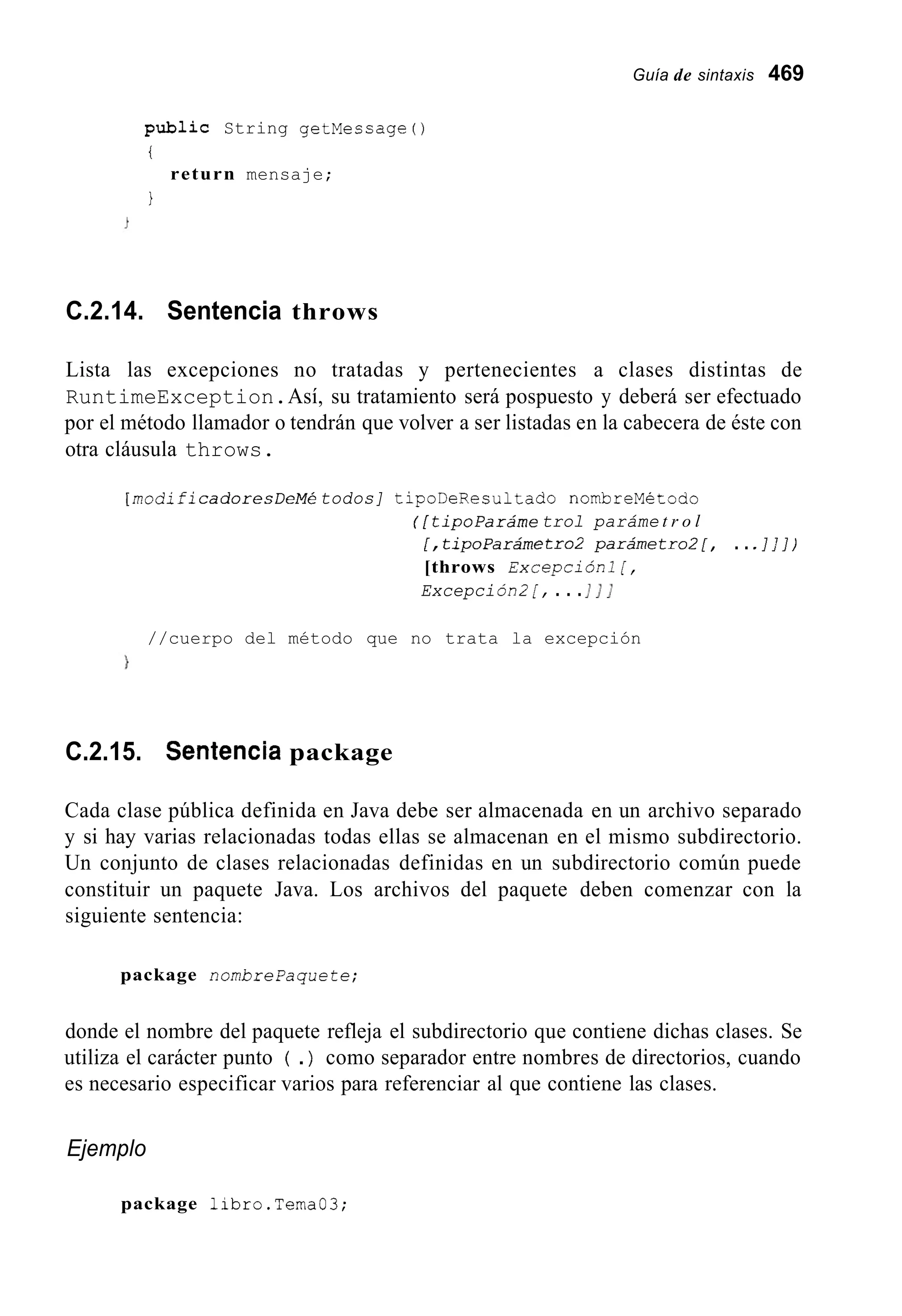 Guía de sintaxis 469
public String getMessage ( )
i
1
return mensaje;
C.2.14. Sentencia throws
Lista las excepciones no tratadas y pertenecientes a clases distintas de
RuntimeException.Así, su tratamiento será pospuesto y deberá ser efectuado
por el método llamador o tendrán que volver a ser listadas en la cabecera de éste con
otra cláusula throws.
[ rnodifi cadoresDeMé todos] tipoDeResultado nombreMétodo
( [t i p o p a r á m etrol paráme t r o l
[,tipoParárnetro2 parárnetro2[, ... I , ' ] )
[throws Excepción1 [,
Excepción2 [, . . .I I I
//cuerpo del método que no trata la excepción
C.2.15. Sentencia package
Cada clase pública definida en Java debe ser almacenada en un archivo separado
y si hay varias relacionadas todas ellas se almacenan en el mismo subdirectorio.
Un conjunto de clases relacionadas definidas en un subdirectorio común puede
constituir un paquete Java. Los archivos del paquete deben comenzar con la
siguiente sentencia:
package nombrepaquete;
donde el nombre del paquete refleja el subdirectorio que contiene dichas clases. Se
utiliza el carácter punto ( .) como separador entre nombres de directorios, cuando
es necesario especificar varios para referenciar al que contiene las clases.
Ejemplo
package libro.Tema03;
 