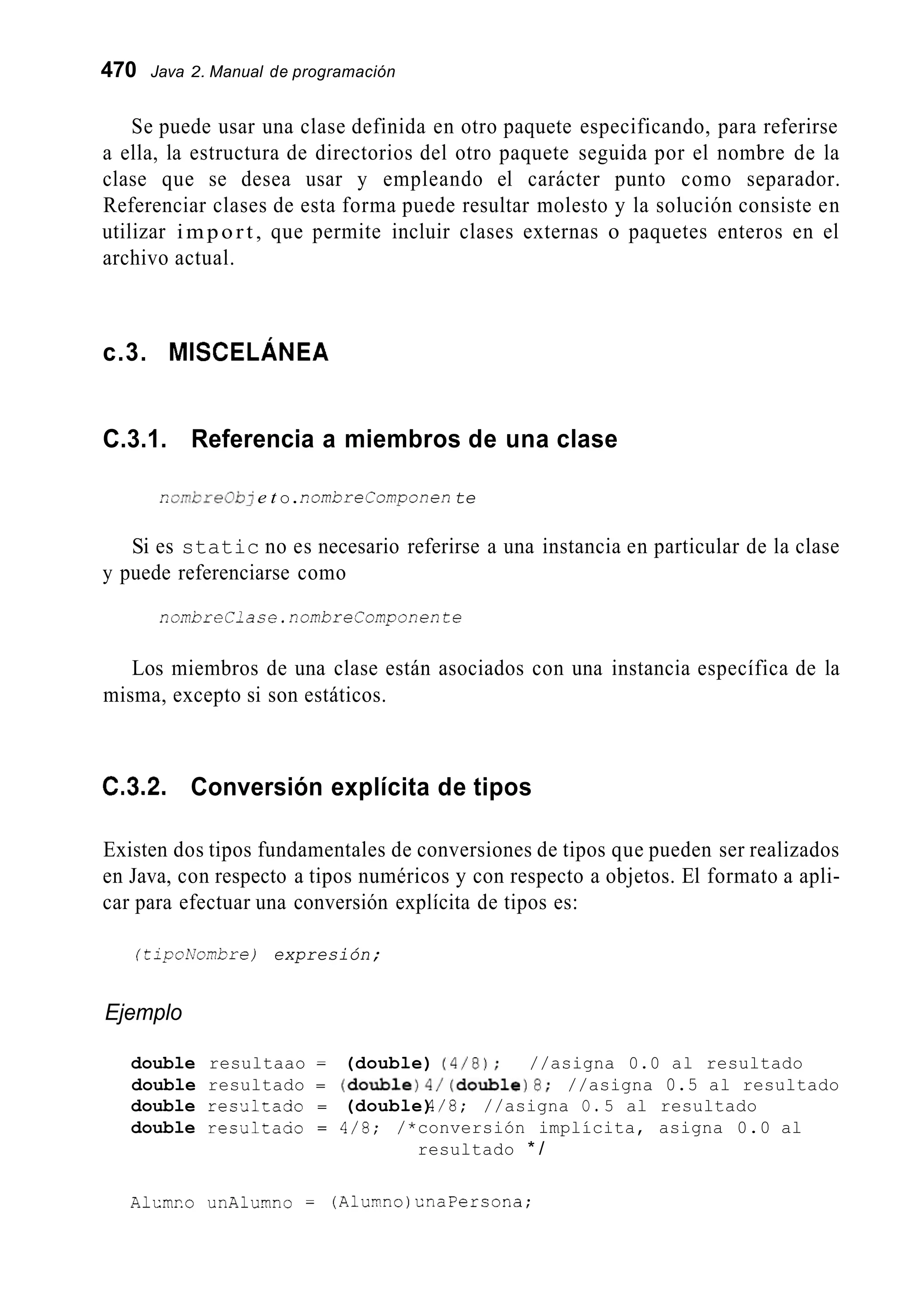 470 Java 2. Manual de programación
Se puede usar una clase definida en otro paquete especificando, para referirse
a ella, la estructura de directorios del otro paquete seguida por el nombre de la
clase que se desea usar y empleando el carácter punto como separador.
Referenciar clases de esta forma puede resultar molesto y la solución consiste en
utilizar import, que permite incluir clases externas o paquetes enteros en el
archivo actual.
c.3. MISCELÁNEA
C.3.1. Referencia a miembros de una clase
r:arnkre0bj e t o.i?omOreComponen te
Si es static no es necesario referirse a una instancia en particular de la clase
y puede referenciarse como
nombreClase. nombreComponente
Los miembros de una clase están asociados con una instancia específica de la
misma, excepto si son estáticos.
C.3.2. Conversión explícita de tipos
Existen dos tipos fundamentales de conversiones de tipos que pueden ser realizados
en Java, con respecto a tipos numéricos y con respecto a objetos. El formato a apli-
car para efectuar una conversión explícita de tipos es:
(tjpoA'ombre) expresión;
Ejemplo
double resultaao = (double) (4/8); //asigna 0.0 al resultado
double resultado = (double)4/(double)8;//asigna 0.5 al resultado
double reslJltado = (double)4/8; //asigna O. 5 al resultado
double resiiltaao = 4/5; /*conversión implícita, asigna 0.0 al
resultado * /
A1cmr.o unAlumno = (Aluyno)KnaPersona;
 
