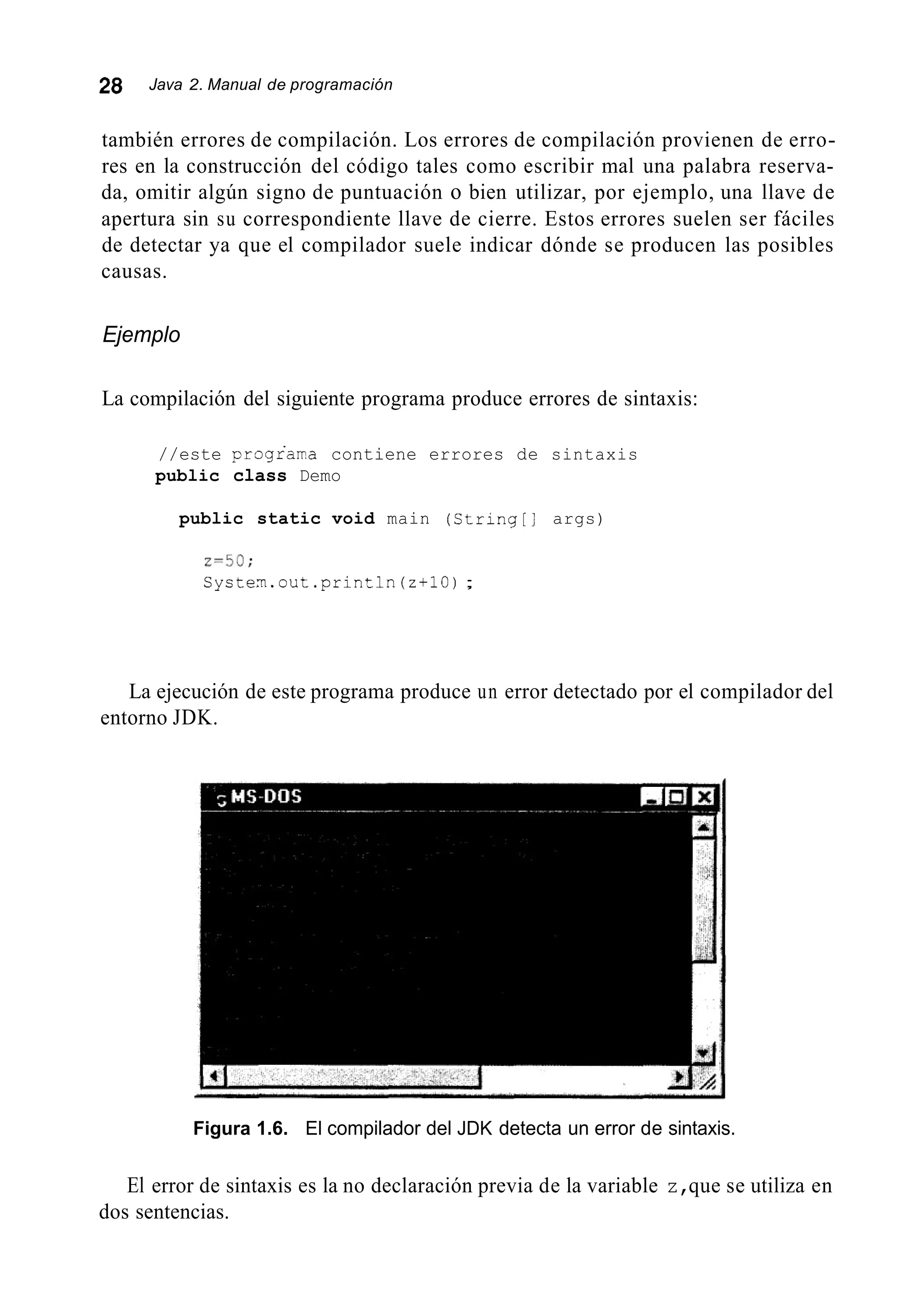28 Java 2. Manual de programación
también errores de compilación. Los errores de compilación provienen de erro-
res en la construcción del código tales como escribir mal una palabra reserva-
da, omitir algún signo de puntuación o bien utilizar, por ejemplo, una llave de
apertura sin su correspondiente llave de cierre. Estos errores suelen ser fáciles
de detectar ya que el compilador suele indicar dónde se producen las posibles
causas.
Ejemplo
La compilación del siguiente programa produce errores de sintaxis:
//este prograrra contiene errores de sintaxis
public class Demo
public static void main (String[] args)
z=50;
Cysten.out.println(z+lO) ;
La ejecución de este programa produce un error detectado por el compilador del
entorno JDK.
Figura 1.6. El compilador del JDK detecta un error de sintaxis.
El error de sintaxis es la no declaración previa de la variable z,que se utiliza en
dos sentencias.
 