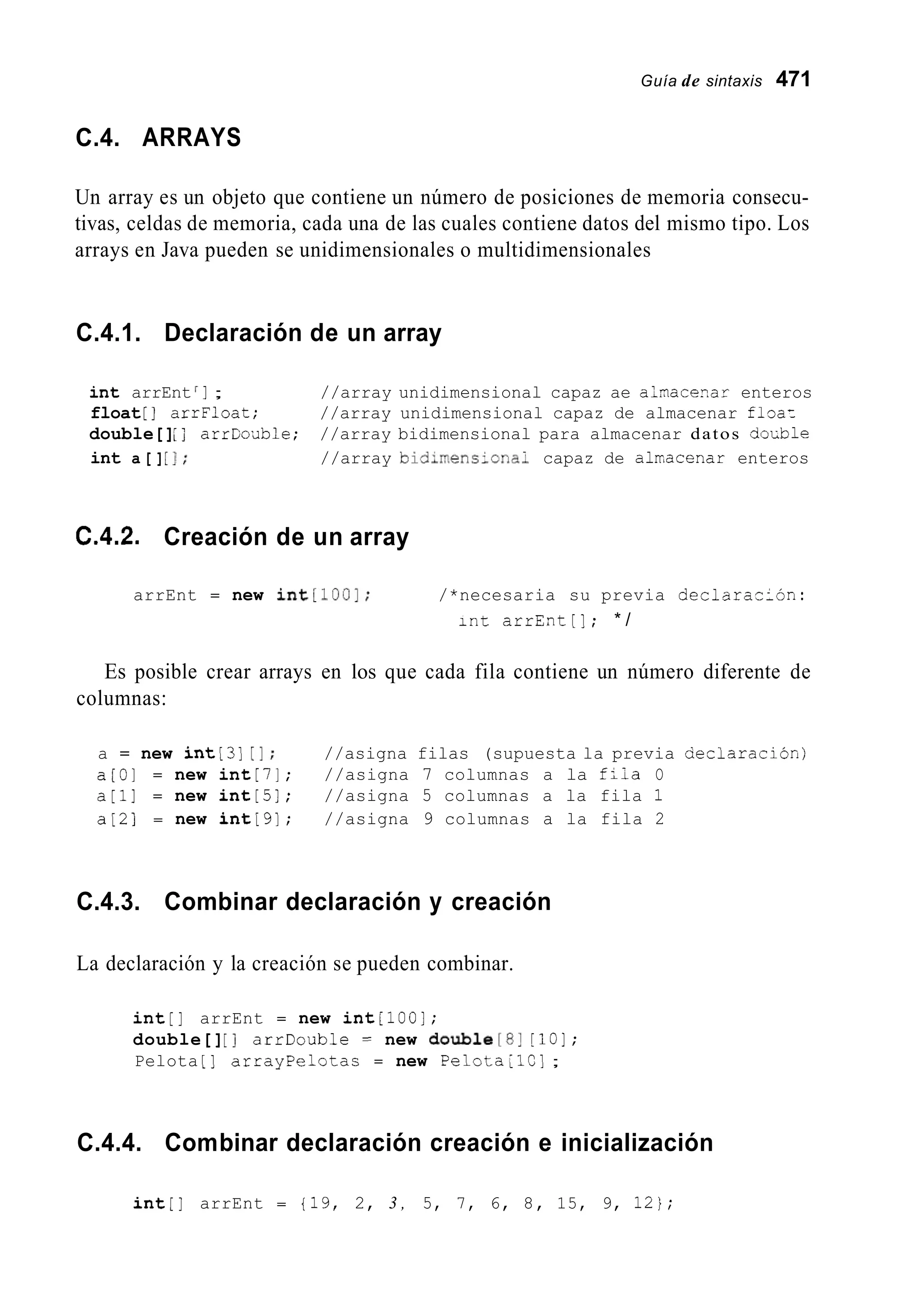 Guía de sintaxis 471
C.4. ARRAYS
Un array es un objeto que contiene un número de posiciones de memoria consecu-
tivas, celdas de memoria, cada una de las cuales contiene datos del mismo tipo. Los
arrays en Java pueden se unidimensionales o multidimensionales
C.4.1. Declaración de un array
int arrEnt ] ; //array unidimensional capaz ae alnace-ar enteros
float [ ] arrFloat; //array unidimensional capaz de almacenar floa:
double[]; j arrCodble; //array bidimensional para almacenar datos cioLble
int a [ ][I; //array bidimens-ona- capaz de alrracenar enteros
C.4.2. Creación de un array
arrEnt = new int[100]; /*necesaria su previa dec1araz:ón:
int arrEnt[]; * /
Es posible crear arrays en los que cada fila contiene un número diferente de
columnas:
a = new int[3][I; //asigna filas (supuesta la previa aeclaración)
a [ O ] = new int[7]; //asigna 7 columnas a la f;ia O
a[i] = new int[5]; //asigna 5 columnas a la fila 1
a [ 2 ] = new int[9]; //asigna 9 columnas a la fila 2
C.4.3. Combinar declaración y creación
La declaración y la creación se pueden combinar.
int[] arrEnt = new intiloo];
double[][ I arrDouble = new doubie[8j [lo];
Pelota [ ] arrayPelotas = new Pelota;lC];
C.4.4. Combinar declaración creación e inicialización
int[] arrEnt = 119, 2, 3 , 5, 7, 6, 8, 15, 9, 12);
 