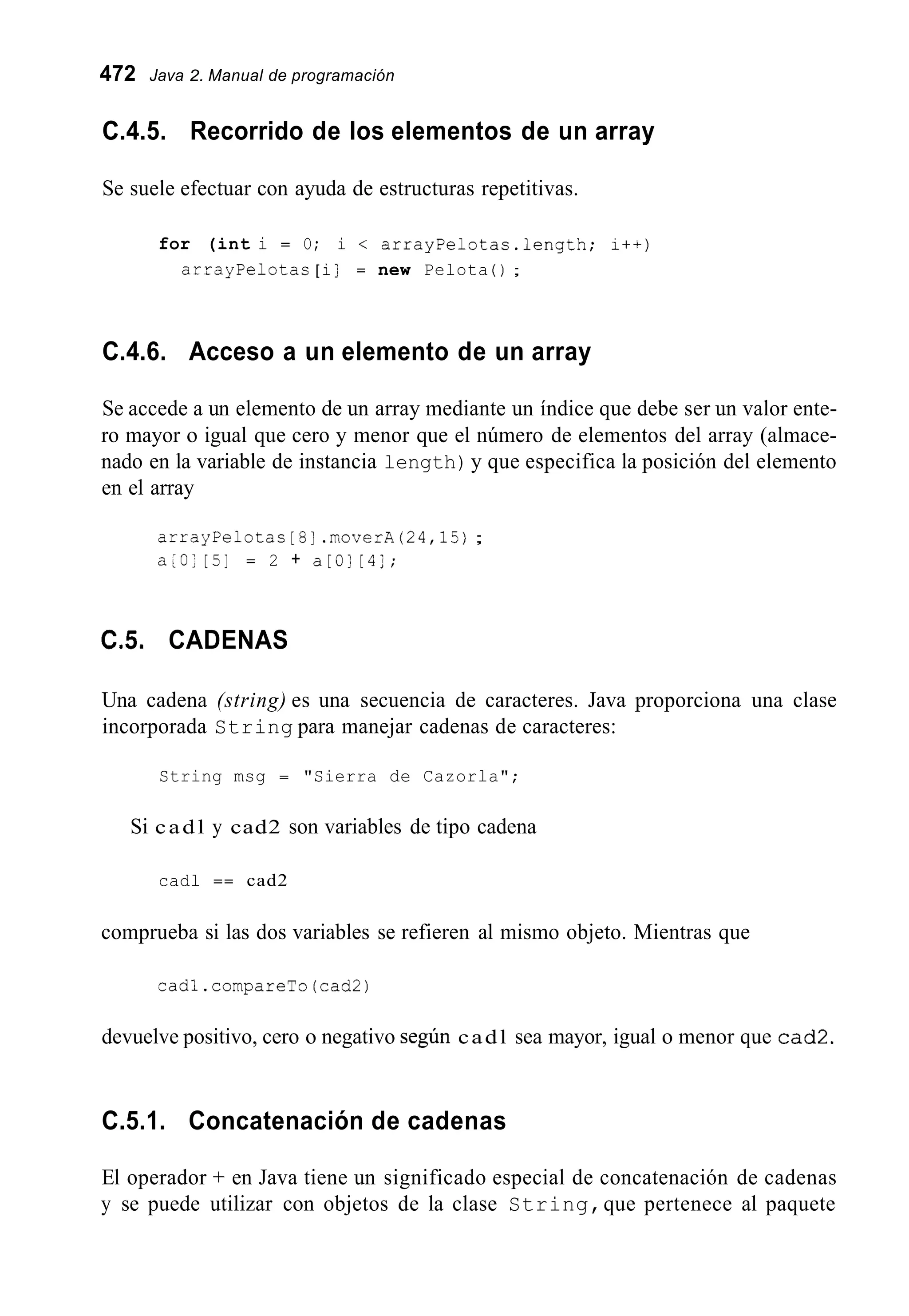 472 Java 2. Manual de programación
C.4.5. Recorrido de los elementos de un array
Se suele efectuar con ayuda de estructuras repetitivas.
for (int i = O; i < arrayPelotas.1ength; i++)
arrayPelotas [ i] = new Pelota ( ) ;
C.4.6. Acceso a un elemento de un array
Se accede a un elemento de un array mediante un índice que debe ser un valor ente-
ro mayor o igual que cero y menor que el número de elementos del array (almace-
nado en la variable de instancia length)y que especifica la posición del elemento
en el array
arrayPelotas [ 5 ] .moverA(24,15);
a [ O ] [5] = 2 + a[Ol [4];
C.5. CADENAS
Una cadena (string) es una secuencia de caracteres. Java proporciona una clase
incorporada String para manejar cadenas de caracteres:
String msg = "Sierra de Cazorla";
Si cadl y cad2 son variables de tipo cadena
cadl == cad2
comprueba si las dos variables se refieren al mismo objeto. Mientras que
cadl.compareTo(cad2)
devuelve positivo, cero o negativo según cadl sea mayor, igual o menor que cad2.
C.5.1. Concatenación de cadenas
El operador + en Java tiene un significado especial de concatenación de cadenas
y se puede utilizar con objetos de la clase String,que pertenece al paquete
 