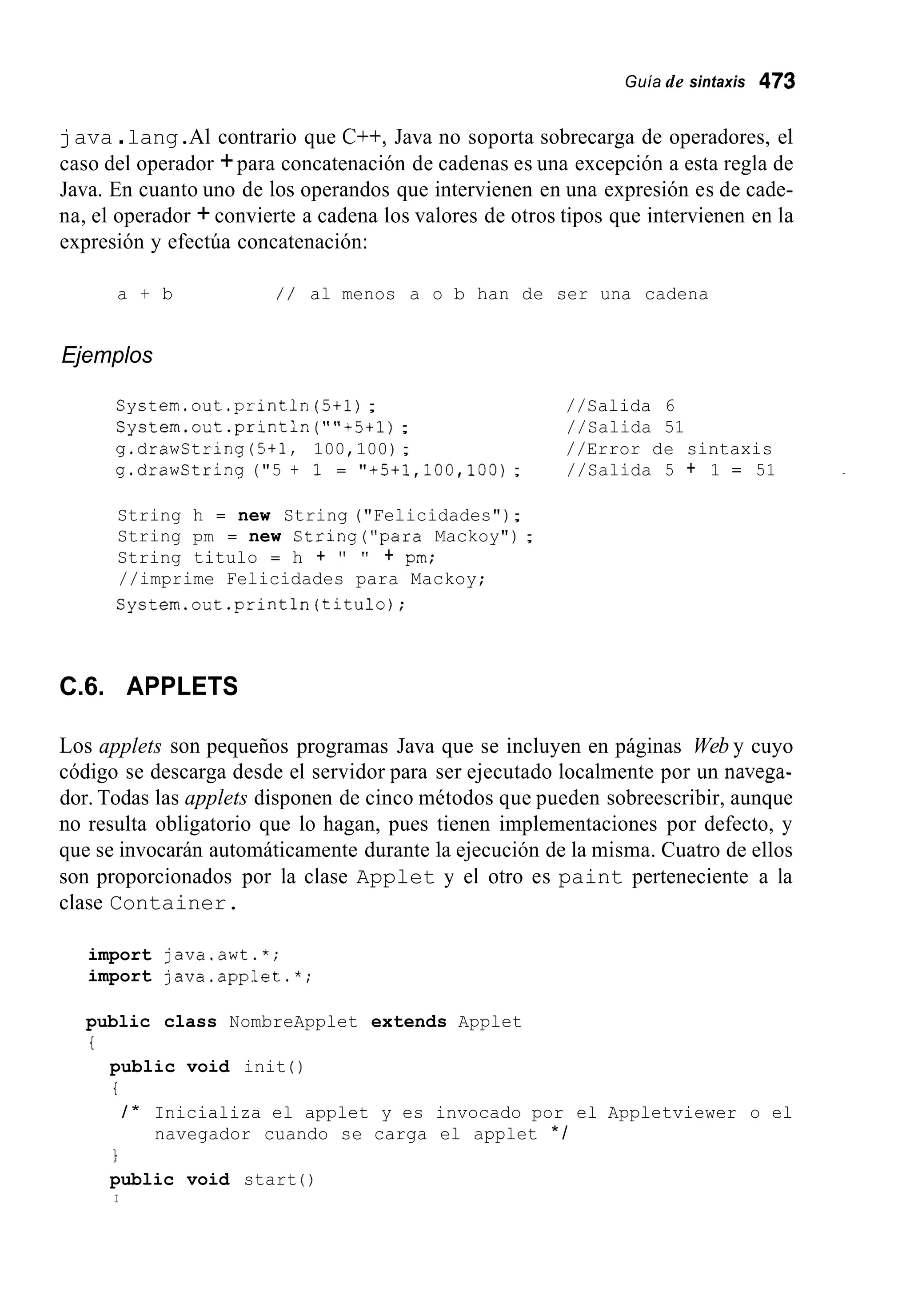 Guía de sintaxis 473
java .lang.Al contrario que C++, Java no soporta sobrecarga de operadores, el
caso del operador +para concatenación de cadenas es una excepción a esta regla de
Java. En cuanto uno de los operandos que intervienen en una expresión es de cade-
na, el operador +convierte a cadena los valores de otros tipos que intervienen en la
expresión y efectúa concatenación:
a + b / / al menos a o b han de ser una cadena
Ejemplos
System.out.println (5+1); //Salida 6
System.out.println (""t5ii); //Salida 51
g.drawString(5+1, 100,100); //Error de sintaxis
g.drawCtring ("5 + 1 = "+5+1,100,100); //Salida 5 + 1 = 51
String h = new String ("Felicidades");
String pm = new String("para Mackoy") ;
String titulo = h + " " + pm;
//imprime Felicidades para Mackoy;
Cystem.out.println(titu1o);
C.6. APPLETS
Los applets son pequeños programas Java que se incluyen en páginas Web y cuyo
código se descarga desde el servidor para ser ejecutado localmente por un navega-
dor. Todas las applets disponen de cinco métodos que pueden sobreescribir, aunque
no resulta obligatorio que lo hagan, pues tienen implementaciones por defecto, y
que se invocarán automáticamente durante la ejecución de la misma. Cuatro de ellos
son proporcionados por la clase Applet y el otro es paint perteneciente a la
clase Container.
import java.awt.*;
import java.applet.*;
public class NombreApplet extends Applet
t
public void init ( )
t
/ * Inicializa el applet y es invocado por el Appletviewer o el
navegador cuando se carga el applet * /
1
public void start ( )
I
 