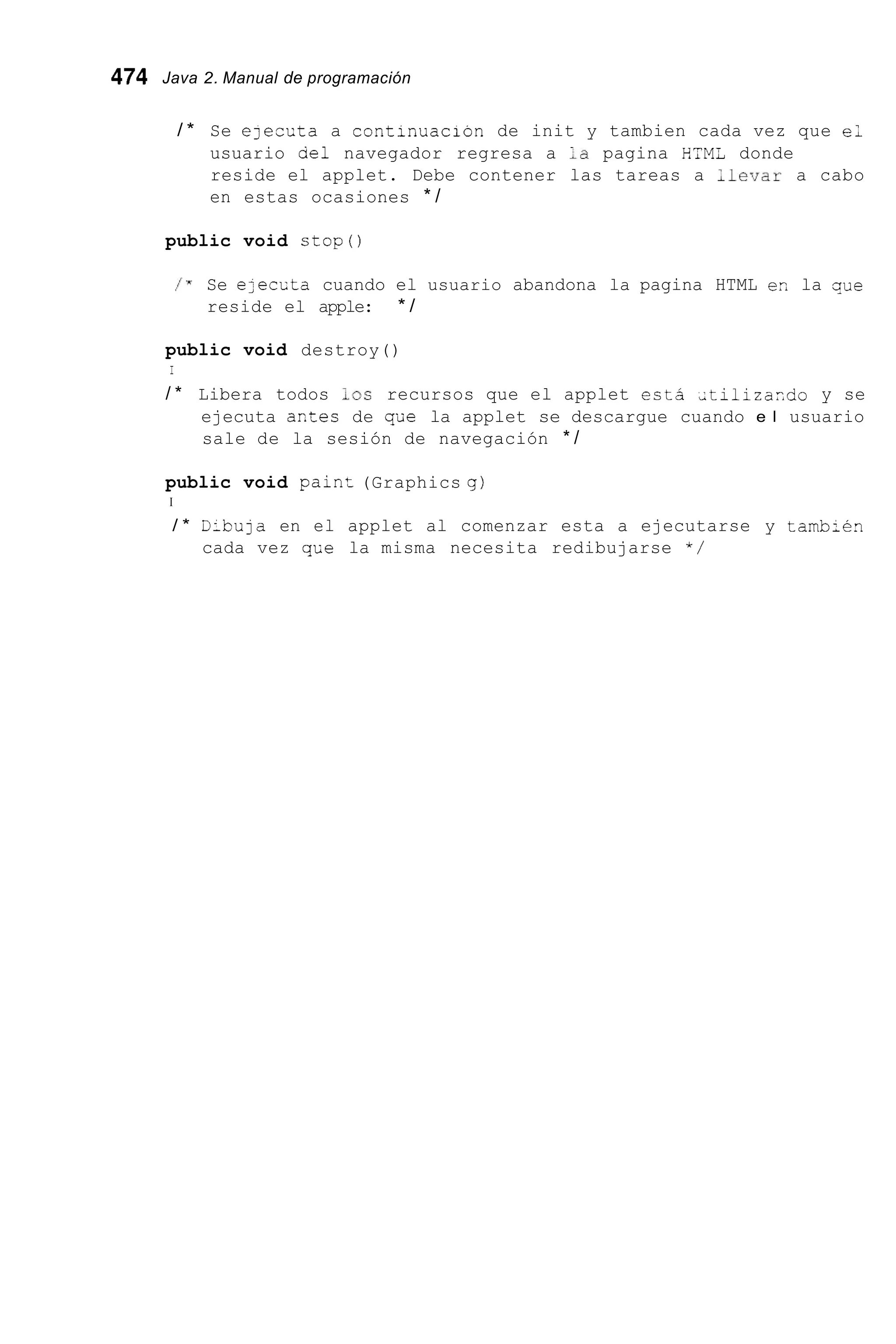 474 Java 2. Manual de programación
/ * Se ejeccta a continuacion de init y tambien cada vez que e ;
usuario ael navegador regresa a la pagina HIM¿ donde
reside el applet. Debe contener las tareas a Llevar a cabo
en estas ocasiones * /
public void stop()
/ x Se e;ecLta cuando el usuario abandona la pagina HTML er, la que
reside el apple: * /
public void destroy()
I
/ * Libera todos l o s recursos que el applet est2 Ltilizaxdo y se
ejecuta axtes de q'üe la applet se descargue cuando e l usuario
sale de la sesión de navegación * /
public void pain= (Graphics g)
I
/ * D-bula en el applet al comenzar esta a ejecutarse y tamb;en
cada vez qLe la misma necesita redibujarse * /
 