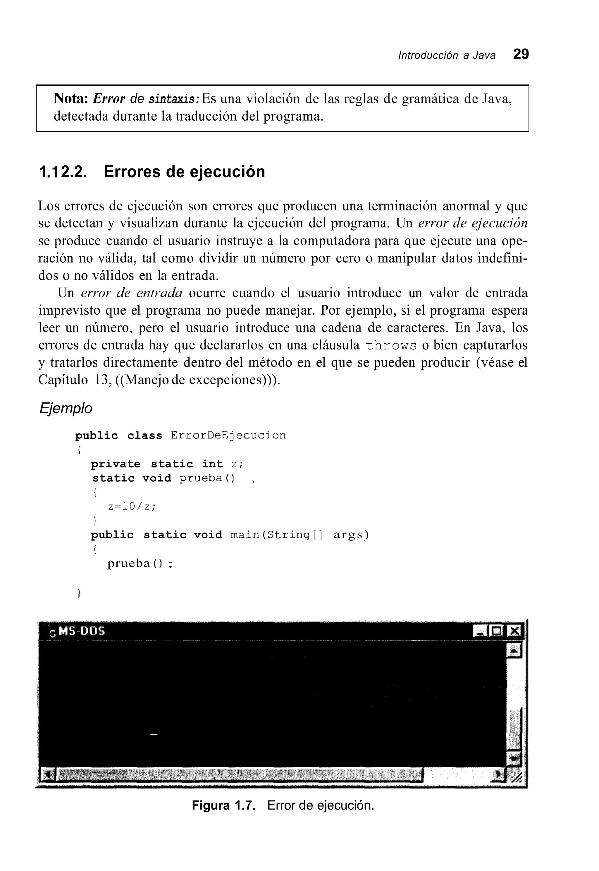 Introducción a Java 29
Nota: Error de sintaxis:Es una violación de las reglas de gramática de Java,
detectada durante la traducción del programa.
1.I 2.2. Errores de ejecución
Los errores de ejecución son errores que producen una terminación anormal y que
se detectan y visualizan durante la ejecución del programa. Un error de ejecución
se produce cuando el usuario instruye a la computadora para que ejecute una ope-
ración no válida, tal como dividir un número por cero o manipular datos indefini-
dos o no válidos en la entrada.
Un error de entrcrdu ocurre cuando el usuario introduce un valor de entrada
imprevisto que el programa no puede manejar. Por ejemplo, si el programa espera
leer un número, pero el usuario introduce una cadena de caracteres. En Java, los
errores de entrada hay que declararlos en una cláusula throws o bien capturarlos
y tratarlos directamente dentro del método en el que se pueden producir (véase el
Capítulo 13, ((Manejo de excepciones))).
Ejemplo
public class ErrorDeE~ecucion
i
private static int z;
static void prueba0 ,
i
1
public static void rnain(Ctring[] args)
i
z=lO/z;
prueba ( ) ;
Figura 1.7. Error de ejecución.
 