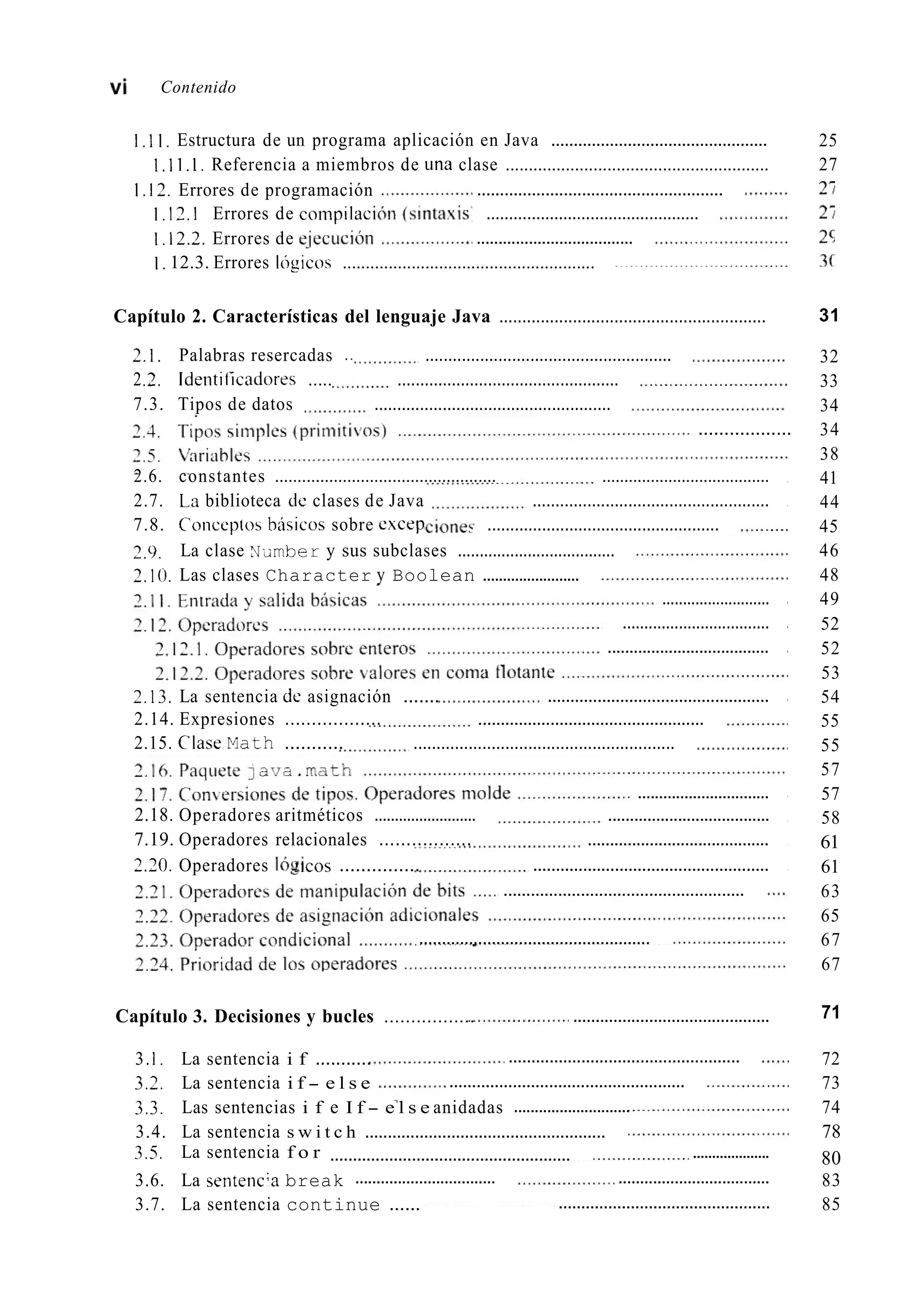 vi Contenido
I,11. Estructura de un programa aplicación en Java ................................................
1.1 I . 1. Referencia a miembros de una clase .........................................................
I , 17.I Errores de compilaci ...............................................
I , 12.2. Errores de e-iecución
I . 12.3. Errores Ibgicos .......................................................
25
27
I . 12. Errores de programación ......................................................
....................................
Capítulo 2. Características del lenguaje Java .......................................................... 31
2.1. Palabras resercadas .. ......................................................
22. Identiíicadores ..... .................................................
7.3. Tipos de datos ....................................................
..................
2.6. constantes ................................................. ......................................
2.7. La biblioteca dc clases de Java ....................................................
7.8. Coiiceptos bisicos sobre excep ...................................................
2.9.
7.10. Las clases Character y Boolean ........................
La clase Nxmber y sus subclases ....................................
..........................
..................................
.....................................
2.13. La sentencia dc asignación .......
2.14. Expresiones .................. ..................................................
.................................................
2.15. ClaseMath ........... .........................................................
...............................
2.18. Operadores aritméticos ......................... .....................................
7.19. Operadores relacionales ................. .........................................
2.20. Operadores lb&''ICOS ............... ....................................................
.....................................................
...................................................
32
33
34
34
38
41
44
45
46
48
49
52
52
53
54
55
55
57
57
58
61
61
63
65
67
67
71
3.I . La sentencia i f ........... 72
3.3. La sentencia i f - e l s e 73
3.3. Las sentencias i f e I f - e l s e anidadas 74
3.4. La sentencia s w i t c h ..................................................... 78
803.5. La sentencia f o r ....................
3.6. La sentencia break 83
3.7. La sentencia continue ...... 85
Capítulo 3. Decisiones y bucles ................. ............................................
...................................................
....................................................
............................
.....................................................
................................. ...................................
...............................................
 