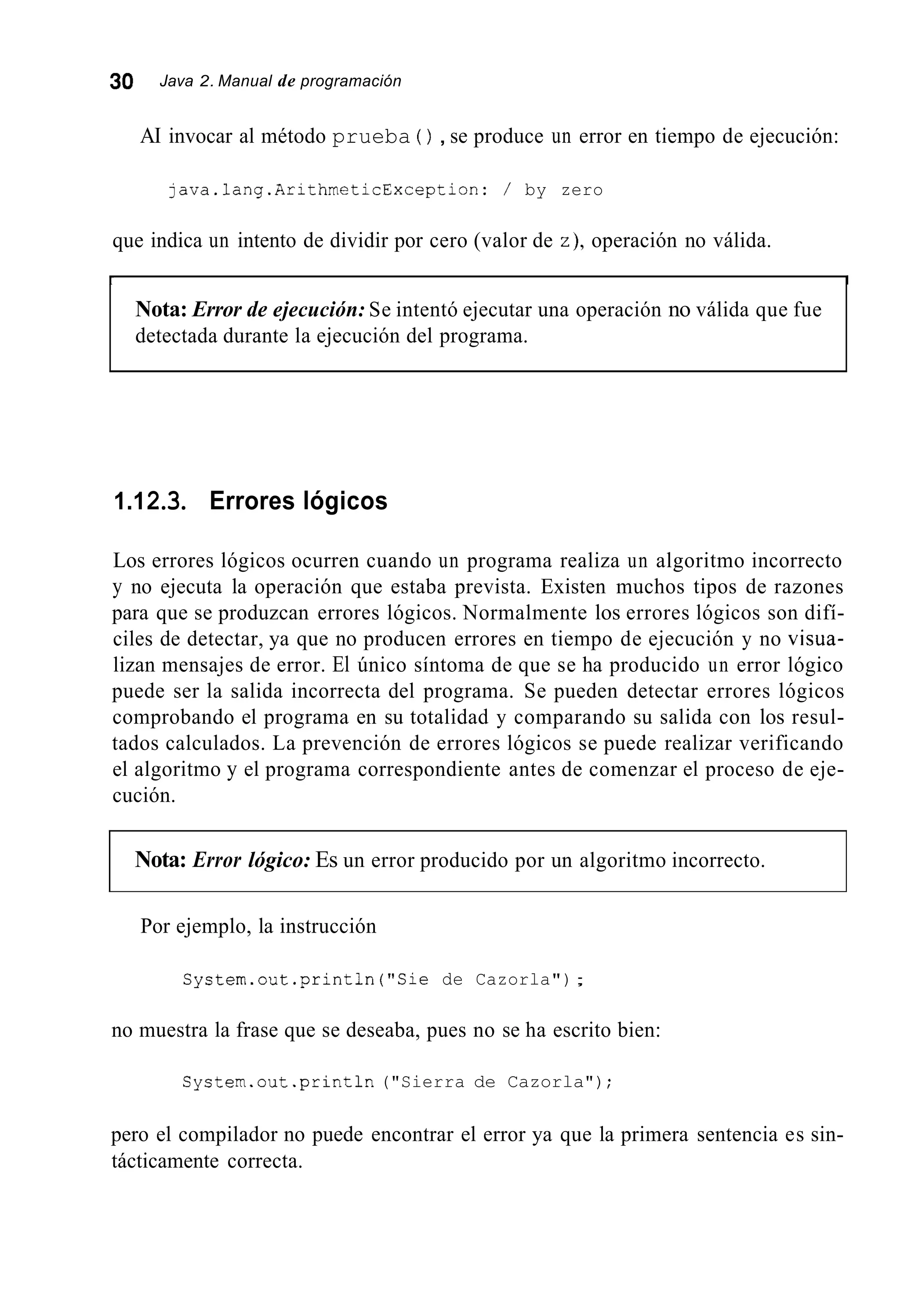 30 Java 2. Manual de programación
AI invocar al método prueba ( ) , se produce un error en tiempo de ejecución:
java.1ang.ArithmeticException: / by zero
que indica un intento de dividir por cero (valor de z),operación no válida.
r I
Nota: Error de ejecución: Se intentó ejecutar una operación no válida que fue
detectada durante la ejecución del programa.
1.12.3. Errores lógicos
Los errores lógicos ocurren cuando un programa realiza un algoritmo incorrecto
y no ejecuta la operación que estaba prevista. Existen muchos tipos de razones
para que se produzcan errores lógicos. Normalmente los errores lógicos son difí-
ciles de detectar, ya que no producen errores en tiempo de ejecución y no visua-
lizan mensajes de error. El único síntoma de que se ha producido un error lógico
puede ser la salida incorrecta del programa. Se pueden detectar errores lógicos
comprobando el programa en su totalidad y comparando su salida con los resul-
tados calculados. La prevención de errores lógicos se puede realizar verificando
el algoritmo y el programa correspondiente antes de comenzar el proceso de eje-
cución.
Nota: Error lógico: Es un error producido por un algoritmo incorrecto.
Por ejemplo, la instrucción
System.out.println("Sie de Cazorla");
no muestra la frase que se deseaba, pues no se ha escrito bien:
System.out.println ("Sierra de Cazorla");
pero el compilador no puede encontrar el error ya que la primera sentencia es sin-
tácticamente correcta.
 
