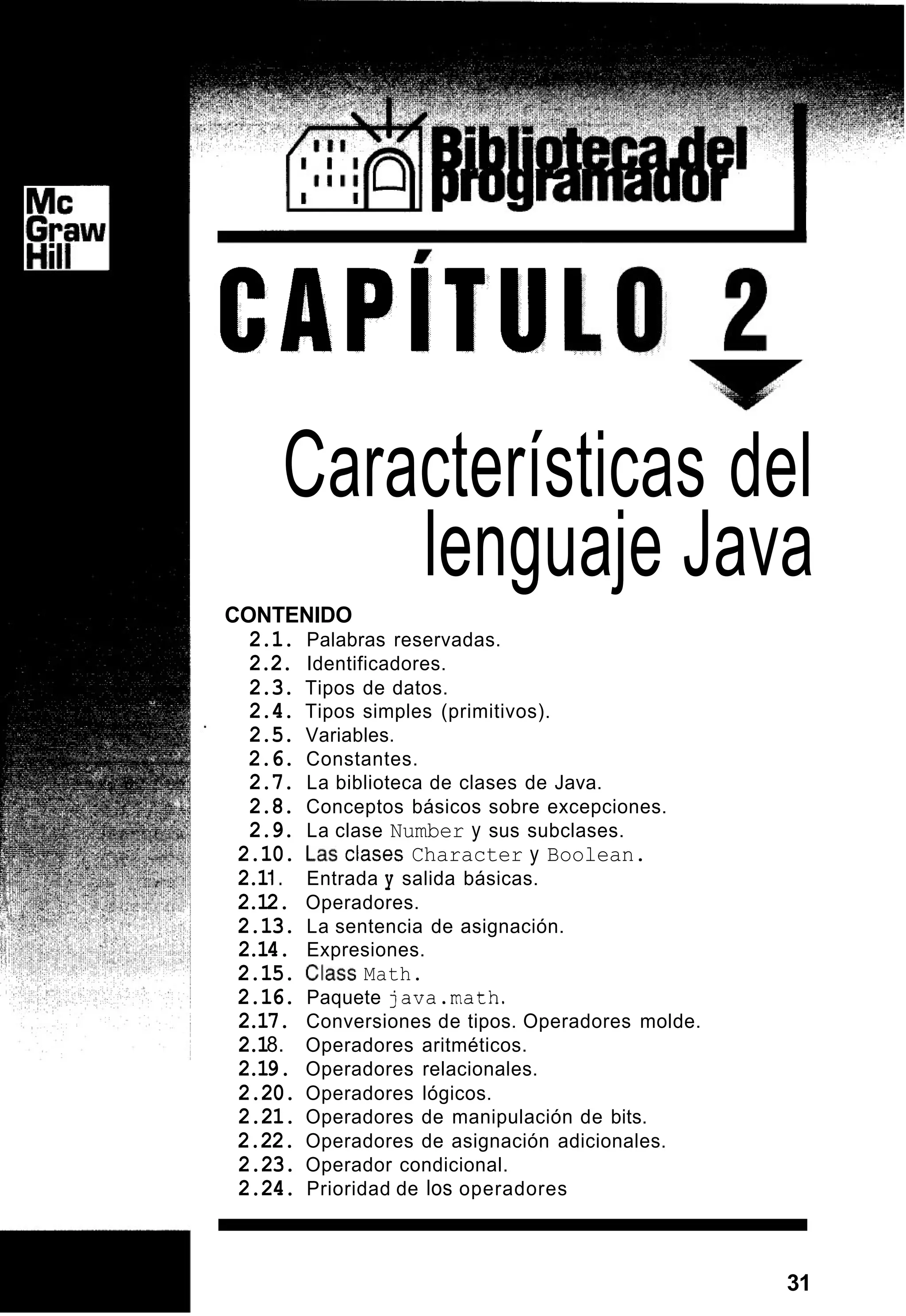 CAPITU
Características del
lenguaje Java
CONTENIDO
2.1. Palabras reservadas.
2.2. Identificadores.
2.3. Tipos de datos.
2.4. Tipos simples (primitivos).
2.5. Variables.
2.6. Constantes.
2.7. La biblioteca de clases de Java.
2.8. Conceptos básicos sobre excepciones.
2.9. La clase Number y sus subclases.
2.10. Las Clases Character y Boolean.
2.1I. Entrada y salida básicas.
2.12. Operadores.
2.13. La sentencia de asignación.
2.14. Expresiones.
2.15. Class Math.
2.16. Paquete java.math.
2.17. Conversiones de tipos. Operadores molde.
2.18. Operadores aritméticos.
2.19. Operadores relacionales.
2.20. Operadores lógicos.
2.21. Operadores de manipulación de bits.
2.22. Operadores de asignación adicionales.
2.23. Operador condicional.
2.24. Prioridad de los operadores
31
 