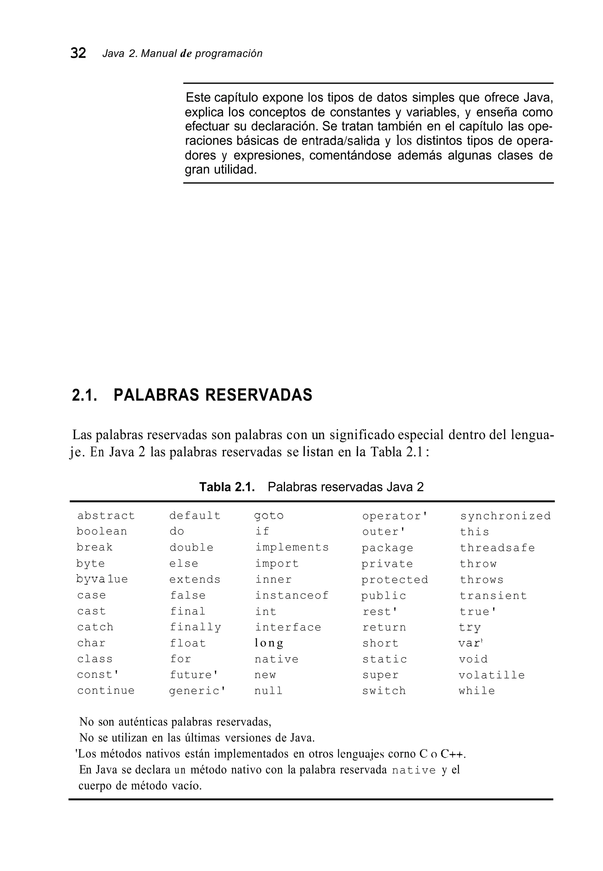 32 Java 2. Manual de programación
Este capítulo expone los tipos de datos simples que ofrece Java,
explica los conceptos de constantes y variables, y enseña como
efectuar su declaración. Se tratan también en el capítulo las ope-
raciones básicas de entradakalida y los distintos tipos de opera-
dores y expresiones, comentándose además algunas clases de
gran utilidad.
2.1. PALABRAS RESERVADAS
Las palabras reservadas son palabras con un significado especial dentro del lengua-
je. En Java 2 las palabras reservadas se listan en la Tabla 2.1:
Tabla 2.1. Palabras reservadas Java 2
abstract
boolean
break
byte
byva1ue
case
cast
catch
char
class
const'
continue
default
do
double
else
extends
false
final
finally
float
for
future'
generic'
got0
if
implements
import
inner
instanceof
int
interface
l o n g
native
new
null
operator'
outer'
package
private
protected
public
rest'
return
short
static
super
switch
synchronized
this
threadsafe
throw
throws
transient
true'
try
var'
void
volatille
while
No son auténticas palabras reservadas,
No se utilizan en las últimas versiones de Java.
'Los métodos nativos están implementados en otros Icnguajes corno C o C++.
En Java se declara un método nativo con la palabra reservada native y el
cuerpo de método vacío.
 