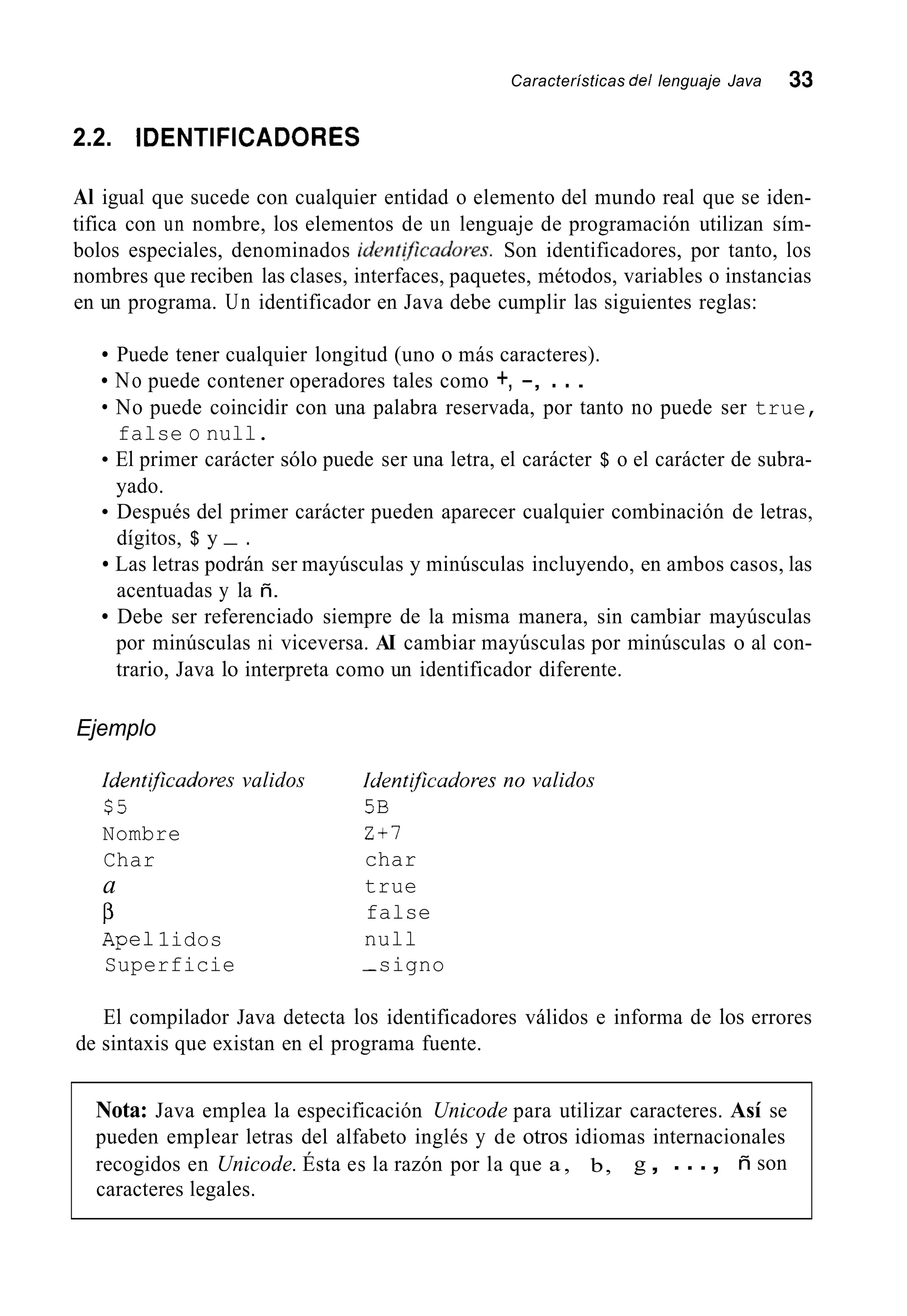 Características del lenguaje Java 33
2.2. IDENTIFICADORES
Al igual que sucede con cualquier entidad o elemento del mundo real que se iden-
tifica con un nombre, los elementos de un lenguaje de programación utilizan sím-
bolos especiales, denominados ident$caúores. Son identificadores, por tanto, los
nombres que reciben las clases, interfaces, paquetes, métodos, variables o instancias
en un programa. Un identificador en Java debe cumplir las siguientes reglas:
Puede tener cualquier longitud (uno o más caracteres).
No puede contener operadores tales como +, -, . ..
No puede coincidir con una palabra reservada, por tanto no puede ser true,
false o null.
El primer carácter sólo puede ser una letra, el carácter $ o el carácter de subra-
yado.
Después del primer carácter pueden aparecer cualquier combinación de letras,
dígitos, $ y - .
Las letras podrán ser mayúsculas y minúsculas incluyendo, en ambos casos, las
acentuadas y la ñ.
Debe ser referenciado siempre de la misma manera, sin cambiar mayúsculas
por minúsculas ni viceversa. AI cambiar mayúsculas por minúsculas o al con-
trario, Java lo interpreta como un identificador diferente.
Ejemplo
Identijicadores validos Iúentificudores no validos
$5 5B
Nombre Z - t l
Char char
a true
false
nullApe11idos
Superficie -signo
P
El compilador Java detecta los identificadores válidos e informa de los errores
de sintaxis que existan en el programa fuente.
Nota: Java emplea la especificación Unicode para utilizar caracteres. Así se
pueden emplear letras del alfabeto inglés y de otros idiomas internacionales
recogidos en Unicode. Ésta es la razón por la que a , b, g, ..., ñ son
caracteres legales.
 