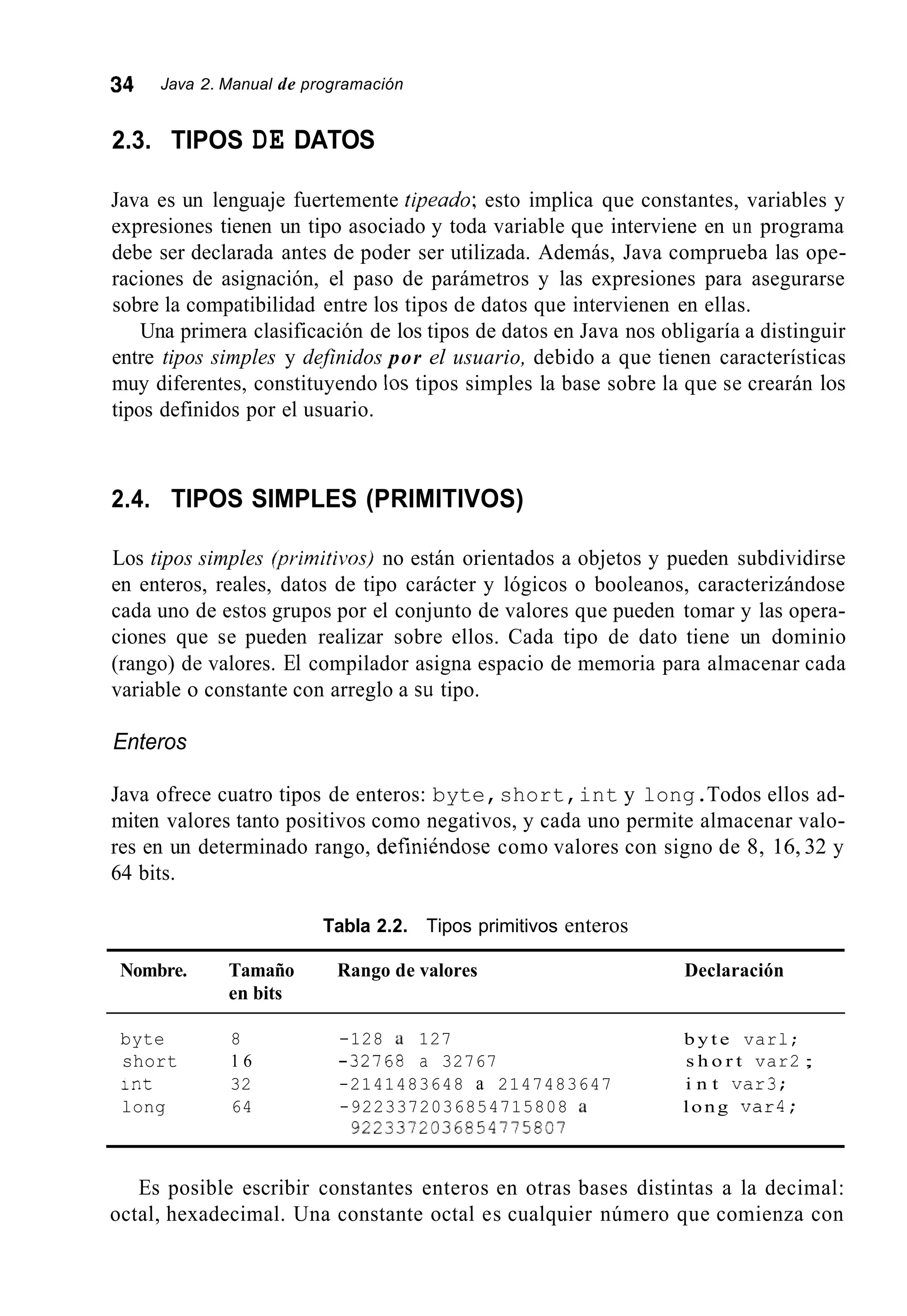 34 Java 2. Manual de programación
2.3. TIPOS DE DATOS
Java es un lenguaje fuertemente tipeado; esto implica que constantes, variables y
expresiones tienen un tipo asociado y toda variable que interviene en un programa
debe ser declarada antes de poder ser utilizada. Además, Java comprueba las ope-
raciones de asignación, el paso de parámetros y las expresiones para asegurarse
sobre la compatibilidad entre los tipos de datos que intervienen en ellas.
Una primera clasificación de los tipos de datos en Java nos obligaría a distinguir
entre tipos simples y definidos por el usuario, debido a que tienen características
muy diferentes, constituyendo los tipos simples la base sobre la que se crearán los
tipos definidos por el usuario.
2.4. TIPOS SIMPLES (PRIMITIVOS)
Los tipos simples @/*irnitivos)no están orientados a objetos y pueden subdividirse
en enteros, reales, datos de tipo carácter y lógicos o booleanos, caracterizándose
cada uno de estos grupos por el conjunto de valores que pueden tomar y las opera-
ciones que se pueden realizar sobre ellos. Cada tipo de dato tiene un dominio
(rango) de valores. El compilador asigna espacio de memoria para almacenar cada
variable o constante con arreglo a su tipo.
Enteros
Java ofrece cuatro tipos de enteros: byte,short,int y long.Todos ellos ad-
miten valores tanto positivos como negativos, y cada uno permite almacenar valo-
res en un determinado rango, definiéndose como valores con signo de 8, 16, 32 y
64 bits.
Tabla 2.2. Tipos primitivos enteros
Nombre. Tamaño Rango de valores
en bits
Declaración
byte 8 -128 a 127 b y t e varl;
short 1 6 -32768 a 32767 s h o r t var2 ;
int 32 -2141483648 a 2147483647 i n t var3;
long 64 -9223372036854715808 a long var4;
9223372036a54175801
Es posible escribir constantes enteros en otras bases distintas a la decimal:
octal, hexadecimal. Una constante octal es cualquier número que comienza con
 