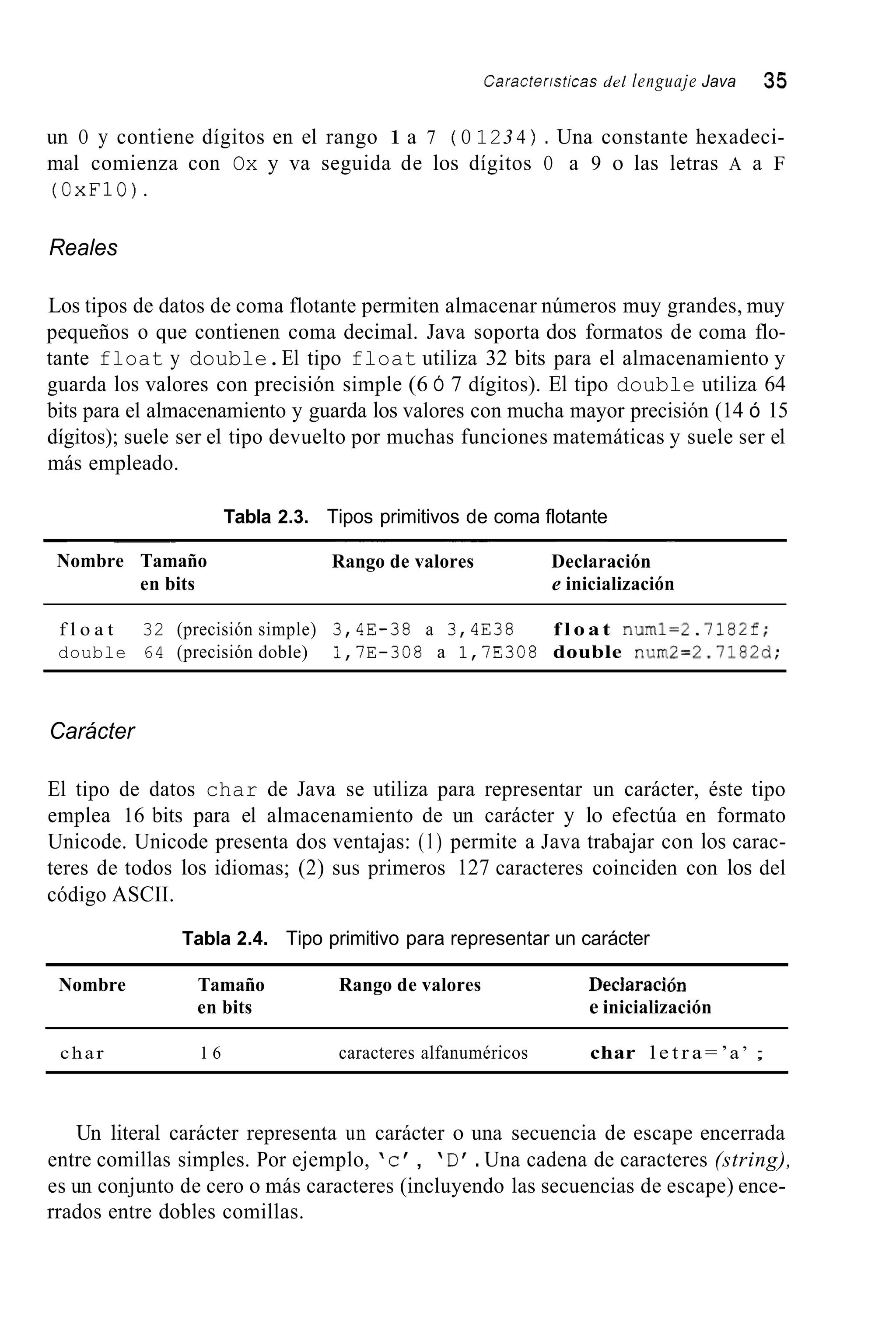 Caracteristicas del lenguaje Java 35
un O y contiene dígitos en el rango 1 a 7 ( O 123 4 ) . Una constante hexadeci-
mal comienza con Ox y va seguida de los dígitos O a 9 o las letras A a F
(OxF10).
Reales
Los tipos de datos de coma flotante permiten almacenar números muy grandes, muy
pequeños o que contienen coma decimal. Java soporta dos formatos de coma flo-
tante float y double.El tipo float utiliza 32 bits para el almacenamiento y
guarda los valores con precisión simple (6 Ó 7 dígitos). El tipo double utiliza 64
bits para el almacenamiento y guarda los valores con mucha mayor precisión (14 ó 15
dígitos); suele ser el tipo devuelto por muchas funciones matemáticas y suele ser el
más empleado.
Tabla 2.3. Tipos primitivos de coma flotante
~ ~~
Nombre Tamaño
en bits
~~ ~~ ~~ -
Rango de valores Declaración
e inicialización
f l o a t 32 (precisión simple) 3,4E-38 a 3,4E38 f l o a t numl=2.7182f;
double 64 (precisión doble) 1,7E-308 a 1,7E308 double num2=2.7182d;
Carácter
El tipo de datos char de Java se utiliza para representar un carácter, éste tipo
emplea 16 bits para el almacenamiento de un carácter y lo efectúa en formato
Unicode. Unicode presenta dos ventajas: (1) permite a Java trabajar con los carac-
teres de todos los idiomas; (2) sus primeros 127 caracteres coinciden con los del
código ASCII.
Tabla 2.4. Tipo primitivo para representar un carácter
Nombre Tamaño Rango de valores Declaración
en bits e inicialización
char 1 6 caracteres alfanuméricos char l e t r a = ’a’ ;
Un literal carácter representa un carácter o una secuencia de escape encerrada
entre comillas simples. Por ejemplo, ‘c’ , ‘D‘.Una cadena de caracteres (string),
es un conjunto de cero o más caracteres (incluyendo las secuencias de escape) ence-
rrados entre dobles comillas.
 