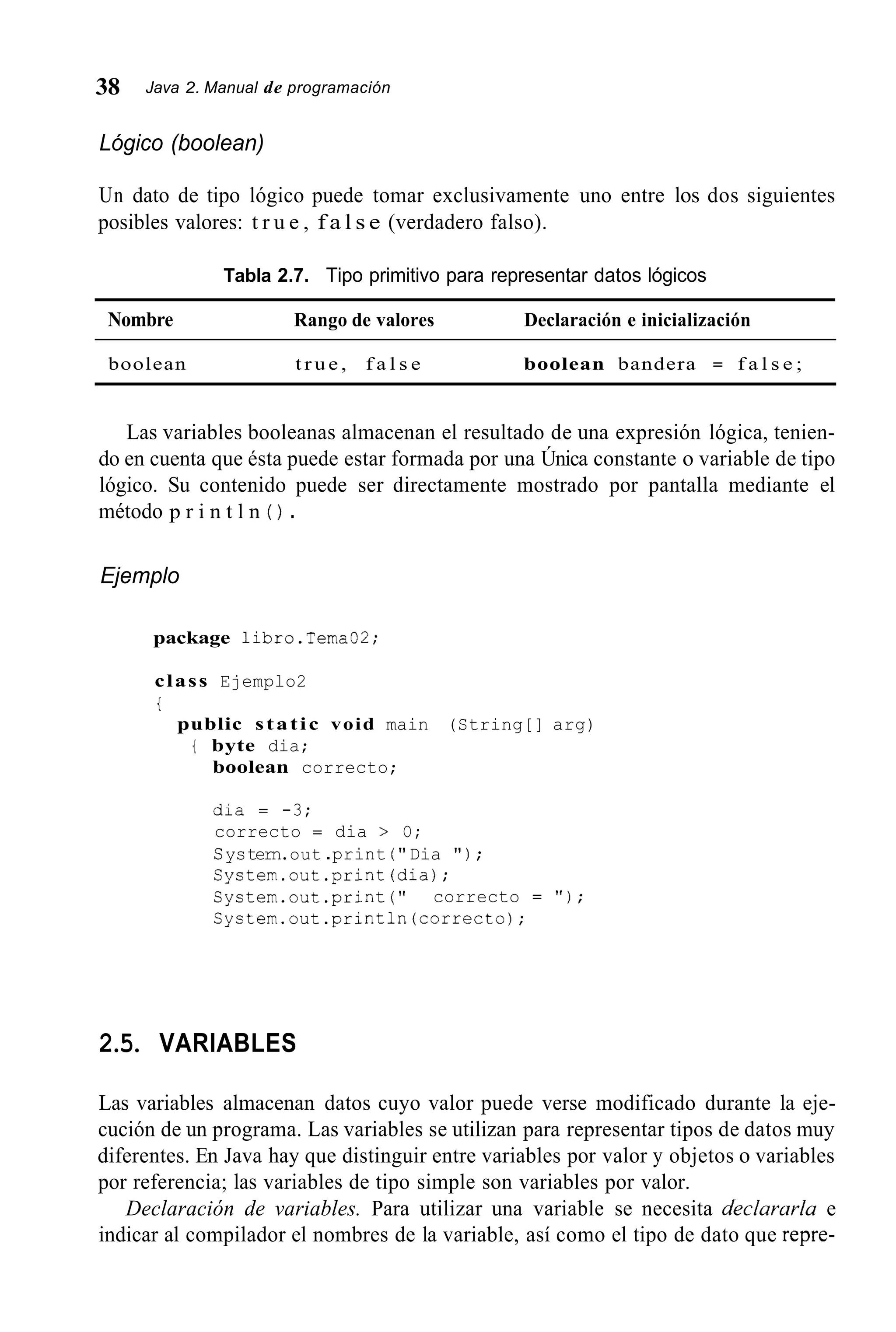 38 Java 2. Manual de programación
Lógico (boolean)
Un dato de tipo lógico puede tomar exclusivamente uno entre los dos siguientes
posibles valores: t r u e , f a l s e (verdadero falso).
Tabla 2.7. Tipo primitivo para representar datos lógicos
Nombre Rango de valores Declaración e inicialización
boolean t r u e , f a l s e boolean bandera = f a l s e ;
Las variables booleanas almacenan el resultado de una expresión lógica, tenien-
do en cuenta que ésta puede estar formada por una Única constante o variable de tipo
lógico. Su contenido puede ser directamente mostrado por pantalla mediante el
método p r i n t l n ( ) .
Ejemplo
package libro.Tema02;
class Ejemplo2
t
public static void main (String[] arg)
{ byte dia;
boolean correcto;
dia = -3;
correcto = dia > O;
Systern.out .print ( " Dia " ) ;
System.out.print(dia);
System.out.print ( " correcto = " ) ;
Cystem.out.println(correcto);
2.5. VARIABLES
Las variables almacenan datos cuyo valor puede verse modificado durante la eje-
cución de un programa. Las variables se utilizan para representar tipos de datos muy
diferentes. En Java hay que distinguir entre variables por valor y objetos o variables
por referencia; las variables de tipo simple son variables por valor.
Declaración de variables. Para utilizar una variable se necesita declararla e
indicar al compilador el nombres de la variable, así como el tipo de dato que repre-
 