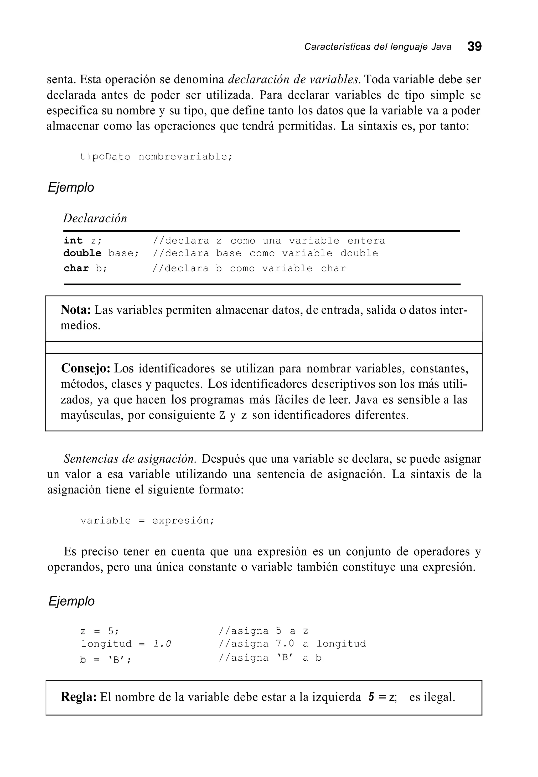 Características del lenguaje Java 39
senta. Esta operación se denomina declaración de variables. Toda variable debe ser
declarada antes de poder ser utilizada. Para declarar variables de tipo simple se
especifica su nombre y su tipo, que define tanto los datos que la variable va a poder
almacenar como las operaciones que tendrá permitidas. La sintaxis es, por tanto:
tipollato nombrevariable;
Ejemplo
Declaración
int z; //declara z como una variable entera
double base; //declara base como variable double
char b; //declara b como variable char
Nota: Las variables permiten almacenar datos, de entrada, salida o datos inter-
medios.
Consejo: Los identificadores se utilizan para nombrar variables, constantes,
métodos, clases y paquetes. Los identificadores descriptivos son los más utili-
zados, ya que hacen los programas más fáciles de leer. Java es sensible a las
mayúsculas, por consiguiente Z y z son identificadores diferentes.
Sentencias de asignación. Después que una variable se declara, se puede asignar
un valor a esa variable utilizando una sentencia de asignación. La sintaxis de la
asignación tiene el siguiente formato:
variable = expresión;
Es preciso tener en cuenta que una expresión es un conjunto de operadores y
operandos, pero una única constante o variable también constituye una expresión.
Ejemplo
2 = 5; //asigna 5 a z
longitud = 1.0 //asigna 7.0 a longitud
b =  B f ; //asigna 'B' a b
Regla: El nombre de la variable debe estar a la izquierda 5 = z; es ilegal.
 