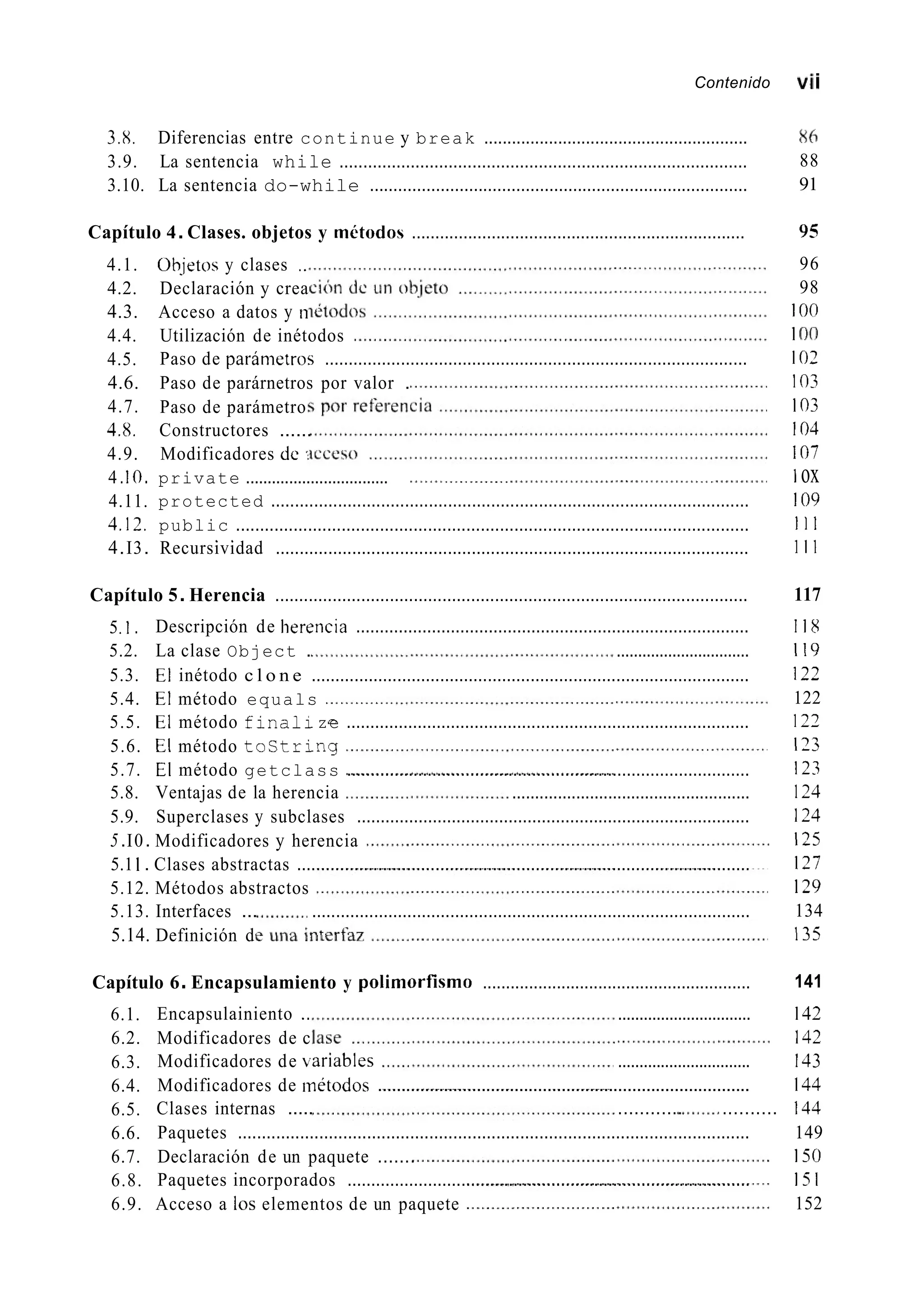 Contenido vi¡
3.8. Diferencias entre continue y break .........................................................
3.9. La sentencia while ......................................................................................
3.10. La sentencia do-while ................................................................................
Capítulo 4.Clases. objetos y mktodos .......................................................................
4.1.
4.2.
4.3.
4.4.
4.5.
4.6.
4.7.
4.8.
4.9.
4.IO.
4.11.
Ob-jetos y clases ..
Declaración y crea
Acceso a datos y n
Utilización de inétodos
Paso de paránietros .........................................................................................
Paso de parárnetros por valor .
Paso de parámetro
Constructores ......
Modificadores dc
private .................................
protected ....................................................................................................
4.12. public ...........................................................................................................
4.I3. Recursividad ...................................................................................................
. .
Capítulo 5.Herencia ...................................................................................................
5.I.
5.3. El inétodo c l o n e ............................................................................................
5.4. El método equals
5.5. El método f i n a l 1ze .....................................................................................
5.6. El método tostring
5.7. El método getclass .....................................................................................
Descripción de herencia ...................................................................................
5.2. La clase Object . ...............................
5.8. Ventajas de la herencia ....................................................
5.9. Superclases y subclases ...................................................................................
5.I0. Modificadores y herencia
5.1 I . Clases abstractas ...............................................................................................
5.12. Métodos abstractos
5.13. Interfaces ... ............................................................................................
5.14. Definición d
Capítulo 6.Encapsulamiento y polirnorfisrno ..........................................................
6.1.
6.2.
6.3.
6.4.
6.5.
6.6.
6.7.
6.8.
6.9.
Encapsulainiento .. ...............................
Modificadores de c
Modificadores de bariables ...............................
Modificadores de inétodos ...............................................................................
Clases internas ..... ............ ..........
Paquetes ...........................................................................................................
Declaración de un paquete .......
Paquetes incorporados .....................................................................................
Acceso a los elementos de un paquete
86
88
91
95
96
98
I o0
1O0
102
I03
103
104
107
1ox
109
1 1 1
1 1 1
117
118
I19
122
122
127
I73
123
124
124
I25
127
129
134
I35
141
142
142
143
144
144
149
150
151
152
 