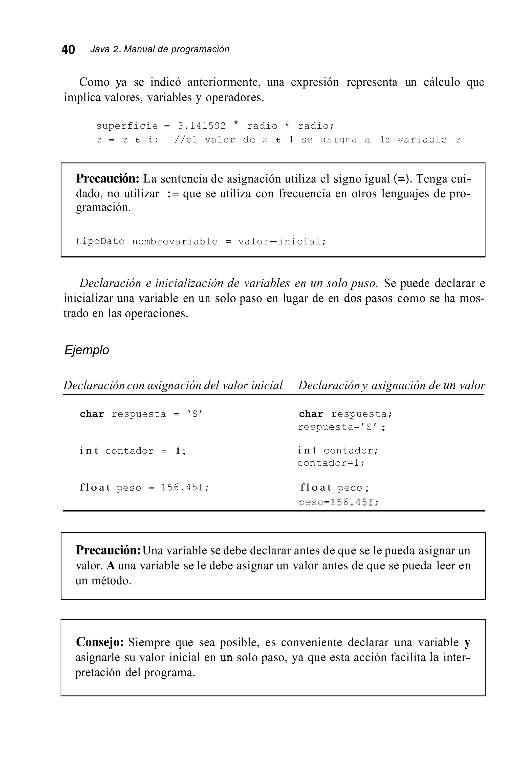 40 Java 2. Manual de programación
Como ya se indicó anteriormente, una expresión representa un cálculo que
implica valores, variables y operadores.
superficie = 3.141592 * radio * radio;
z = z t i; //el valor de z t 1 se d s i y n d a. la variable z
Precaución: La sentencia de asignación utiliza el signo igual (=).Tenga cui-
dado, no utilizar := que se utiliza con frecuencia en otros lenguajes de pro-
gramación.
tipoDato nombrevariable = valor-inicial;
Declaración e inicializucióri de variables en un solo puso. Se puede declarar e
inicializar una variable en un solo paso en lugar de en dos pasos como se ha mos-
trado en las operaciones.
Ejemplo
Declaración con asignación del valor inicial Declaración y asignación de un valor
char respuesta = ‘S‘
i n t contador = 1;
f l o a t peso = 156.45f;
char respuesta;
respuesta=’C ’ ;
i n t contador;
contador=l;
f l o a t peco;
peso=156.45f;
Precaución:Una variable se debe declarar antes de que se le pueda asignar un
valor. A una variable se le debe asignar un valor antes de que se pueda leer en
un método.
Consejo: Siempre que sea posible, es conveniente declarar una variable y
asignarle su valor inicial en un solo paso, ya que esta acción facilita la inter-
pretación del programa.
 
