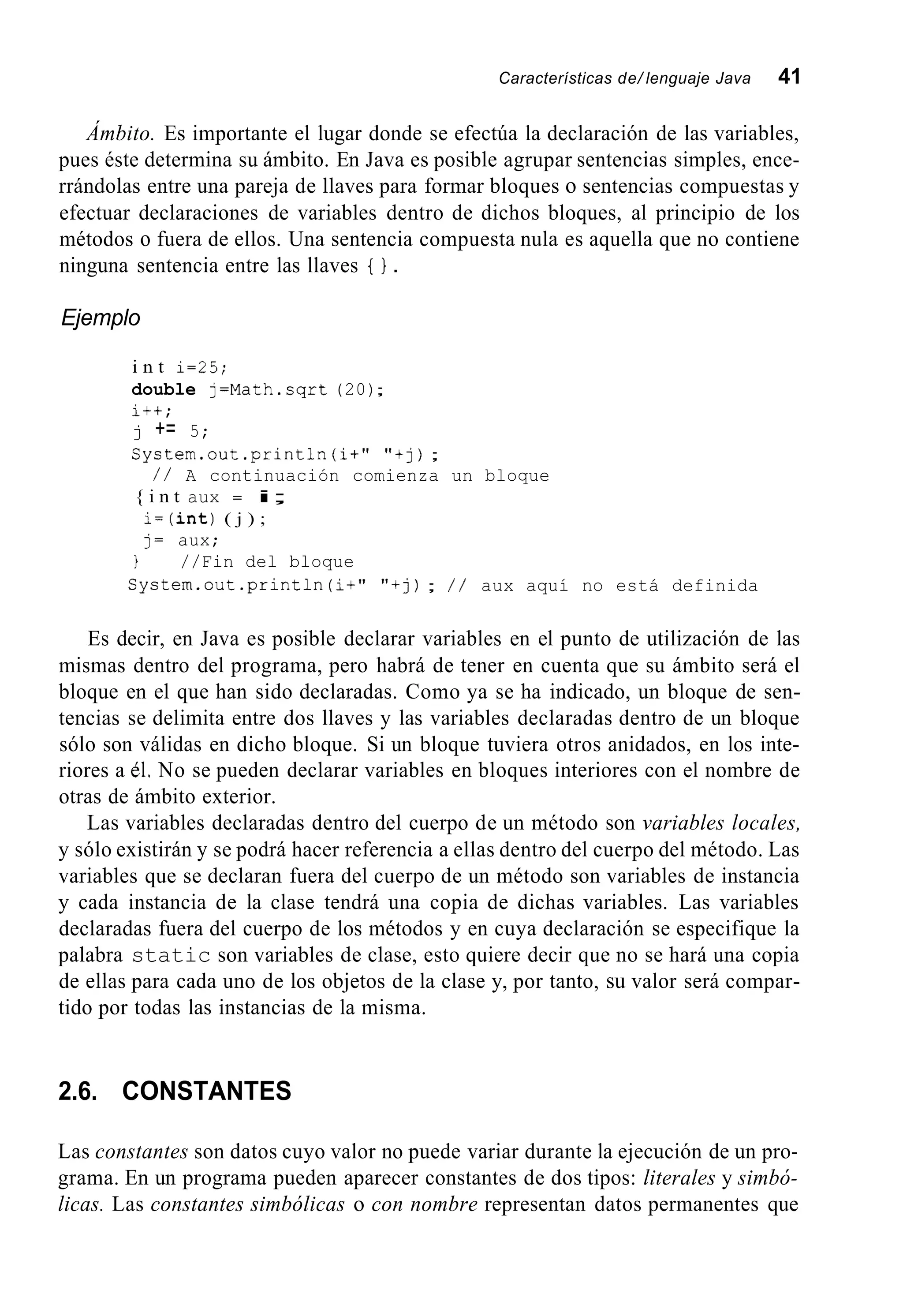 Características de/ lenguaje Java 41
Ámbito. Es importante el lugar donde se efectúa la declaración de las variables,
pues éste determina su ámbito. En Java es posible agrupar sentencias simples, ence-
rrándolas entre una pareja de llaves para formar bloques o sentencias compuestas y
efectuar declaraciones de variables dentro de dichos bloques, al principio de los
métodos o fuera de ellos. Una sentencia compuesta nula es aquella que no contiene
ninguna sentencia entre las llaves { } .
Ejemplo
i n t i=25;
double j=Math.sqrt (20);
i++;
j += 5;
System.out.println(i+" "tj);
{ i n t aux = i;
i = ( i n t )( j ) ;
j= aux;
/ / A continuación comienza un bloque
1 //Fin del bloque
System.out .println(i+""tj); / / aux aquí no está definida
Es decir, en Java es posible declarar variables en el punto de utilización de las
mismas dentro del programa, pero habrá de tener en cuenta que su ámbito será el
bloque en el que han sido declaradas. Como ya se ha indicado, un bloque de sen-
tencias se delimita entre dos llaves y las variables declaradas dentro de un bloque
sólo son válidas en dicho bloque. Si un bloque tuviera otros anidados, en los inte-
riores a él. No se pueden declarar variables en bloques interiores con el nombre de
otras de ámbito exterior.
Las variables declaradas dentro del cuerpo de un método son variables locales,
y sólo existirán y se podrá hacer referencia a ellas dentro del cuerpo del método. Las
variables que se declaran fuera del cuerpo de un método son variables de instancia
y cada instancia de la clase tendrá una copia de dichas variables. Las variables
declaradas fuera del cuerpo de los métodos y en cuya declaración se especifique la
palabra static son variables de clase, esto quiere decir que no se hará una copia
de ellas para cada uno de los objetos de la clase y, por tanto, su valor será compar-
tido por todas las instancias de la misma.
2.6. CONSTANTES
Las constantes son datos cuyo valor no puede variar durante la ejecución de un pro-
grama. En un programa pueden aparecer constantes de dos tipos: literales y simbó-
licas. Las constantes simbólicas o con nombre representan datos permanentes que
 