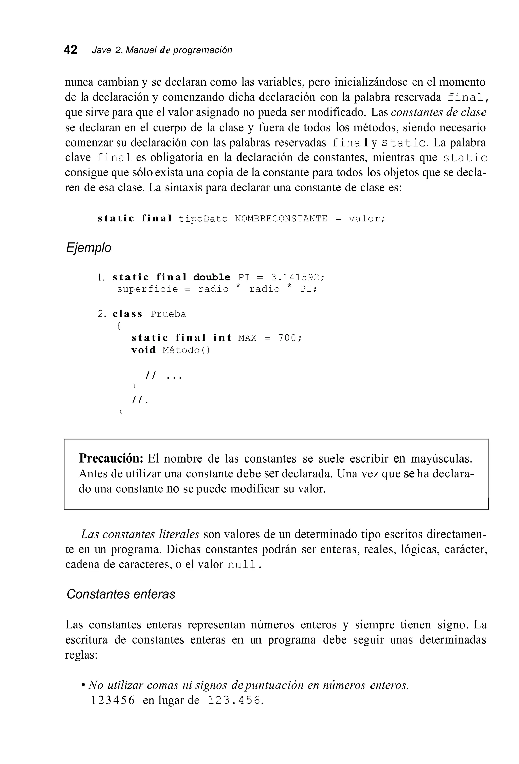 42 Java 2. Manual de programación
nunca cambian y se declaran como las variables, pero inicializándose en el momento
de la declaración y comenzando dicha declaración con la palabra reservada final,
que sirve para que el valor asignado no pueda ser modificado. Las constantes de clase
se declaran en el cuerpo de la clase y fuera de todos los métodos, siendo necesario
comenzar su declaración con las palabras reservadas fina1y c tatic.La palabra
clave final es obligatoria en la declaración de constantes, mientras que static
consigue que sólo exista una copia de la constante para todos los objetos que se decla-
ren de esa clase. La sintaxis para declarar una constante de clase es:
s t a t i c f i n a l tipoDato NOMBRECONSTANTE = valor;
Ejemplo
1. s t a t i c f i n a l double PI = 3.141592;
superficie = radio * radio * PI;
2. class Prueba
i
s t a t i c f i n a l i n t MAX = 700;
void Método ( )
/ / . . .
I
/ / .
1
Precaución: El nombre de las constantes se suele escribir en mayúsculas.
Antes de utilizar una constante debe ser declarada. Una vez que se ha declara-
do una constante no se puede modificar su valor.
Las constantes literales son valores de un determinado tipo escritos directamen-
te en un programa. Dichas constantes podrán ser enteras, reales, lógicas, carácter,
cadena de caracteres, o el valor null.
Constantes enteras
Las constantes enteras representan números enteros y siempre tienen signo. La
escritura de constantes enteras en un programa debe seguir unas determinadas
reglas:
No utilizar comas ni signos de puntuación en números enteros.
123456 en lugar de 123.456.
 