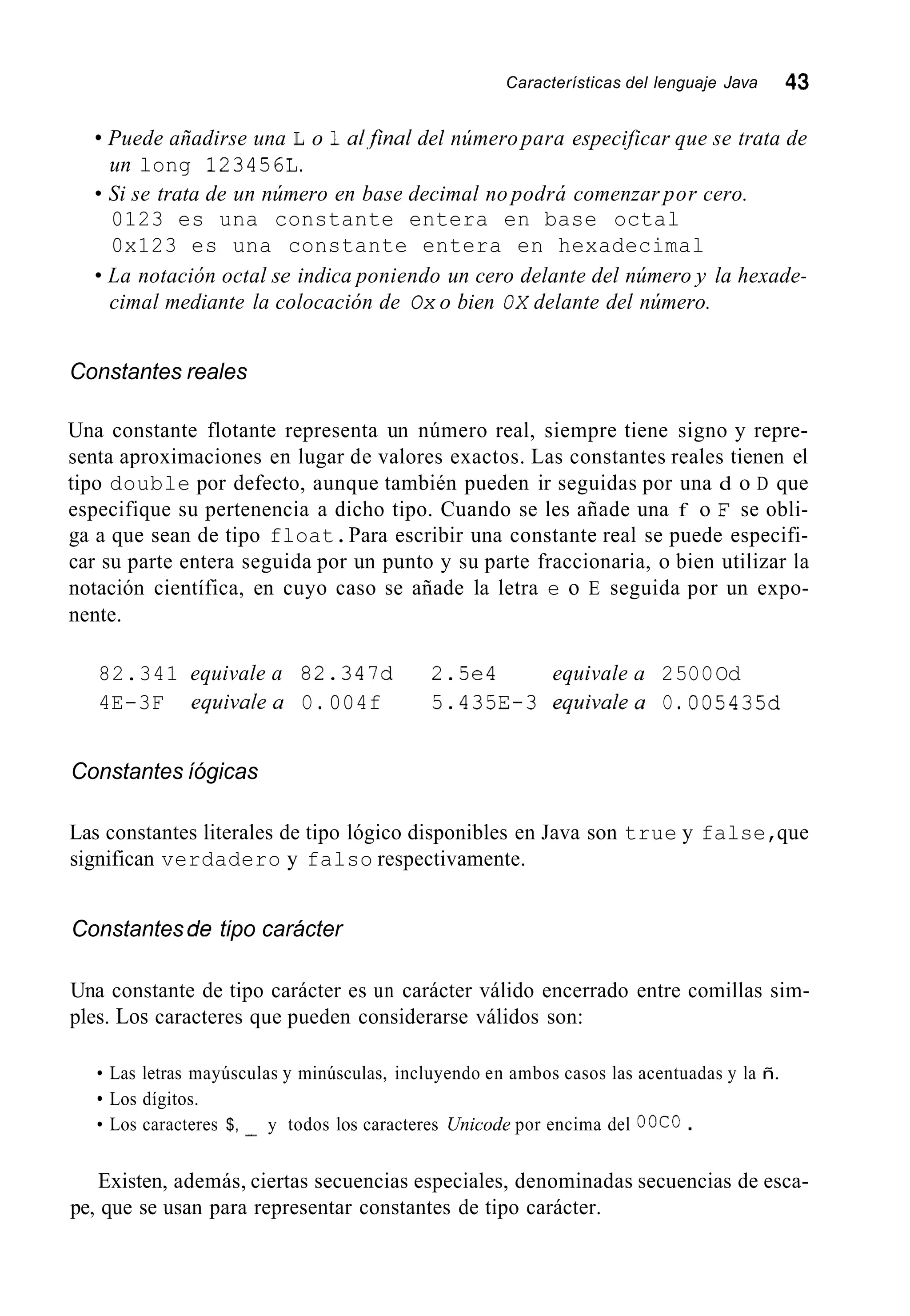 Características del lenguaje Java 43
Puede añadirse una L o 1a1,finaldel número para especificar que se trata de
Si se trata de un número en base decimal no podrá comenzar por cero.
un long 123456L.
0123 es una constante entera en base octal
0x123 es una constante entera en hexadecimal
cimal mediante la colocación de Ox o bien OX delante del número.
La notación octal se indica poniendo un cero delante del número y la hexade-
Constantes reales
Una constante flotante representa un número real, siempre tiene signo y repre-
senta aproximaciones en lugar de valores exactos. Las constantes reales tienen el
tipo double por defecto, aunque también pueden ir seguidas por una d o D que
especifique su pertenencia a dicho tipo. Cuando se les añade una f o F se obli-
ga a que sean de tipo float.Para escribir una constante real se puede especifi-
car su parte entera seguida por un punto y su parte fraccionaria, o bien utilizar la
notación científica, en cuyo caso se añade la letra e o E seguida por un expo-
nente.
82.341 equivale a 82.347d 2.5e4 equivale a 25OOOd
4E-3F equivalea O. 004f 5.435E-3 equivalea O. 005435d
Constantes íógicas
Las constantes literales de tipo lógico disponibles en Java son true y false,que
significan verdadero y falso respectivamente.
Constantes de tipo carácter
Una constante de tipo carácter es un carácter válido encerrado entre comillas sim-
ples. Los caracteres que pueden considerarse válidos son:
Las letras mayúsculas y minúsculas, incluyendo en ambos casos las acentuadas y la ñ.
Los dígitos.
Los caracteres $, - y todos los caracteres Unicode por encima del OOCO .
Existen, además, ciertas secuencias especiales, denominadas secuencias de esca-
pe, que se usan para representar constantes de tipo carácter.
 