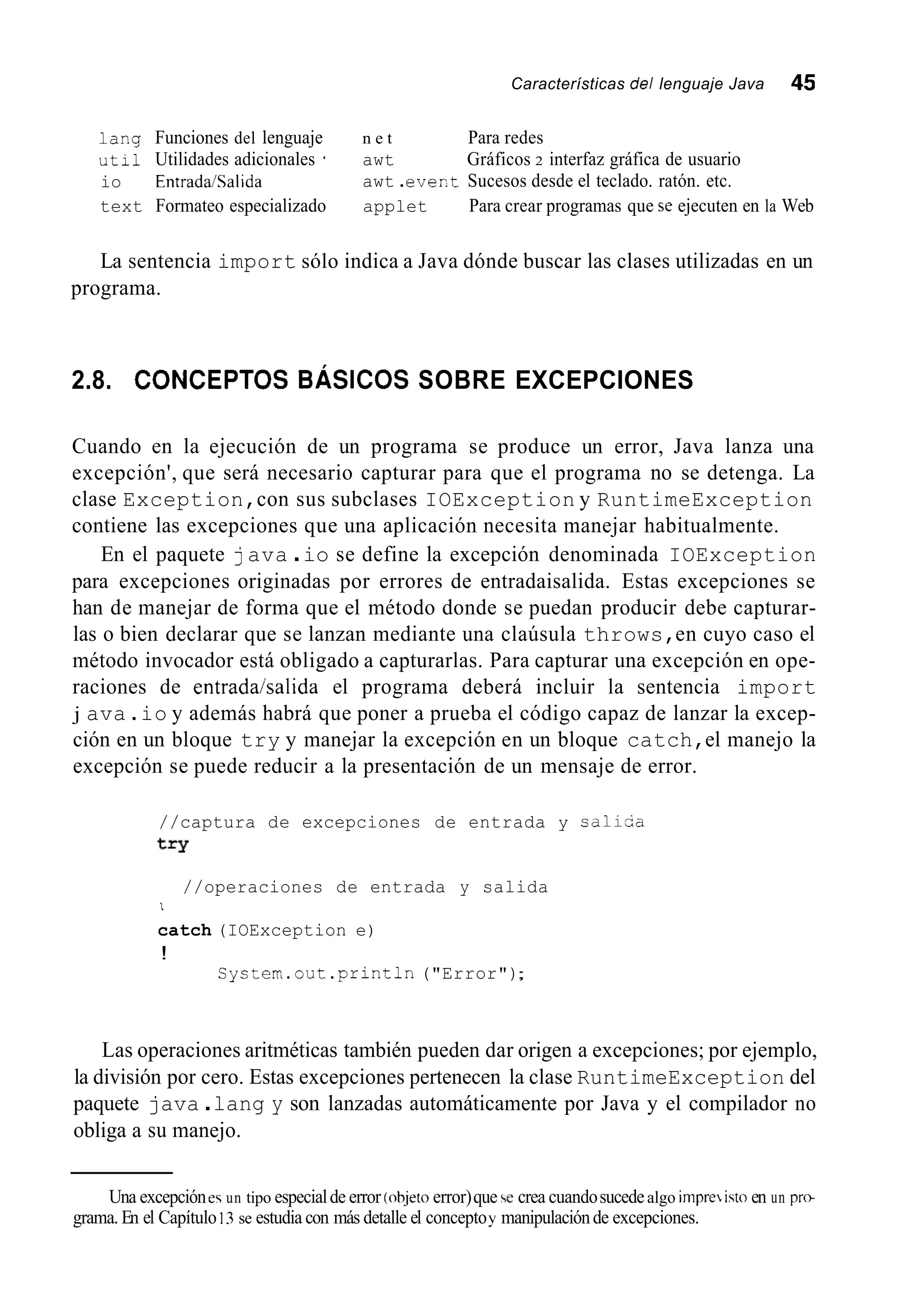 Características del lenguaje Java 45
1ar.g Funciones del lenguaje n e t Para redes
uti1 Utilidades adicionales ' awt Gráficos 2 interfaz gráfica de usuario
io Entrada/Salida
text Formateo especializado applet Para crear programas que se ejecuten en la Web
awt .ever.t Sucesos desde el teclado. ratón. etc.
La sentencia import sólo indica a Java dónde buscar las clases utilizadas en un
programa.
2.8. C ~ N C E P T ~ SBÁSICOS SOBRE EXCEPCIONES
Cuando en la ejecución de un programa se produce un error, Java lanza una
excepción', que será necesario capturar para que el programa no se detenga. La
clase Exception,con sus subclases IOException y RuntimeException
contiene las excepciones que una aplicación necesita manejar habitualmente.
En el paquete java .io se define la excepción denominada IOException
para excepciones originadas por errores de entradaisalida. Estas excepciones se
han de manejar de forma que el método donde se puedan producir debe capturar-
las o bien declarar que se lanzan mediante una claúsula throws,en cuyo caso el
método invocador está obligado a capturarlas. Para capturar una excepción en ope-
raciones de entrada/salida el programa deberá incluir la sentencia import
j ava .io y además habrá que poner a prueba el código capaz de lanzar la excep-
ción en un bloque try y manejar la excepción en un bloque catch,el manejo la
excepción se puede reducir a la presentación de un mensaje de error.
//captura de excepciones de entrada y caliia
t=Y
//operaciones de entrada y salida
I
catch (IOException e)
!
Cystem.out .println("Error");
Las operaciones aritméticas también pueden dar origen a excepciones; por ejemplo,
la división por cero. Estas excepciones pertenecen la clase RuntimeException del
paquete java .lang y son lanzadas automáticamente por Java y el compilador no
obliga a su manejo.
' Una excepciónesun tipo especialde error (objetoerror)que se crea cuandosucedealgo impreisto en un prtr
grama. En el Capítulo 13se estudia con más detalle el conceptoy manipulaciónde excepciones.
 