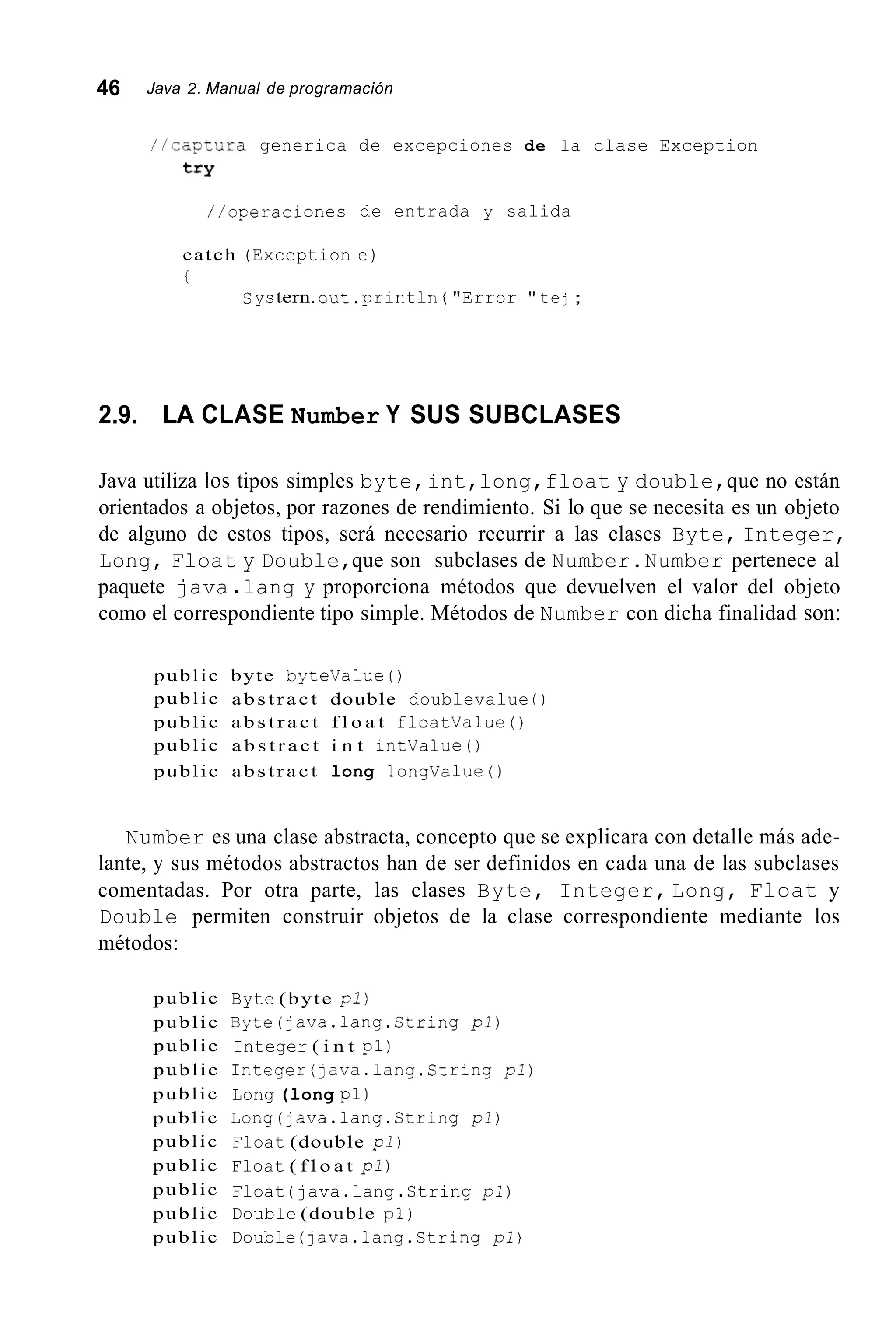 46 Java 2. Manual de programación
/ k a - t u r a generica de excepciones de la clase Exception
t r y
//operaciones de entrada y salida
catch (Exception e)
i
C ystern. out.printIn ( "Error " tej ;
2.9. LA CLASE Number Y SUS SUBCLASES
Java utiliza los tipos simples byte,int,long,float y double,que no están
orientados a objetos, por razones de rendimiento. Si lo que se necesita es un objeto
de alguno de estos tipos, será necesario recurrir a las clases Byte, Integer,
Long, Float y Double,que son subclases de Number.Number pertenece al
paquete java .lang y proporciona métodos que devuelven el valor del objeto
como el correspondiente tipo simple. Métodos de Number con dicha finalidad son:
public
public
public
public
public
byte bytevalue ( )
a b s t r a c t double doublevalue ( )
a b s t r a c t f l o a t floatvalue ( )
a b s t r a c t i n t intValue(j
a b s t r a c t long longvalue ( j
Number es una clase abstracta, concepto que se explicara con detalle más ade-
lante, y sus métodos abstractos han de ser definidos en cada una de las subclases
comentadas. Por otra parte, las clases Byte, Integer, Long, Float y
Double permiten construir objetos de la clase correspondiente mediante los
métodos:
public
public
public
public
public
public
public
public
public
public
public
Byte (byte pl)
Byze(java.lang.Ctring pl)
Integer ( i n t p1)
Ir,teger(java.lang.String pl)
Long (long pl)
LorLg(java.lang.String pl)
Float (double pl)
Float ( f l o a t pl)
Float ( java.lang .String pl)
Double (double pl)
Double (java.lang.String pl)
 