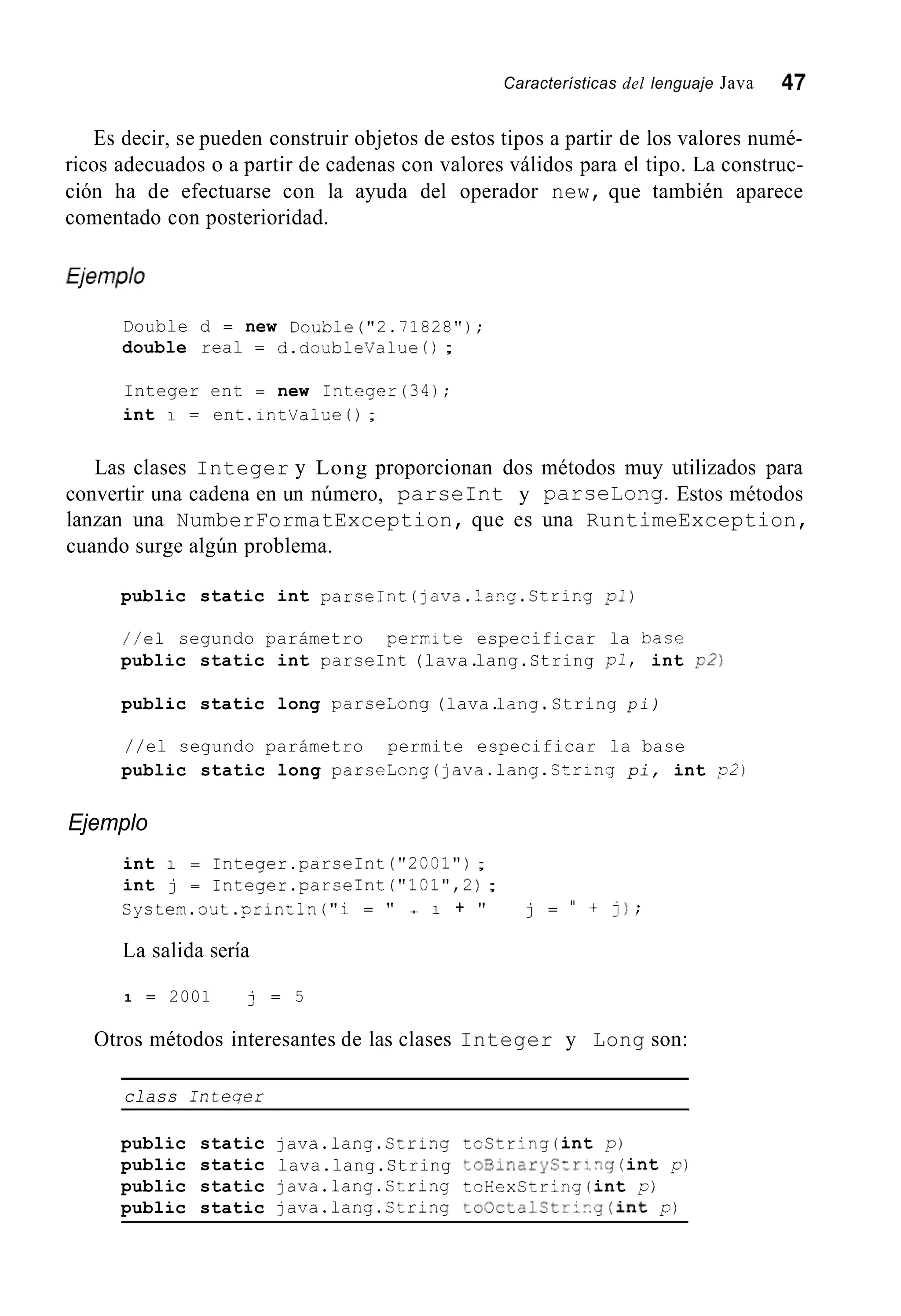 Características del lenguaje Java 47
Es decir, se pueden construir objetos de estos tipos a partir de los valores numé-
ricos adecuados o a partir de cadenas con valores válidos para el tipo. La construc-
ción ha de efectuarse con la ayuda del operador new, que también aparece
comentado con posterioridad.
Double d = new Double("2.71828");
double real = d.doubleValue ( ) ;
Integer ent = new Integer(34);
int 1 = ent .intValue( ) ;
Las clases Integer y Long proporcionan dos métodos muy utilizados para
convertir una cadena en un número, parseInt y parselong. Estos métodos
lanzan una NumberFormatException, que es una RuntimeException,
cuando surge algún problema.
public static int parseInt (java.lang.String pi)
//el segundo parámetro permte especificar la base
public static int parseInt (lava.lang.String p:, int 02)
public static long parseLong (lava.lang.String pi)
//el segundo parámetro permite especificar la base
public static long p a r s e L o n g ( j a v a . 1 a n g . C t r i n g pi, int 0 2 )
Ejemplo
int 1 = 1nteger.parseInt ("20C1");
int j = 1nteger.parseInt ("101",2);
System.out.println("i = " + 1 + " j = " + 1);
La salida sería
1 = 2001 j = 5
Otros métodos interesantes de las clases Integer y Long son:
class Inteqer
public static java.lang.String toString(int p)
public static lava.lang.String toBinaryS:r:-,g (int p )
public static java.lang.String toHexString(int p)
public static java.lang.String to0ctalStripg(int p )
 