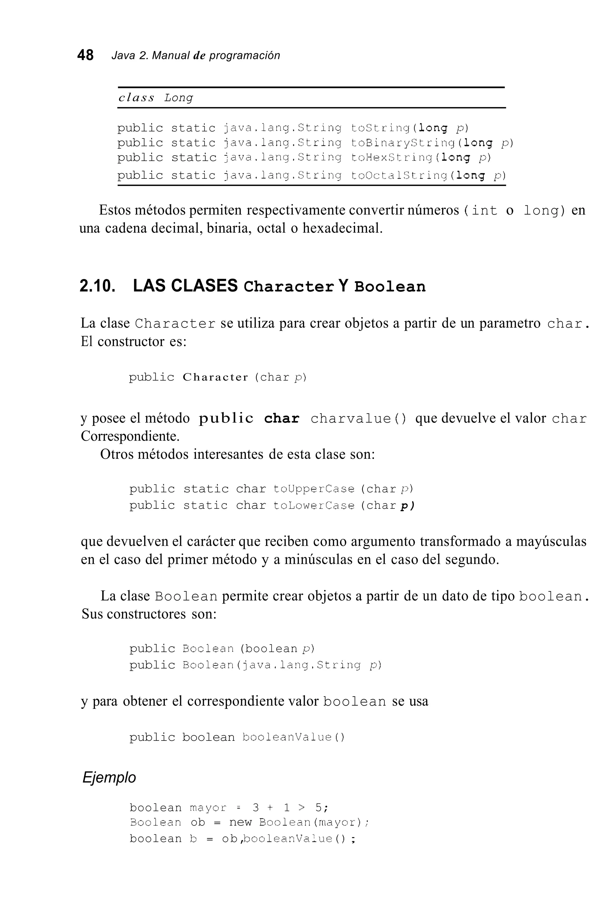 48 Java 2. Manual de programación
class Long
public static java.lang.String toString(1ong p)
public static java.lang.String toBinaryString(1ong p)
public static java.lang.String toHexString(1ong p)
public static java.lang.String toOctalString(1ong p)
Estos métodos permiten respectivamente convertir números ( int o long) en
una cadena decimal, binaria, octal o hexadecimal.
2.10. LAS CLASES Character Y Boolean
La clase Character se utiliza para crear objetos a partir de un parametro char.
El constructor es:
public Character (char p)
y posee el método public char charvalue ( ) que devuelve el valor char
Correspondiente.
Otros métodos interesantes de esta clase son:
public static char touppercase (char p)
public static char toLowerCase (char p )
que devuelven el carácter que reciben como argumento transformado a mayúsculas
en el caso del primer método y a minúsculas en el caso del segundo.
La clase Boolean permite crear objetos a partir de un dato de tipo boolean.
Sus constructores son:
public Boclean (boolean p)
public Boolean(java.lang.String p)
y para obtener el correspondiente valor boolean se usa
public boolean booleanvalue0
Ejemplo
boolean rnayor = 3 + 1 > 5;
Soolean ob = new Boolean(mayor);
boolean b = ob,booleaiValue ( ) ;
 