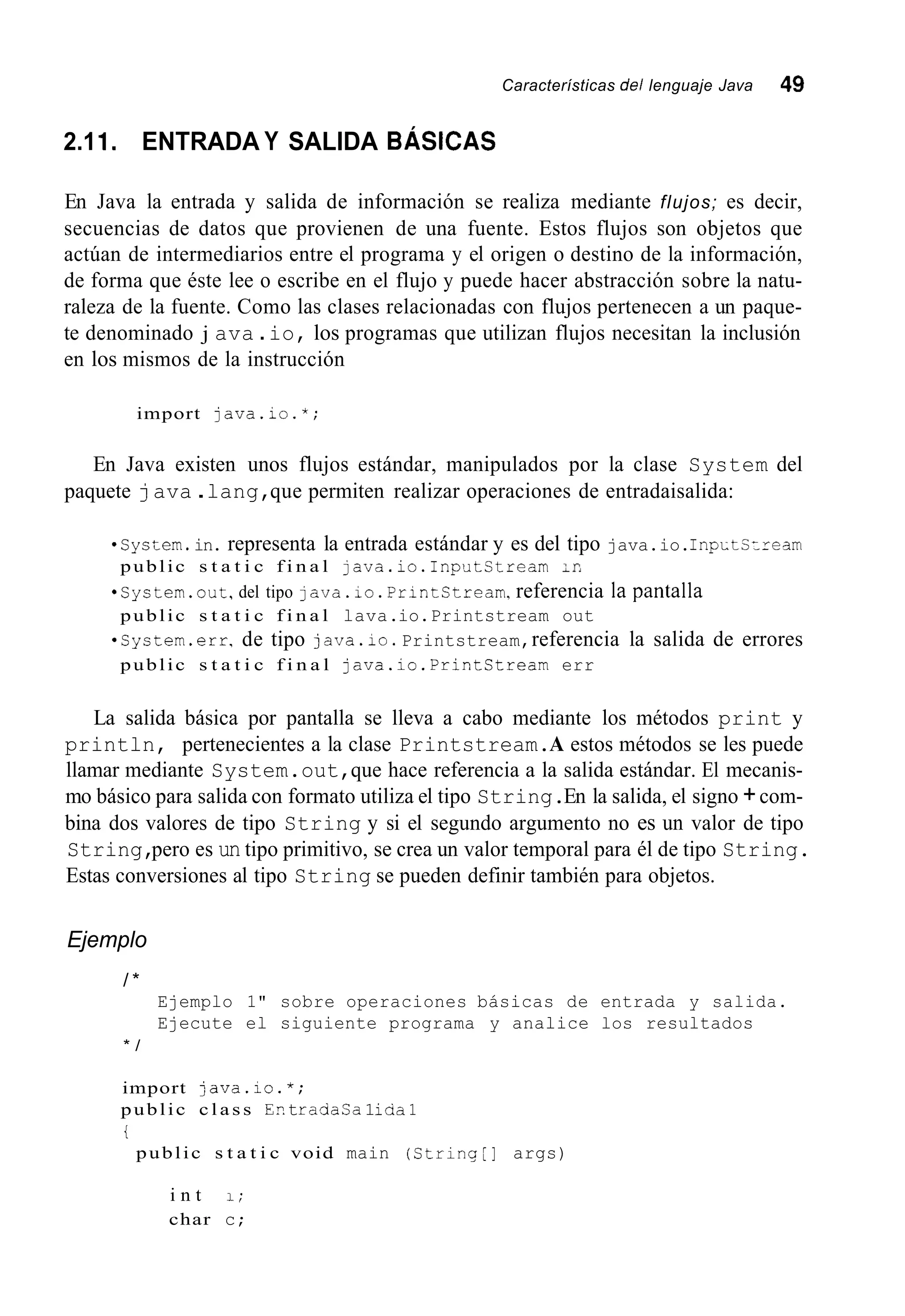 Características del lenguaje Java 49
2.11. ENTRADA Y SALIDA BÁSICAS
En Java la entrada y salida de información se realiza mediante flujos; es decir,
secuencias de datos que provienen de una fuente. Estos flujos son objetos que
actúan de intermediarios entre el programa y el origen o destino de la información,
de forma que éste lee o escribe en el flujo y puede hacer abstracción sobre la natu-
raleza de la fuente. Como las clases relacionadas con flujos pertenecen a un paque-
te denominado j ava .io, los programas que utilizan flujos necesitan la inclusión
en los mismos de la instrucción
import java.io.*;
En Java existen unos flujos estándar, manipulados por la clase System del
paquete java .lang,que permiten realizar operaciones de entradaisalida:
'system.in. representa la entrada estándar y es del tipo java.io.InpLtSzream
*System.out,del tipo java.io.PrintStream,referencia ia pantalla
*system.err,de tipo java.10. Printstream,referencia la salida de errores
public s t a t i c f i n a l java.io.InputCtream ;I:
public s t a t i c f i n a l lava.io.Printstream out
public s t a t i c f i n a l java.io.PrintStream err
La salida básica por pantalla se lleva a cabo mediante los métodos print y
println, pertenecientes a la clase Printstream.A estos métodos se les puede
llamar mediante System.out,que hace referencia a la salida estándar. El mecanis-
mo básico para salida con formato utiliza el tipo String.En la salida, el signo +com-
bina dos valores de tipo String y si el segundo argumento no es un valor de tipo
String,pero es un tipo primitivo, se crea un valor temporal para él de tipo String.
Estas conversiones al tipo String se pueden definir también para objetos.
Ejemplo
/ *
Ejemplo 1" sobre operaciones básicas de entrada y salida.
Ejecute el siguiente programa y analice los resultados
* /
import java.io.*;
public c l a s s Er.tradaCa1iaa1
t
public s t a t i c void main (String[] args)
i n t 1;
char c;
 