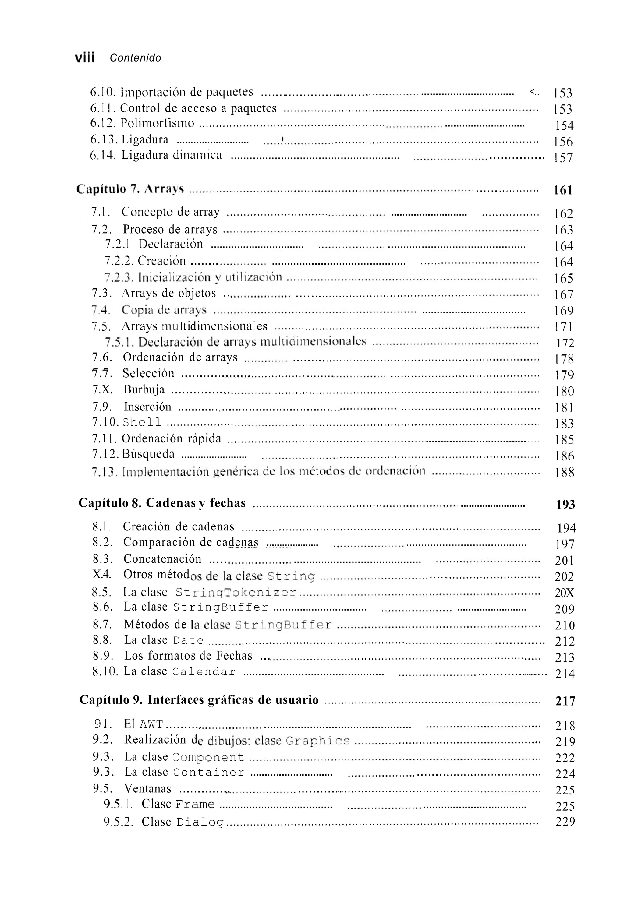 vi¡¡ Contenido
6.I 0. Importacióii de pacliietes ...............................
6.I I , Control de acceso a paquetes
6.12. Polimortisino ....................................................... ............................
6.13. Ligadura .......................... _.........<.............<.<........_._..<...................
6.14, Ligadura diiiiiiiicn ...................................................... ...............
................................ <..
......................... <............_...................
......<..<.........
7.I . Concepto de array .............................. ........................... <................
7.2. Proceso de arrays
7.2.I DeclaraciOn ................................ .............................................
7.2.2. CreaciUn ........ ............................................ <.....
7.3. Arrays de objetos .. .....<.......................<......................
...................................
7.5. .4rrays mu ItidiniensioiiaIes ._....<.<.<._._._._......<..........._....<.<.........
7.6. Ordenación de arrays .........<..._._..................._..................
7.X. Burbuja ................ _..........<..._._._....<.<.........._._..............
7.1 1 . Ordenación ripida ........................................
7.12. Rúsclueda ........................ ............_......<..............._...........<....
7.7. Selection ...................<......................... _._..<....<...................<.............
7.9. Inserción ............,...................................
7.10. Shell ,..._._............. _....<...................<.<.........................
.........................................
..................................
......................
Capítulo 8. Cadenas y fechas ....................................... ........................
8. I . Creación de cadenas _............<...............................<.......
8.2. Comparación de cadenas .................... ........................................
8.3. Concatenación ...... .......................................... <.......
X.4. Otros métod .....<...........................
8.5. Laclase St
8.6. La clase StringBuffer ................................ .........................
8.7. Métodos de
8.8. La clase Date .........._........<................_..........
8.9. Los formatos de Fechas ... ._....<....<.......................................
8.10. La clase Calendar .............................................. ...................
..............
Capítulo 9. Interfaces grificas de usuario ..............................................
9.I . El AWT.......... ................................................
9.2. Realización d ..........................................
9.3. La clase Com
9.3. La clase Container ............................. ........<...........................<
9.5. Ventanas .............. ............<.<.......................................
9.5,I . Clase Frame ...................................... ...................................
153
153
154
156
157
161
162
163
164
164
165
167
169
171
172
178
179
I x0
181
1x3
1x5
I X6
1 XX
193
194
197
20 1
202
20X
209
210
212
213
214
217
218
219
222
224
225
225
9.5.2. Clase Dialog ............................................................................................ 229
 