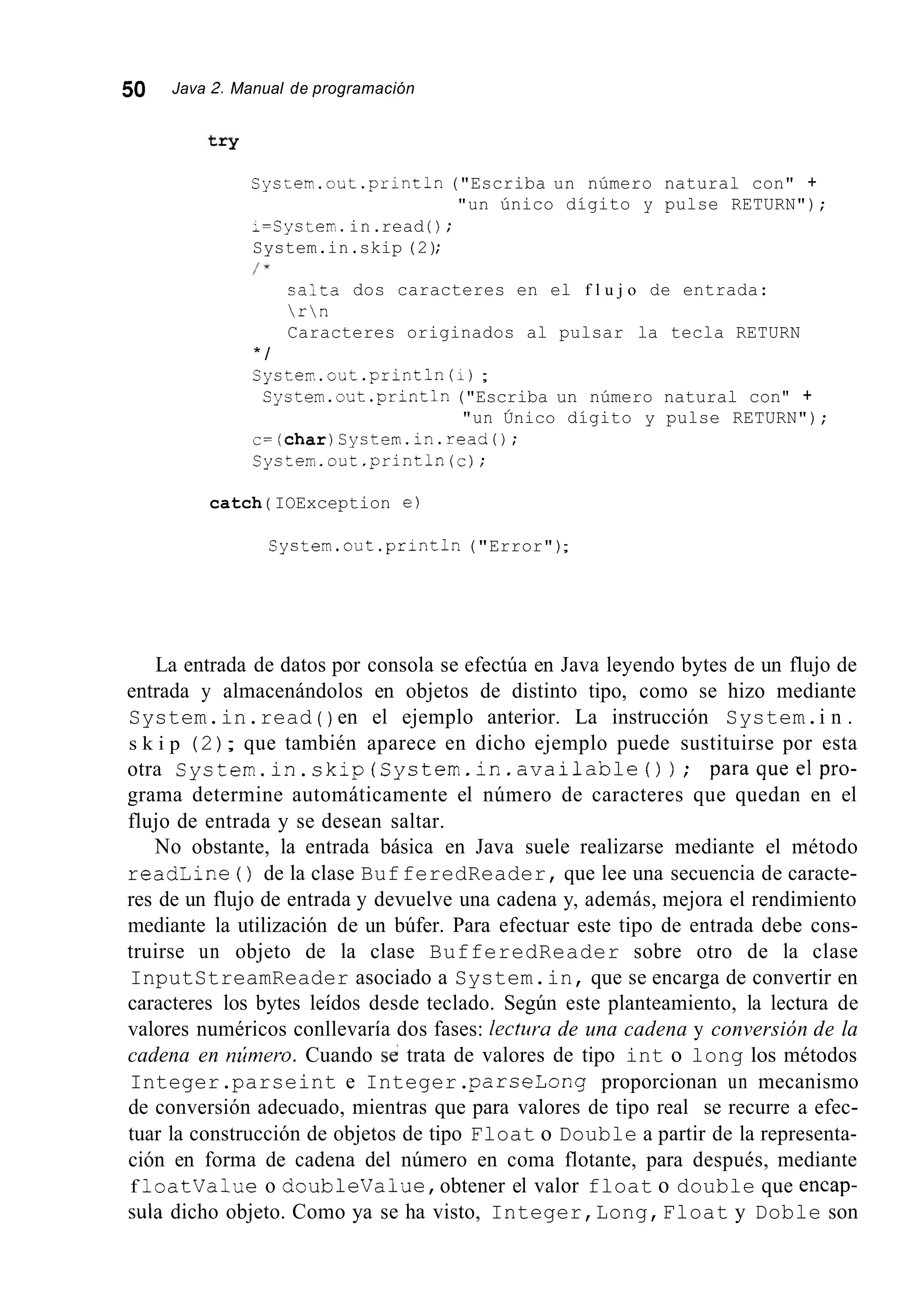 50 Java 2. Manual de programación
Sys;err.out .println("Escriba un número natural con" +
;=Cysterr.in.read ( ) ;
System.in.skip (2);
/ *
"un único dígito y pulse RETURN");
saita dos caracteres en el f l u j o de entrada:
rn
Caracteres originados al pulsar la tecla RETURN
* /
Cyster,.out.println(i);
System.out.println("Escriba un número natural con" +
"un Único dígito y pulse RETURN");
c=(char)Systern.in.read();
Cystern.out.println (c);
catch ( IOException e)
Cystem.out .println("Error");
La entrada de datos por consola se efectúa en Java leyendo bytes de un flujo de
entrada y almacenándolos en objetos de distinto tipo, como se hizo mediante
System.in.read ( ) en el ejemplo anterior. La instrucción System.i n .
s k i p (2); que también aparece en dicho ejemplo puede sustituirse por esta
otra System.in.skip(System.in.available()); paraqueelpro-
grama determine automáticamente el número de caracteres que quedan en el
flujo de entrada y se desean saltar.
No obstante, la entrada básica en Java suele realizarse mediante el método
readLine ( ) de la clase BufferedReader, que lee una secuencia de caracte-
res de un flujo de entrada y devuelve una cadena y, además, mejora el rendimiento
mediante la utilización de un búfer. Para efectuar este tipo de entrada debe cons-
truirse un objeto de la clase BufferedReader sobre otro de la clase
InputStreamReader asociado a System.in, que se encarga de convertir en
caracteres los bytes leídos desde teclado. Según este planteamiento, la lectura de
valores numéricos conllevaría dos fases: lectura de una cadena y conversión de la
cadena en nzímero. Cuando s i trata de valores de tipo int o long los métodos
Integer.parseint e Integer.parseLong proporcionan un mecanismo
de conversión adecuado, mientras que para valores de tipo real se recurre a efec-
tuar la construcción de objetos de tipo Float o Double a partir de la representa-
ción en forma de cadena del número en coma flotante, para después, mediante
f loatvalue o doubleValue,obtener el valor float o double que encap-
sula dicho objeto. Como ya se ha visto, Integer,Long,Float y Doble son
 