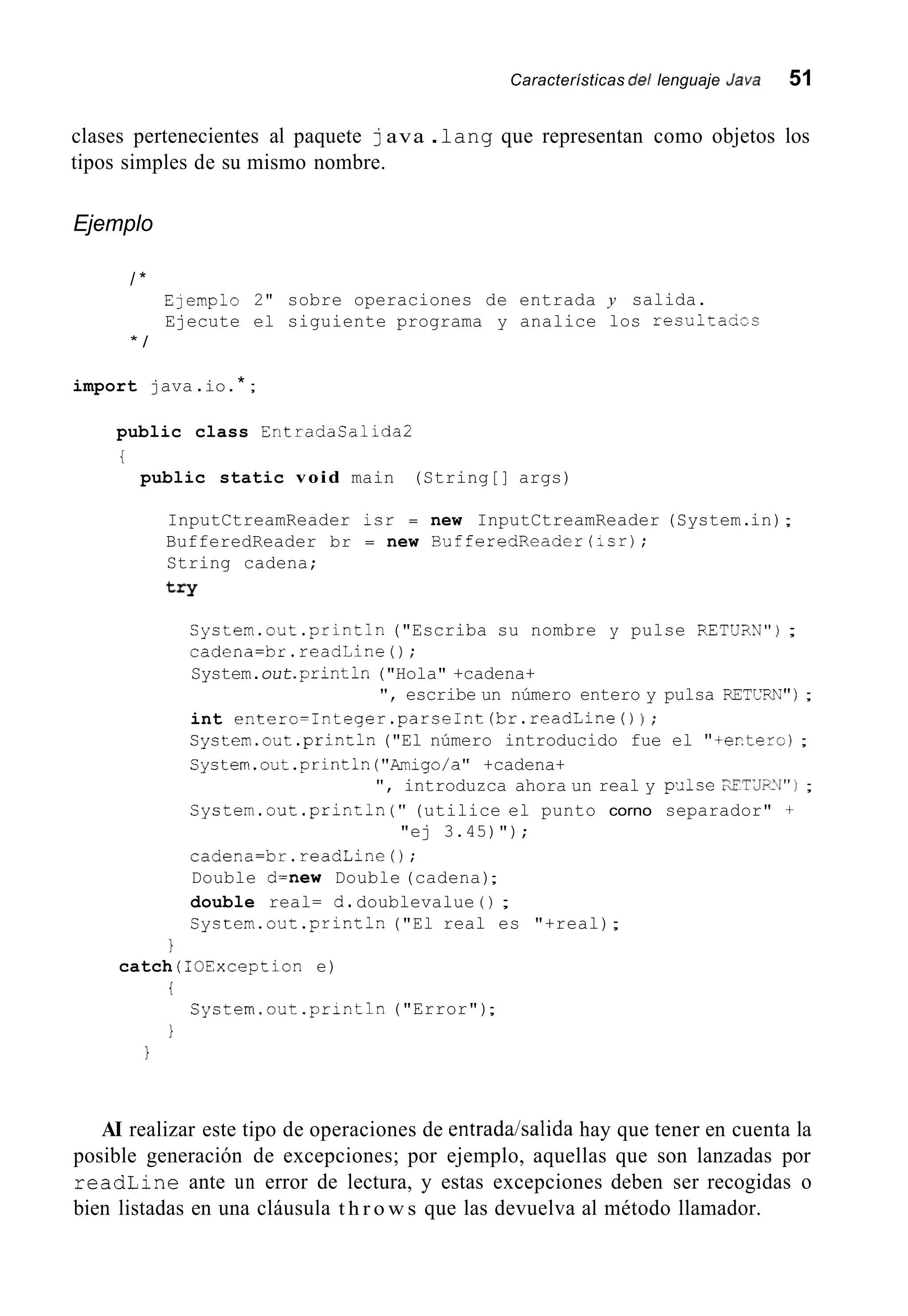 Características de/ lenguaje Java 51
clases pertenecientes al paquete java .lang que representan como objetos los
tipos simples de su mismo nombre.
Ejemplo
/ *
Elemplo 2" sobre operaciones de entrada y salida.
Ejecute el siguiente programa y analice los resultaccs
* /
import java .io.* ;
public class Entradasalida2
i
public static void main (String[] args)
InputCtreamReader isr = new InputCtreamReader (System.in);
BufferedReader br = new BufferedReader(;sr);
String cadena;
try
Cystem.out .println("Escriba su nombre y pulse RETU;IN");
cadena=br.readLine();
System.out.println("Hola" +cadena+
", escribe un número entero y pulsa RETCW") ;
int entero=Integer.parseInt(br.readLine()1 ;
Cystem.out .println("El número introducido fue el "+er.terc);
Cystem.out.println("Amigo/a" +cadena+
", introduzca ahora un real y p¿ilseXFTLJS>J") ;
System.out.println( " (utilice el punto corno separador" +
cadena=br.readline();
Double d=new Double (cadena);
double real= d.doublevalue ( ) ;
System.out .println("El real es "+real);
"ej 3.45)");
1
i
1
catch ( TOException e)
System.out.println("Error");
1
AI realizar este tipo de operaciones de entrada/salida hay que tener en cuenta la
posible generación de excepciones; por ejemplo, aquellas que son lanzadas por
readLine ante un error de lectura, y estas excepciones deben ser recogidas o
bien listadas en una cláusula t h r o w s que las devuelva al método llamador.
 