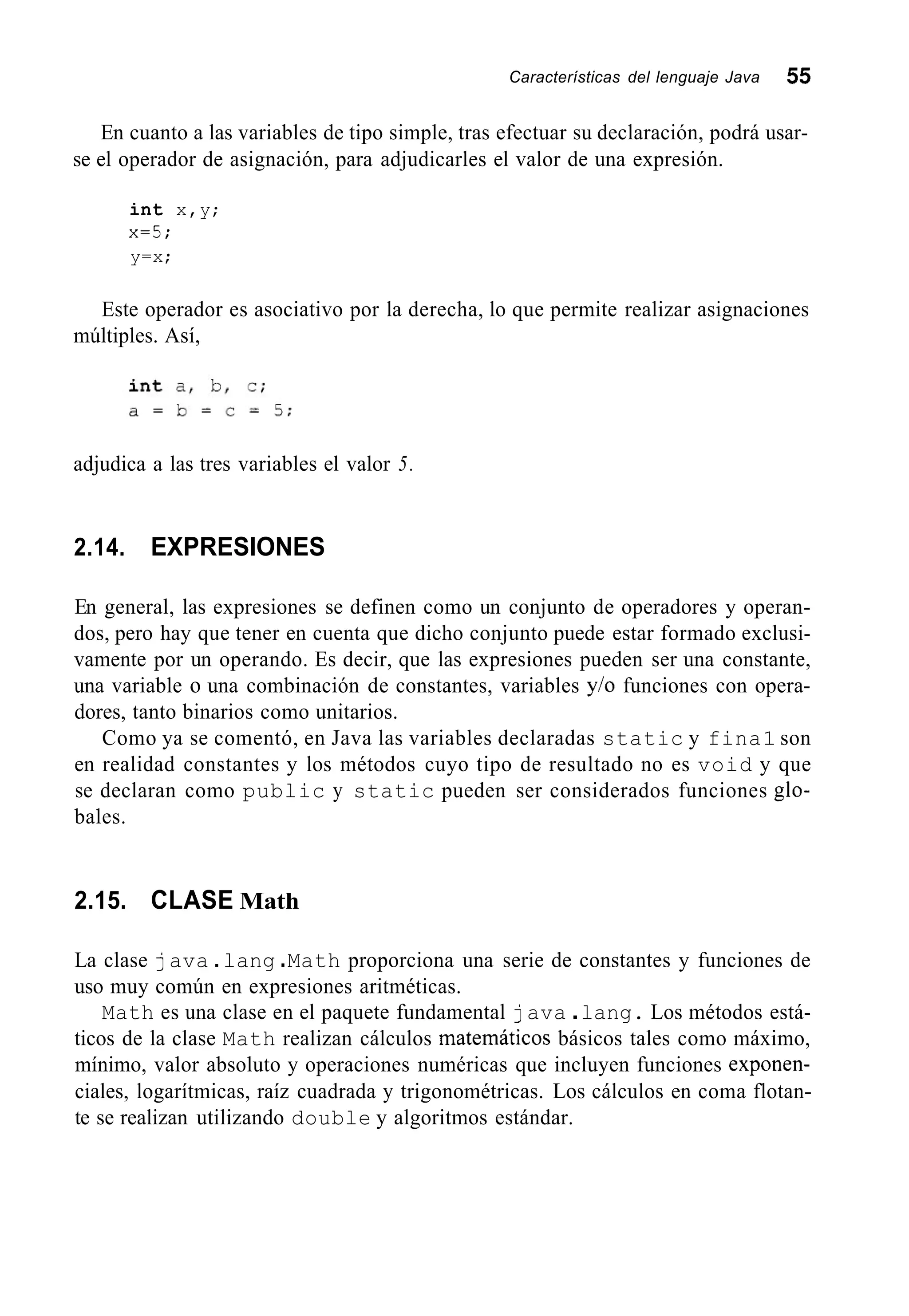 Características del lenguaje Java 55
En cuanto a las variables de tipo simple, tras efectuar su declaración, podrá usar-
se el operador de asignación, para adjudicarles el valor de una expresión.
int x,y;
x=5;
y=x;
Este operador es asociativo por la derecha, lo que permite realizar asignaciones
múltiples. Así,
adjudica a las tres variables el valor 5.
2.14. EXPRESIONES
En general, las expresiones se definen como un conjunto de operadores y operan-
dos, pero hay que tener en cuenta que dicho conjunto puede estar formado exclusi-
vamente por un operando. Es decir, que las expresiones pueden ser una constante,
una variable o una combinación de constantes, variables y/o funciones con opera-
dores, tanto binarios como unitarios.
Como ya se comentó, en Java las variables declaradas static y fina1 son
en realidad constantes y los métodos cuyo tipo de resultado no es void y que
se declaran como public y static pueden ser considerados funciones glo-
bales.
2.15. CLASE Math
La clase java .lang .Math proporciona una serie de constantes y funciones de
uso muy común en expresiones aritméticas.
Math es una clase en el paquete fundamental java .lang. Los métodos está-
ticos de la clase Math realizan cálculos matemáticos básicos tales como máximo,
mínimo, valor absoluto y operaciones numéricas que incluyen funciones exponen-
ciales, logarítmicas, raíz cuadrada y trigonométricas. Los cálculos en coma flotan-
te se realizan utilizando double y algoritmos estándar.
 
