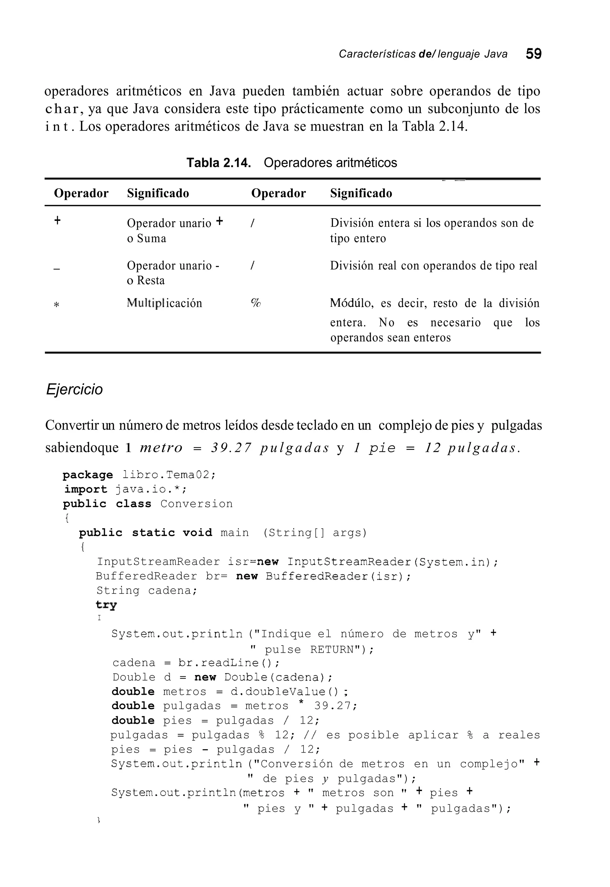 Características de/ lenguaje Java 59
operadores aritméticos en Java pueden también actuar sobre operandos de tipo
char, ya que Java considera este tipo prácticamente como un subconjunto de los
i n t . Los operadores aritméticos de Java se muestran en la Tabla 2.14.
Tabla 2.14. Operadores aritméticos
- -~
Operador Significado Operador Significado
+ Operador unario + /
o Suma
División entera si los operandos son de
tipo entero
- Operador unario - / División real con operandos de tipo real
o Resta
* Mu1tip1icación % Módúlo, es decir, resto de la división
entera. No es necesario que los
operandos sean enteros
Ejercicio
Convertir un número de metros leídos desde teclado en un complejo de pies y pulgadas
sabiendoque 1 metro = 39.27 p u l g a d a s y 1 pie = 12 pulgadas.
package libro.Tema02;
import java.io.*;
public class Conversion
i
public static void main (String[] args)
I
InputStreamReader isr=new InputStreamReader(System.in);
BufferedReader br= new BufferedReader(isr);
String cadena;
try
I
System.out.println ("Indique el número de metros y" +
cadena = br.readLine();
Double d = new Double(cadena);
double metros = d.doubleValue ( ) ;
double pulgadas = metros * 39.27;
double pies = pulgadas / 12;
pulgadas = pulgadas % 12; / / es posible aplicar % a reales
pies = pies - pulgadas / 12;
System.out .println("Conversión de metros en un complejo" +
System.out.println(metros + " metros son " + pies +
" pulse RETURN");
" de pies y pulgadas");
" pies y " + pulgadas + " pulgadas");
i
 