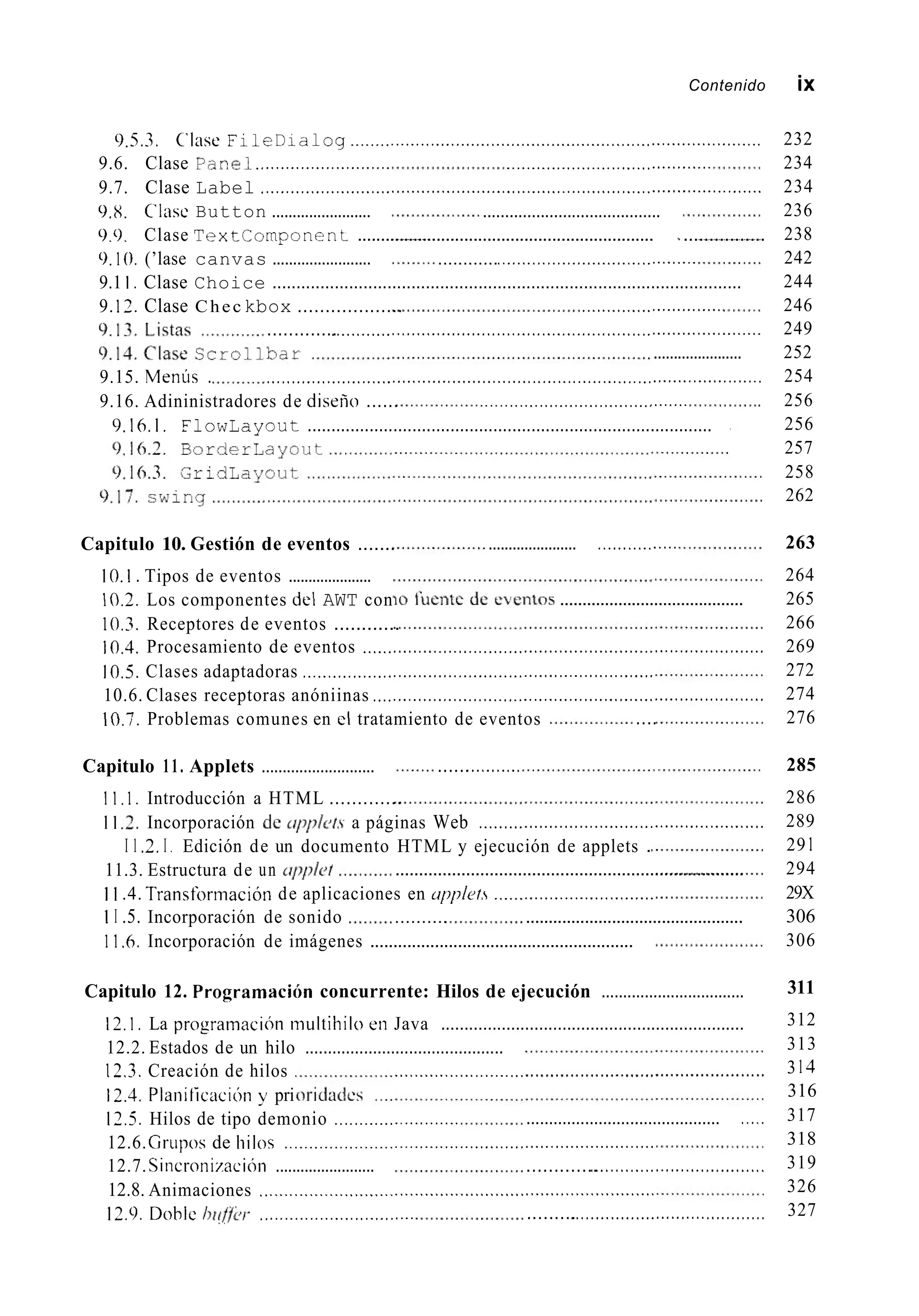 Contenido ¡X
0.5.3. (’lase FileDialog ..................................................................................
9.6. Clase Par?el........................... .........................................
9.7. Clase Label ....................................................................................................
9.8. C’lasc Button ........................ ........................................
0.0. Clase T e x t C o r n p o n e n t ................................................................ ~ ................
0.10. (’lase canvas ........................
9.1 I . Clase Choice ..................................................................................................
9. 12. Clase Chec kbox ...................
............<......<..................<.............
............................
.............<.............<.....................<......................,,,,.......................
......................
9.15. Meniis . .................................... <........<.........................,,.,.,......................
9.16. Adininistradores de diseno ...... ..........................................
9.16.1, FlowLayout .....................................................................................
Capitulo 10. Gestión de eventos .......
10.2. Los componentes del AWT con
...................... <...............
10.1 . Tipos de eventos .....................
10.3. Receptores de eventos ............
10.4. Procesamiento de eventos ................................................................................
10.5. Clases adaptadoras ......................................................................
10.6. Clases receptoras anóniinas ..............................................................................
10.7. Problemas comunes en cl tratamiento de eventos
.........................................
....
Capitulo 11. Applets ........................... ......<..........
1 1 , 1 . Introducción a HTML .............
I 1 2. Incorporación de q 7 p / c ~ / . sa páginas Web .........................................................
I 1 2.I . Edición de un documento HTML y ejecución de applets .
1 1.4. Transforinación de aplicaciones en tipplefs ................................
1 1 .6. Incorporación de imágenes .........................................................
11.3. Estructura de un tr/~plet
1 I .5. Incorporación de sonido .......... ................................................
..........................................................................
Capitulo 12. Programacih concurrente: Hilos de ejecución .................................
12.1, La prograinacih niultihilo en Java .................................................................
12.2. Estados de un hilo ............................................
12.3. Creación de hilos ..........................................................................
12.4. Planiticaci6n y pri
12.6.Grupos de hilos ..........................................................................
12.7. Sincronizacióii ........................ .............<....<.........................<.<<
12.8. Animaciones ...............................................................................
. .
12.5. Hilos de tipo demonio ......................... ........................................... I....
12.9, Doble hi!fj’¿~/- ............................... .........<.<..................................<.
232
234
234
236
238
242
244
246
249
252
254
256
256
257
258
262
263
264
265
266
269
272
274
276
285
286
289
29 1
294
29X
306
306
311
312
313
3 I4
316
317
318
319
326
327
 