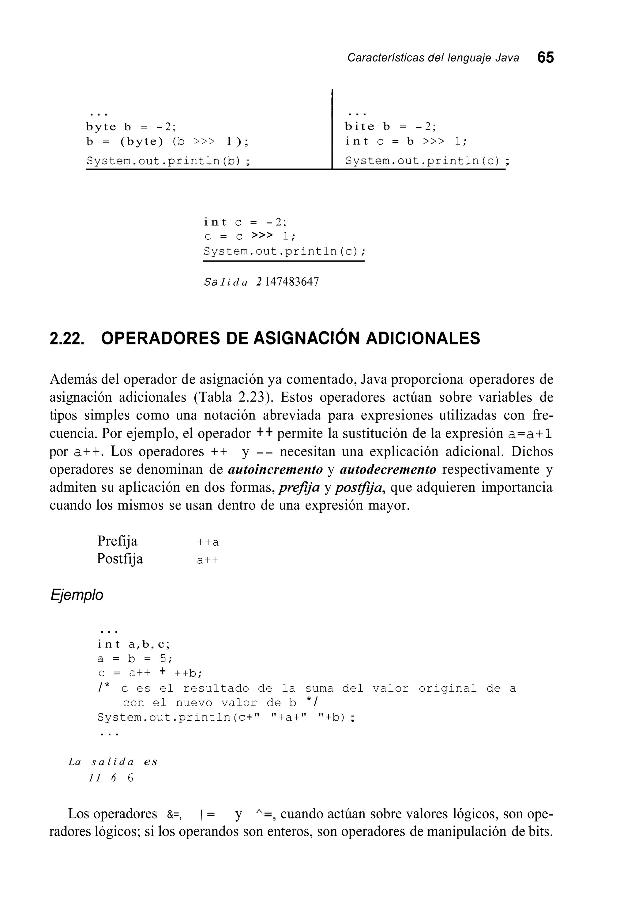 Características del lenguaje Java 65
System.out .print111(b);
...
byte b = - 2;
b = (byte) (b >>> 1 ) ;
System.out.println(c) ;
I . . .
b i t e b = - 2;
i n t c = b >>> 1;
i n t c = - 2;
c = c >>> 1;
System.out.println(c);
Sa 1i d a 2 147483647
2.22. OPERADORES DE ASIGNACI~NADICIONALES
Además del operador de asignación ya comentado, Java proporciona operadores de
asignación adicionales (Tabla 2.23). Estos operadores actúan sobre variables de
tipos simples como una notación abreviada para expresiones utilizadas con fre-
cuencia. Por ejemplo, el operador ++ permite la sustitución de la expresión a=a+l
por a+t. Los operadores ++ y -- necesitan una explicación adicional. Dichos
operadores se denominan de autoincremento y autodecremento respectivamente y
admiten su aplicación en dos formas, preJja y posGja, que adquieren importancia
cuando los mismos se usan dentro de una expresión mayor.
Prefija ++a
Postfíja a++
Ejemplo
...
i n t a,b, c;
a = b = 5 ;
c = a++ + ++b;
/ * c es el resultado de la suma del valor original de a
System.out .println(c+" "+a+" "+b);
con el nuevo valor de b * /
. . .
La s a l i d a es
11 6 6
Los operadores &=, 1 = y A = , cuando actúan sobre valores lógicos, son ope-
radores lógicos; si los operandos son enteros, son operadores de manipulación de bits.
 