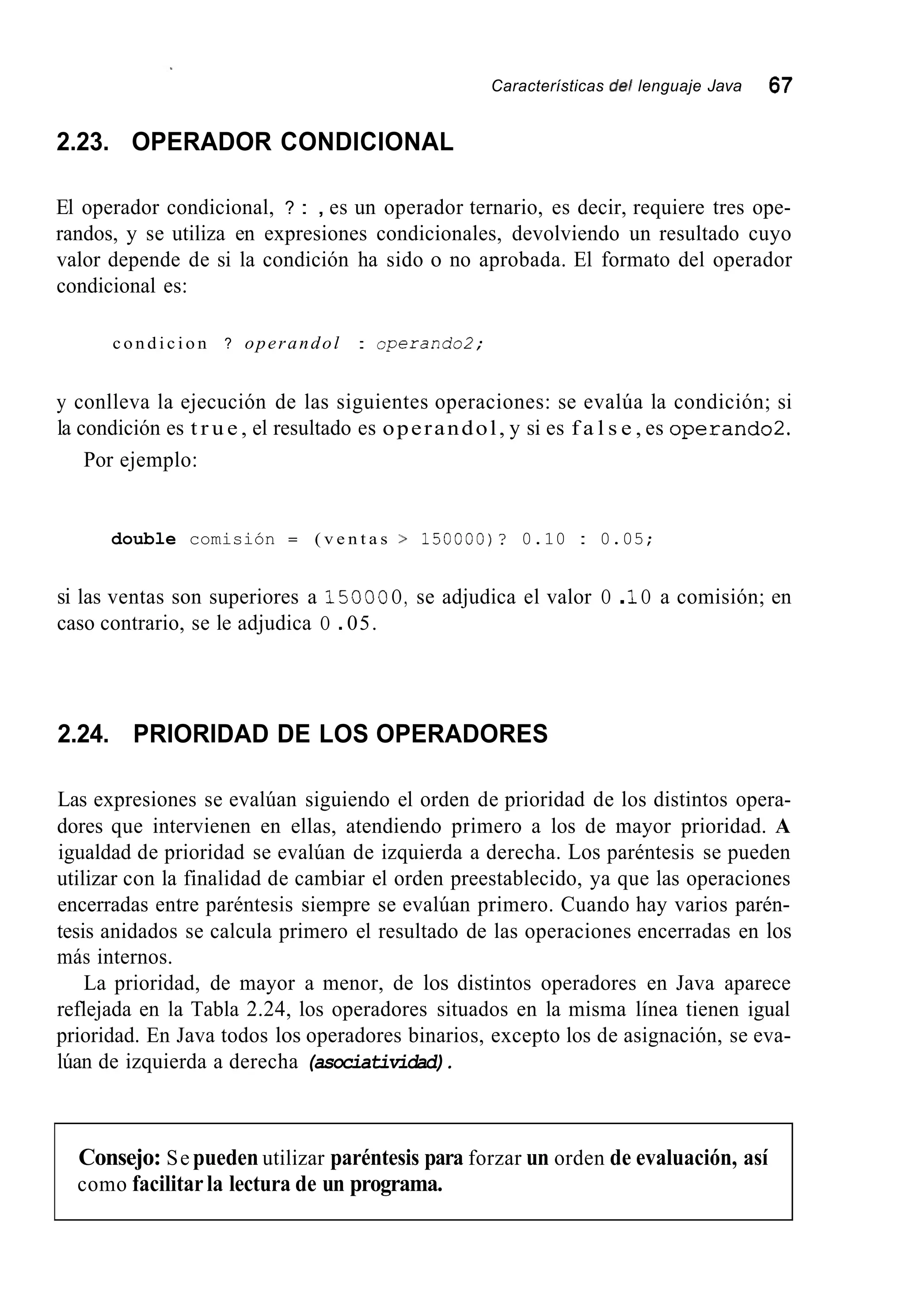 Características de/ lenguaje Java 67
2.23. OPERADOR CONDICIONAL
El operador condicional, ? : , es un operador ternario, es decir, requiere tres ope-
randos, y se utiliza en expresiones condicionales, devolviendo un resultado cuyo
valor depende de si la condición ha sido o no aprobada. El formato del operador
condicional es:
c o n d i c i o n ? operandol : operando2;
y conlleva la ejecución de las siguientes operaciones: se evalúa la condición; si
la condición es t r u e , el resultado es operandol, y si es f a l s e , es operando2.
Por ejemplo:
double comisión = ( v e n t a s > 150000)? 0.10 : 0.05;
si las ventas son superiores a 15OOOO, se adjudica el valor O .1O a comisión; en
caso contrario, se le adjudica O .05.
2.24. PRIORIDAD DE LOS OPERADORES
Las expresiones se evalúan siguiendo el orden de prioridad de los distintos opera-
dores que intervienen en ellas, atendiendo primero a los de mayor prioridad. A
igualdad de prioridad se evalúan de izquierda a derecha. Los paréntesis se pueden
utilizar con la finalidad de cambiar el orden preestablecido, ya que las operaciones
encerradas entre paréntesis siempre se evalúan primero. Cuando hay varios parén-
tesis anidados se calcula primero el resultado de las operaciones encerradas en los
más internos.
La prioridad, de mayor a menor, de los distintos operadores en Java aparece
reflejada en la Tabla 2.24, los operadores situados en la misma línea tienen igual
prioridad. En Java todos los operadores binarios, excepto los de asignación, se eva-
lúan de izquierda a derecha (asociatividad).
Consejo: Se pueden utilizar paréntesis para forzar un orden de evaluación, así
como facilitarla lectura de un programa.
 