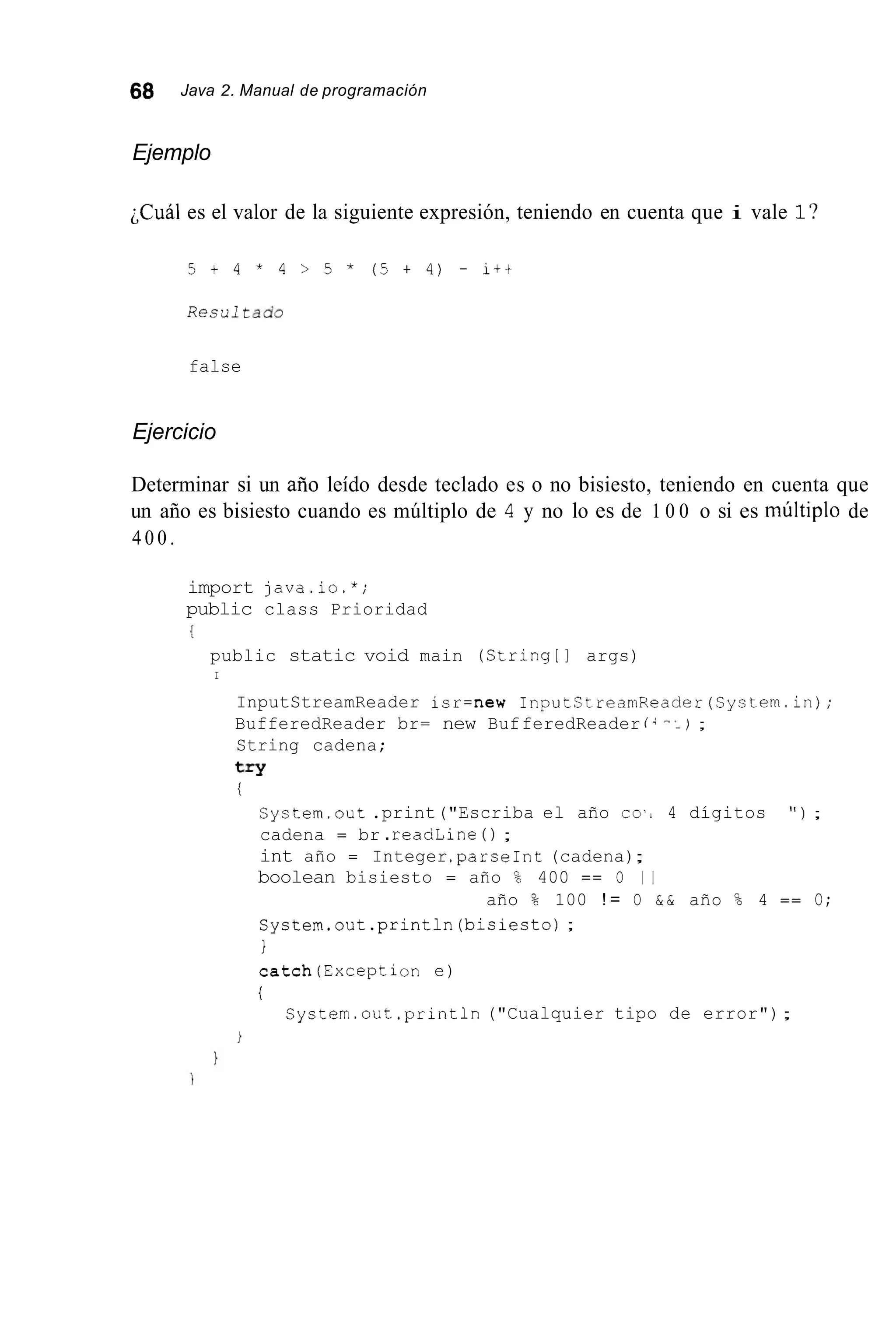 68 Java 2. Manual de programación
Ejemplo
;Cuál es el valor de la siguiente expresión, teniendo en cuenta que i vale l?
5 + 4 * 4 > 5 * ( 5 + 4 ) - i t t
Recult a d 0
false
Ejercicio
Determinar si un ario leído desde teclado es o no bisiesto, teniendo en cuenta que
un año es bisiesto cuando es múltiplo de 4 y no lo es de 1 0 0 o si es múltiplo de
4 0 0 .
import java.io.*;
public class Prioridad
public static void main (String[] args)
I
InputStreamReader isr=new InputCtrearnReader(Systern.in);
BufferedReader br= new BufferedReader í -..) ;
String cadena;
try
i
System.out .print("Escriba el año co', 4 dígitos " ) ;
cadena = br .readLine ( ) ;
int año = Integer.parseInt(cadena);
boolean bisiesto = año % 400 == O 1 1
System.out.println(bisiesto);
I
catch(Exception e)
i
año % 100 ! = O & & año % 4 == O;
Cystern.out.println("Cualquier tipo de error");
 
