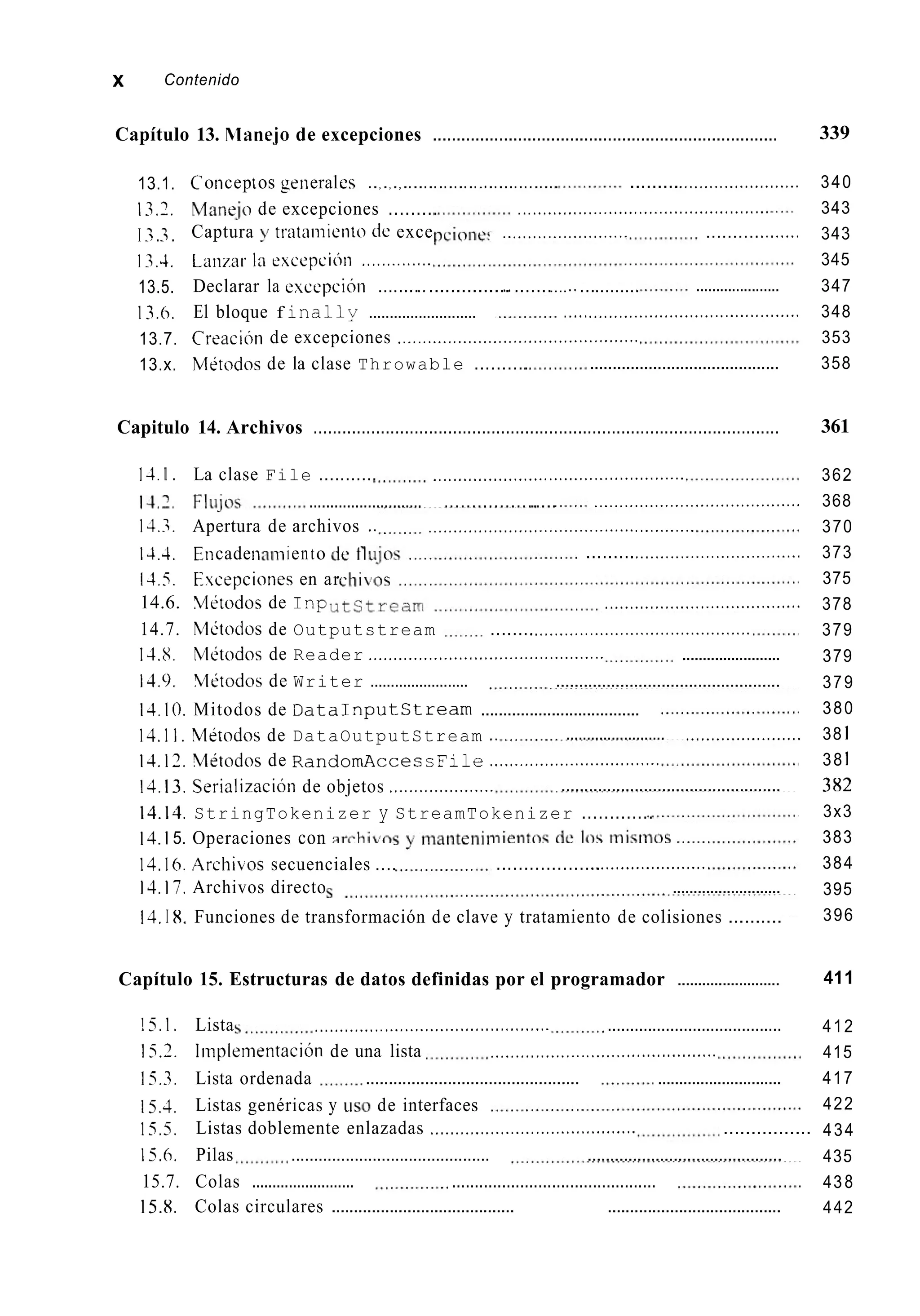 x Contenido
Capítulo 13. Rlanejo de excepciones .........................................................................
13.1.
13.7.
I 3.-3.
1.3.4.
13.5.
13.6.
13.7.
13.x.
Coiiceptos generales ..,.,.,...............................
Mane.jo de excepciones .........
Captura y tiatanliento de exce ,.<..............<..<.... ..........<........
.........<....<...................
....................... <..._...........<.<........
. ,
Laiizar la cxcepcioii .,...._....,..
Declarar la excepcioii ...................................... ..............
El bloque f inaliy ..........................
Creacicín de excepciones ................................................
Mitodos de la clase Throwable ..........
.....................
. I
._...<..<....._................................
..........................................
Capitulo 14. Archivos .................................................................................................
14.I . La clase File ........... ..................................................
.................................................................... ......................
14.3. Apertura de archivos .. ......................................... <...........
14.4,Eiicadenaimiento
14.5. Evcepciones en ar
.........<...............<.................
14.6. Mitodos de I n p .......................................
14.7. hldodos de Outputstream ........<.<........<................................
14.8. [;lbtodos de Reader ............................................... ........................
14.9. Xlitodos de Writer ........................ .................................................
14.10. Mitodos de DataInputStream ....................................
14.1I . Mitodos de DataOutputStream ..
13.12.Vitodos de RandomAcces s F i l e ..................................
14,13. Serializacióii de objetos .....................
........................ <......................
................................................
14.13. StringTokenizer y StreamTokenizer .............
14.15. Operaciones con
13.16.Archibos secuenciales ....
13.17.Archivos directo ..........................
14.I 8. Funciones de transformación de clave y tratamiento de colisiones ..........
...................<......................
Capítulo 15. Estructuras de datos definidas por el programador .........................
15.1. Lista ...................................... <........ .......................................
15.3. Lista ordenada ...............................................
15.4,
1.7.5. Listas doblemente enlazadas ......................................... ................
15.6. Pilas ............................................ ...........................................
15.7. Colas ......................... .............................................
15.8. Colas circulares ......................................... .......................................
15.7. Iiiiplementación de una lista ,..............._..<.........................
.............................
Listas genéricas y LISO de interfaces
339
340
343
343
345
347
348
353
358
361
362
368
370
373
375
378
379
379
379
380
38 1
38 1
382
3x3
383
384
395
396
411
412
415
417
422
434
435
438
442
 