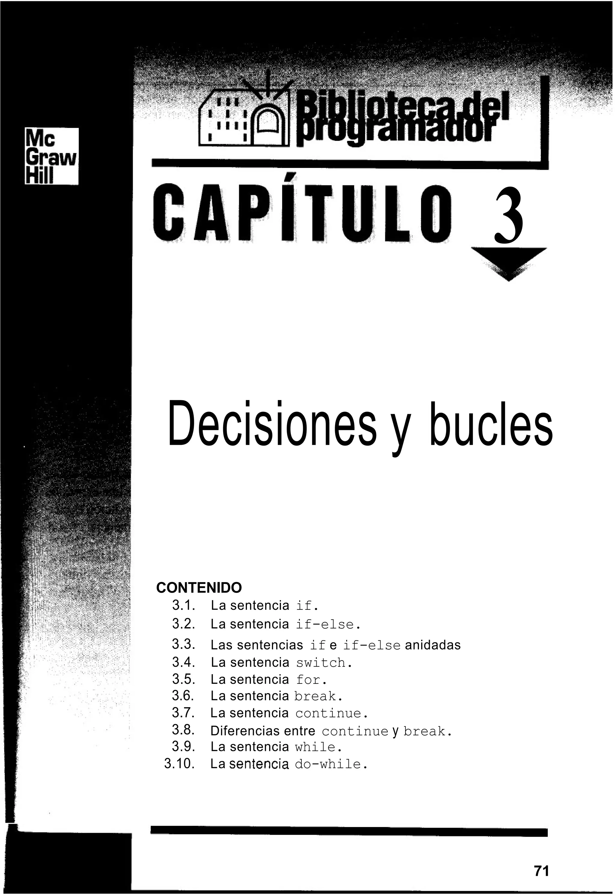 3
Decisiones y bucles
CONTENIDO
3.1. La sentencia if.
3.2. La sentencia if-else.
3.3.
3.4. La sentencia switch.
3.5. La sentencia for.
3.6. La sentencia break.
3.7. La sentencia continue.
3.8.
3.9. La sentencia while.
Las sentencias if e if-else anidadas
Diferencias entre continue y break.
3.10. La Sentencia do-while.
71
 