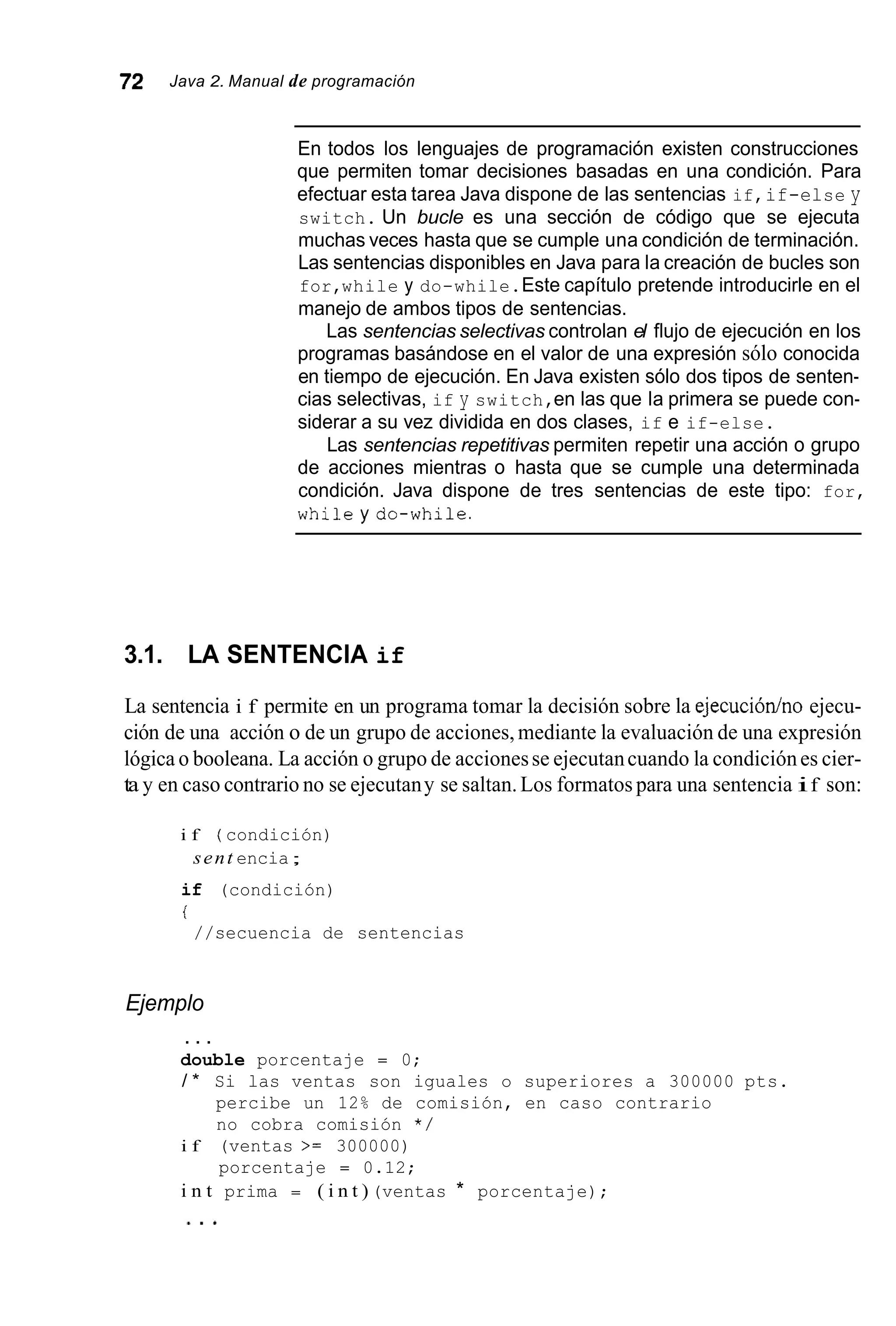 72 Java 2. Manual de programación
En todos los lenguajes de programación existen construcciones
que permiten tomar decisiones basadas en una condición. Para
efectuar esta tarea Java dispone de las sentencias if,if-else y
switch. Un bucle es una sección de código que se ejecuta
muchas veces hasta que se cumple una condición de terminación.
Las sentencias disponibles en Java para la creación de bucles son
for,while y do-while.Este capítulo pretende introducirle en el
manejo de ambos tipos de sentencias.
Las sentencias selectivas controlan el flujo de ejecución en los
programas basándose en el valor de una expresión sólo conocida
en tiempo de ejecución. En Java existen sólo dos tipos de senten-
cias selectivas, if y switch,en las que la primera se puede con-
siderar a su vez dividida en dos clases, if e if-else.
Las sentencias repetitivas permiten repetir una acción o grupo
de acciones mientras o hasta que se cumple una determinada
condición. Java dispone de tres sentencias de este tipo: for,
whileydo-while.
3.1. LA SENTENCIA if
La sentencia i f permite en un programa tomar la decisión sobre la ejecuciódno ejecu-
ción de una acción o de un grupo de acciones, mediante la evaluación de una expresión
lógica o booleana. La acción o grupo de accionesse ejecutancuando la condiciónes cier-
ta y en caso contrario no se ejecutany se saltan.Los formatos para una sentencia if son:
i f ( condición)
sent encia;
if (condición)
i
//secuencia de sentencias
Ejemplo
. . .
double porcentaje = 0;
/ * Si las ventas son iguales o superiores a 300000 pts.
percibe un 12% de comisión, en caso contrario
no cobra comisión * /
porcentaje = 0.12;
i f (ventas >= 300000)
i n t prima = ( i n t ) (ventas * porcentaje);
 