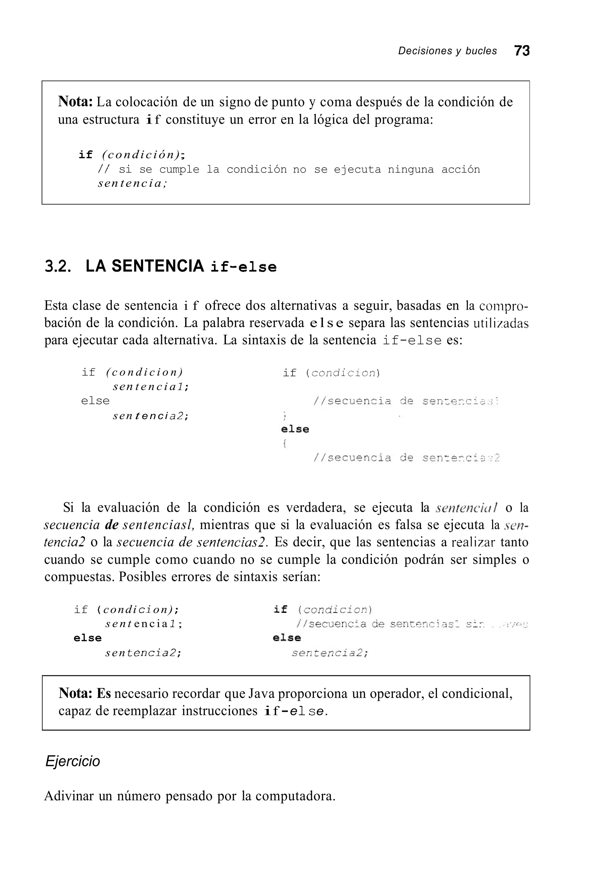 Decisiones y bucles 73
Nota: La colocación de un signo de punto y coma después de la condición de
una estructura if constituye un error en la lógica del programa:
if (condición);
/ / si se cumple la condición no se ejecuta ninguna acción
sen tencia;
3.2. LA SENTENCIA if-else
Esta clase de sentencia i f ofrece dos alternativas a seguir, basadas en la conipro-
bación de la condición. La palabra reservada e l s e separa las sentencias utili/adas
para ejecutar cada alternativa. La sintaxis de la sentencia if-else es:
if ( c o n d i c i o n )
else
sen t e n c i a 1 ;
sen t e n c i a2;
if (condicicn)
Si la evaluación de la condición es verdadera, se ejecuta la scnteilc.ic// o la
secuencia de sentenciasl, mientras que si la evaluación es falsa se ejecuta la sew-
tencia2 o la secuencia de sentencias2. Es decir, que las sentencias a realbar tanto
cuando se cumple como cuando no se cumple la condición podrán ser simples o
compuestas. Posibles errores de sintaxis serían:
if ( condi cion) ;
s e n t e n c i a 1;
else
sen t e n c i a 2 ;
Nota: Es necesario recordar que Java proporciona un operador, el condicional,
capaz de reemplazar instrucciones if -e1se.
Ejercicio
Adivinar un número pensado por la computadora.
 