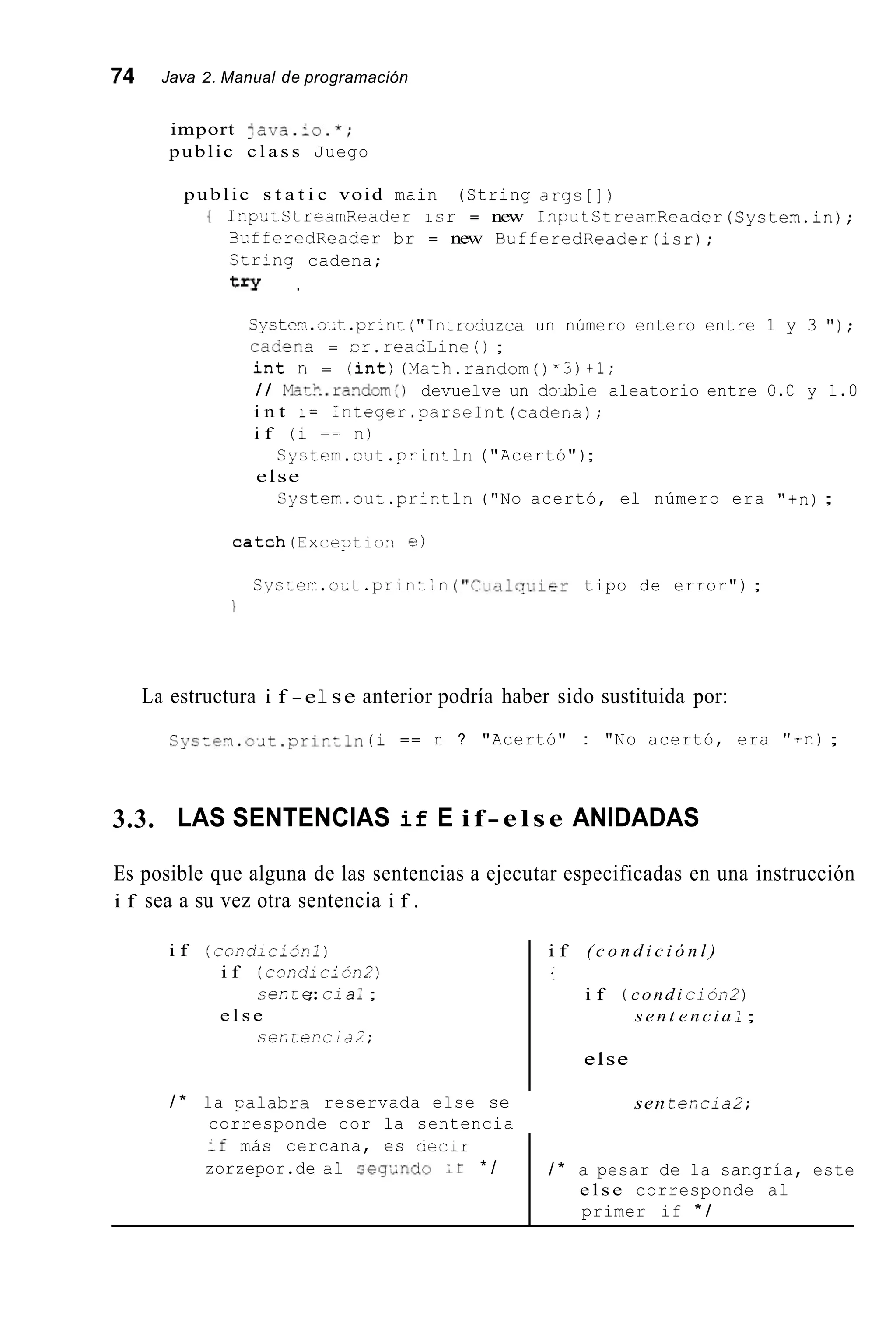 74 Java 2. Manual de programación
if más cercana, es cierir
zorzepor.de a1 seg.indo * /
import 4 a ~ a . i o . ~ ;
public c l a s s Juego
/ * a pesar de la sangría, este
e l s e corresponde al
primer if * /
public s t a t i c void main (String args[])
{ InpdtStrearrReader isr = new InputStrearnReader(Cystem.1n);
BcfferedReader br = new BufferedReader(isr);
Czr-ng cadena;
t r y .
Syste-;.o~t.pr;n:("Ir.troduzca un número entero entre 1 y 3 " ) ;
cader,a = ir.reaciline ( ) ;
i n t n = ( i n t ) (Math.random()*3)+1;
/ / Moz?..randrmO devuelve un cioubie aleatorio entre O.C y 1.0
i n t I= Integer.parseInt(cadeca);
i f (i == n)
else
Cystem.o¿it . p r i n t l n ("Acertó");
Cystem.out.prictln("No acertó, el número era "+n);
catch(Exceptivn e)
Cys:ei.ozt .print;n ( " C . ~ d l q u i e rtipo de error") ;

La estructura i f -e1se anterior podría haber sido sustituida por:
Cys:e?.c'~t .pr-~niln(i == n ? "Acertó" : "No acertó, era "+n);
3.3. LAS SENTENCIAS if E if- else ANIDADAS
Es posible que alguna de las sentencias a ejecutar especificadas en una instrucción
i f sea a su vez otra sentencia i f .
i f ( c o ~ d i z i ó c l )
i f (condlci6n2)
e l s e
ce.?te;:cla:;
seíi teEci a2;
i f ( c o n d i c i ó n l )
t
i f ( condi ción2)
sent e n c i a 1 ;
else
/ * la calabra reservada else se
corresponde cor la sentencia
sen t e n c i a 2 ;
 