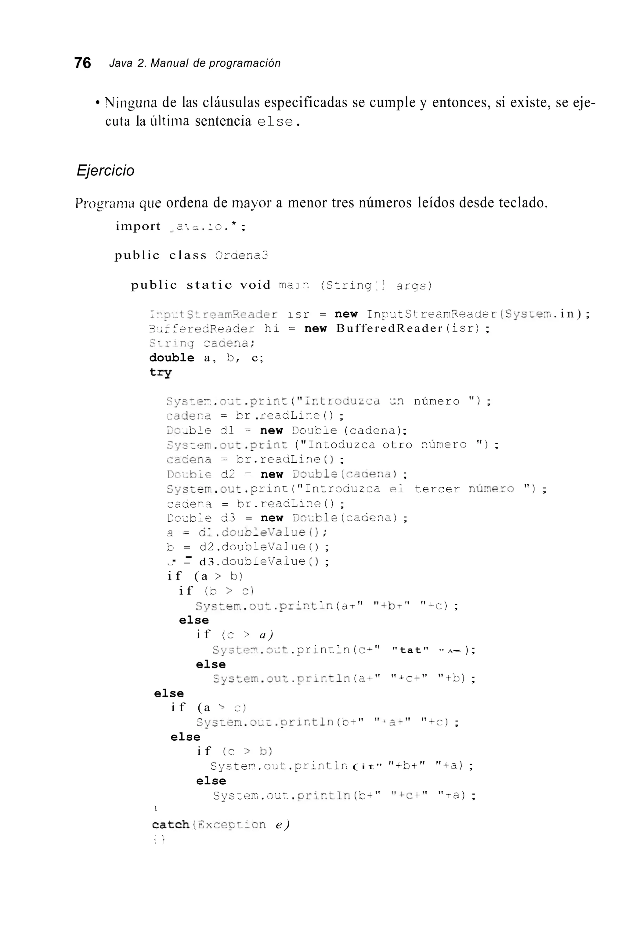 76 Java 2. Manual de programación
Yinguna de las cláusulas especificadas se cumple y entonces, si existe, se eje-
cuta la últiiiia sentencia else.
Ejercicio
Programa que ordena de mayor a menor tres números leídos desde teclado.
import a: 2 . - 3 . * ;
public c l a s s Oruiena3
public s t a t i c void rnair, (String(: aryc)
l . , p ~ ~ t s t r c J m " e a d e ri c r = new I n p u t s t rearnxeader (S!ystem. i n ) ;
I-,ifieredReader hi = new BufferedReader ( i c r );
sr1-ing zzciena;
double a , 12, c;
t = Y
? y c t e T . c i t . p r i r a t ("2F.tr-oduzia ' ~ 3número " ) ;
.-acier,^ = b r .reaciLine ( ) ;
i b l e cil = new Cio¿ibie (cadena);
~ m . o i i t . p r i n t("Intoduzca otro iúnierc " ) ;
cdcienz = lar. reaaLine ( 1 ;
I ? c ~ b l e62 = new X & l e (caaer,a);
Sycterri.out . p r i n r ("In~roautcae; tercer nú?,ero " ) ;
iaciena = hr.readLii.e ( ) ;
Prxble ci3 = new 3c¿ble (caCena) ;
b = d2.dsubleValue ( ) ;
~ - d 3 . dsubleValue ( 1 ;
i f ( a > b)
. -
i f (o > c )
else
Systeri.out, .prlr?tir,( a f " "tbT" "Cc);
i f (c > a )
else
Sycte?.cct .println( c ~ ""tat" " A -- ) ;
Syctem.~u;.~rictln(a+" "Act" "+b);
else
i f ( a -,c )
else
3--iem.ou~.orir,tln( b t " "*;;,t" "+c);
i f ( c > I=)
else
s y c t e i . o c t . p r i n t i r . ( i t " "+b+" "+a);
Systerr,.out . p r i r l t l n (b+" " ~ c t ""ra);
1
catch(2xcecr:on e )
' I
 