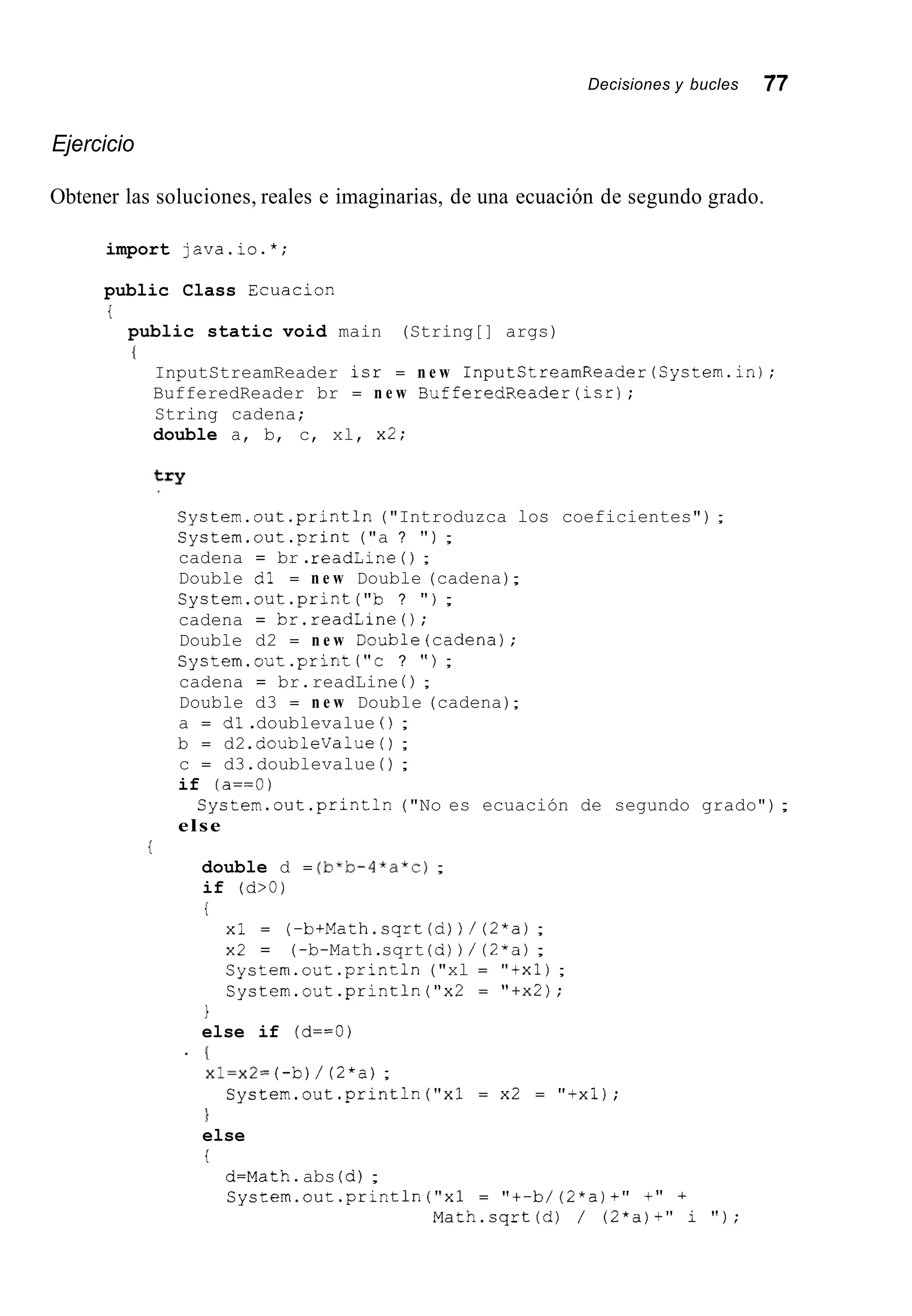 Decisiones y bucles 77
Ejercicio
Obtener las soluciones, reales e imaginarias, de una ecuación de segundo grado.
import java.io.*;
public Class Ecuacion
i
public static void main (String[] args)
{
InputStreamReader isr = n e w InputStreamReader(Systern.in);
BufferedReader br = n e w BufferedReader(isr);
String cadena;
double a, b, c, xl, x2;
System.out .println("Introduzca los coeficientes") ;
Cystem.out.print ("a ? " ) ;
cadena = br .readLine ( ) ;
Double dl = n e w Double (cadena);
System.out.print ("b ? " ) ;
cadena = br.readLine();
Double d2 = n e w Double(cadena);
System.out.print ("c ? " ) ;
cadena = br.readLine ( ) ;
Double d3 = n e w Double (cadena);
a = dl .doublevalue ( ) ;
b = d2 .doublevalue( ) ;
c = d3.doublevalue ( ) ;
if (a==O)
System.out.println ("No es ecuación de segundo grado");
else
i
double d = (b*b-4*a*c);
if (d>O)
i
xl = (-btMath.sqrt(d)) / (2*a);
x2 = (-b-Math.sqrt (d)) / (2*a);
System.out.print1n ("xl = "txl);
Systern.out.println("x2 = "tx2);
1
else if (d==O)
(
x1=x2= (-b)/ (2*a);

else
i
'
Cystern.out.println("x1 = x2 = "txl);
d=Math.abs (d);
System.out.println("x1 = "+-b/ (2*a)t" +" +
Math.sqrt(d) / (2*a)t" i " ) ;
 
