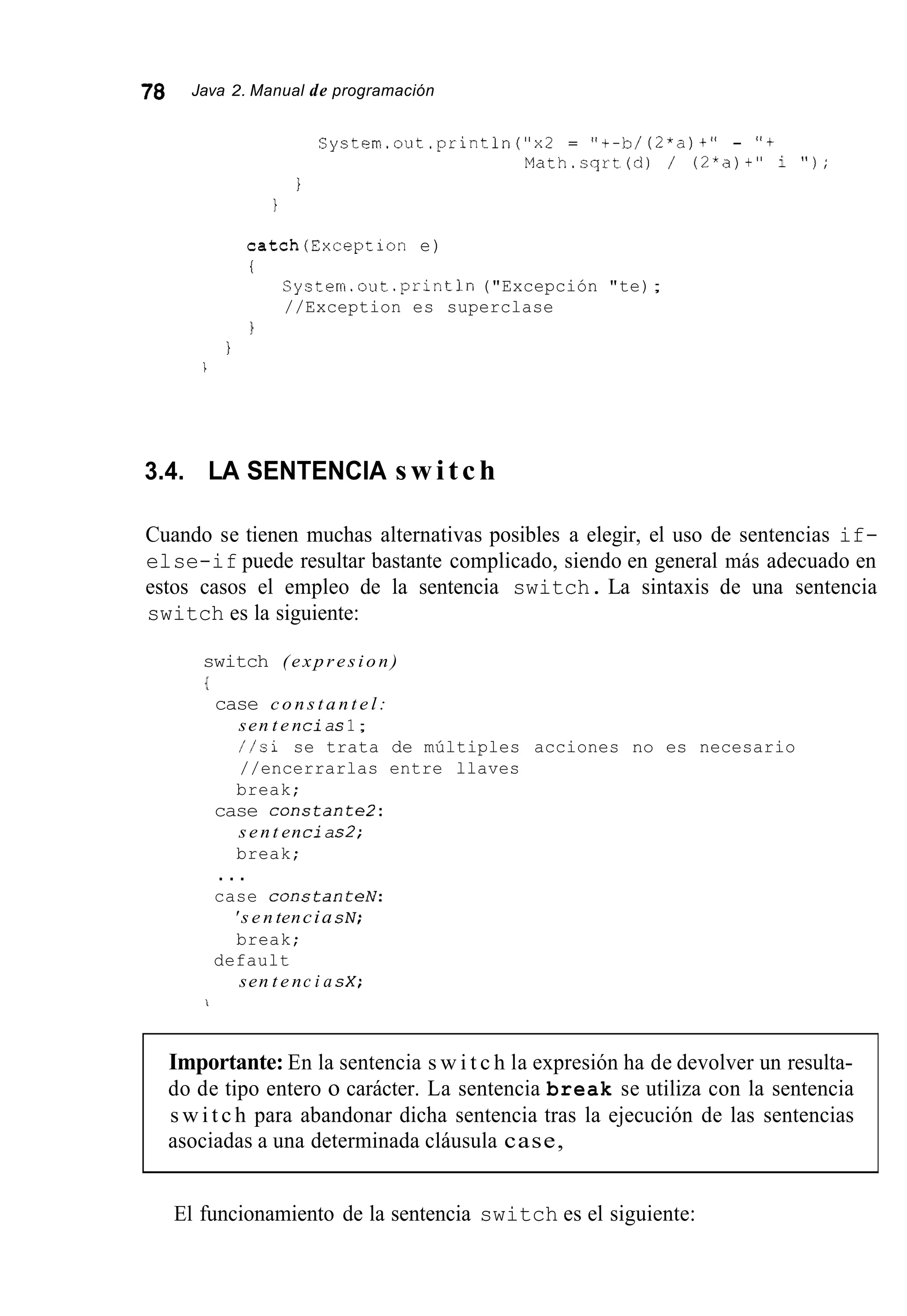 78 Java 2. Manual de programación
System.out.println("x2 = "t-b/ (2*a)+" - " f
Math.sqrt(d) / (2*a)t" i " ) ;
I
i
catch(Exception e)
i
System.out .println("Excepción "te);
//Exception es superclase
l
I
I
3.4. LA SENTENCIA switch
Cuando se tienen muchas alternativas posibles a elegir, el uso de sentencias if-
else-if puede resultar bastante complicado, siendo en general más adecuado en
estos casos el empleo de la sentencia switch. La sintaxis de una sentencia
switch es la siguiente:
switch ( e x p r e s i o n )
I
case c o n s t a n t e l :
sen t e ncias1;
//si se trata de múltiples acciones no es necesario
//encerrarlas entre llaves
break;
case constante2:
s e n t encias2;
break;
. . .
case constanteN:
' s e n tencia sN;
break;
sen t e nc i a sX;
default
i
Importante: En la sentencia s w i t c h la expresión ha de devolver un resulta-
do de tipo entero o carácter. La sentencia break se utiliza con la sentencia
s w i t c h para abandonar dicha sentencia tras la ejecución de las sentencias
asociadas a una determinada cláusula case,
El funcionamiento de la sentencia switch es el siguiente:
 